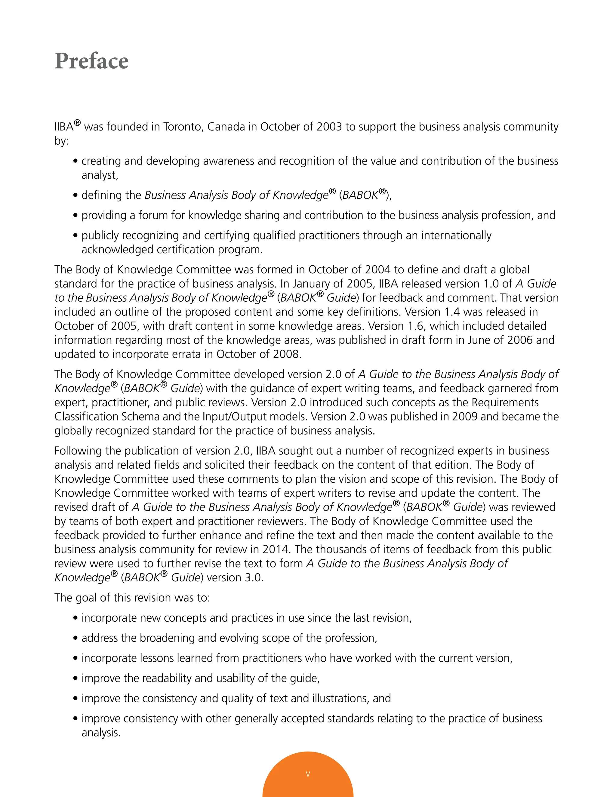v
Preface
IIBA® was founded in Toronto, Canada in October of 2003 to support the business analysis community
by:
• creating and developing awareness and recognition of the value and contribution of the business
analyst,
• defining the Business Analysis Body of Knowledge®
(BABOK®
),
• providing a forum for knowledge sharing and contribution to the business analysis profession, and
• publicly recognizing and certifying qualified practitioners through an internationally
acknowledged certification program.
The Body of Knowledge Committee was formed in October of 2004 to define and draft a global
standard for the practice of business analysis. In January of 2005, IIBA released version 1.0 of A Guide
to the Business Analysis Body of Knowledge® (BABOK® Guide) for feedback and comment. That version
included an outline of the proposed content and some key definitions. Version 1.4 was released in
October of 2005, with draft content in some knowledge areas. Version 1.6, which included detailed
information regarding most of the knowledge areas, was published in draft form in June of 2006 and
updated to incorporate errata in October of 2008.
The Body of Knowledge Committee developed version 2.0 of A Guide to the Business Analysis Body of
Knowledge® (BABOK® Guide) with the guidance of expert writing teams, and feedback garnered from
expert, practitioner, and public reviews. Version 2.0 introduced such concepts as the Requirements
Classification Schema and the Input/Output models. Version 2.0 was published in 2009 and became the
globally recognized standard for the practice of business analysis.
Following the publication of version 2.0, IIBA sought out a number of recognized experts in business
analysis and related fields and solicited their feedback on the content of that edition. The Body of
Knowledge Committee used these comments to plan the vision and scope of this revision. The Body of
Knowledge Committee worked with teams of expert writers to revise and update the content. The
revised draft of A Guide to the Business Analysis Body of Knowledge® (BABOK® Guide) was reviewed
by teams of both expert and practitioner reviewers. The Body of Knowledge Committee used the
feedback provided to further enhance and refine the text and then made the content available to the
business analysis community for review in 2014. The thousands of items of feedback from this public
review were used to further revise the text to form A Guide to the Business Analysis Body of
Knowledge®
(BABOK®
Guide) version 3.0.
The goal of this revision was to:
• incorporate new concepts and practices in use since the last revision,
• address the broadening and evolving scope of the profession,
• incorporate lessons learned from practitioners who have worked with the current version,
• improve the readability and usability of the guide,
• improve the consistency and quality of text and illustrations, and
• improve consistency with other generally accepted standards relating to the practice of business
analysis.
 