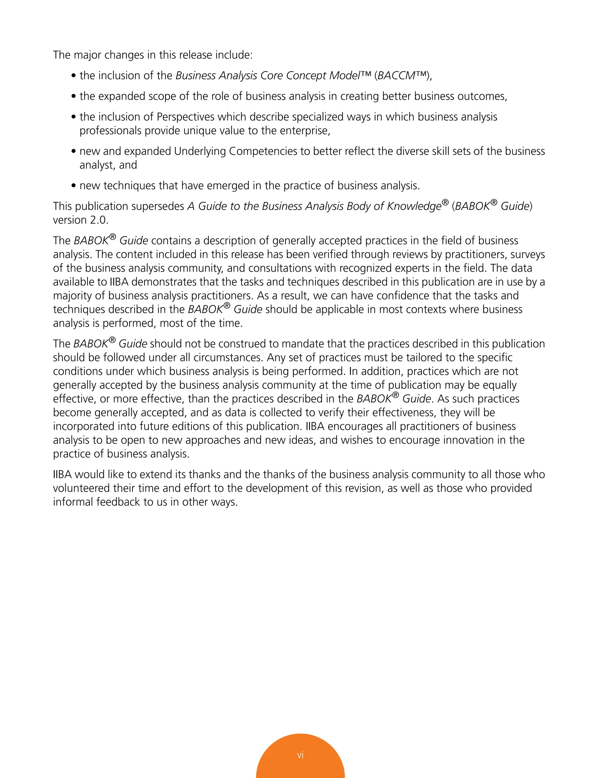 vi
The major changes in this release include:
• the inclusion of the Business Analysis Core Concept Model™ (BACCM™),
• the expanded scope of the role of business analysis in creating better business outcomes,
• the inclusion of Perspectives which describe specialized ways in which business analysis
professionals provide unique value to the enterprise,
• new and expanded Underlying Competencies to better reflect the diverse skill sets of the business
analyst, and
• new techniques that have emerged in the practice of business analysis.
This publication supersedes A Guide to the Business Analysis Body of Knowledge® (BABOK® Guide)
version 2.0.
The BABOK®
Guide contains a description of generally accepted practices in the field of business
analysis. The content included in this release has been verified through reviews by practitioners, surveys
of the business analysis community, and consultations with recognized experts in the field. The data
available to IIBA demonstrates that the tasks and techniques described in this publication are in use by a
majority of business analysis practitioners. As a result, we can have confidence that the tasks and
techniques described in the BABOK® Guide should be applicable in most contexts where business
analysis is performed, most of the time.
The BABOK® Guide should not be construed to mandate that the practices described in this publication
should be followed under all circumstances. Any set of practices must be tailored to the specific
conditions under which business analysis is being performed. In addition, practices which are not
generally accepted by the business analysis community at the time of publication may be equally
effective, or more effective, than the practices described in the BABOK® Guide. As such practices
become generally accepted, and as data is collected to verify their effectiveness, they will be
incorporated into future editions of this publication. IIBA encourages all practitioners of business
analysis to be open to new approaches and new ideas, and wishes to encourage innovation in the
practice of business analysis.
IIBA would like to extend its thanks and the thanks of the business analysis community to all those who
volunteered their time and effort to the development of this revision, as well as those who provided
informal feedback to us in other ways.
 