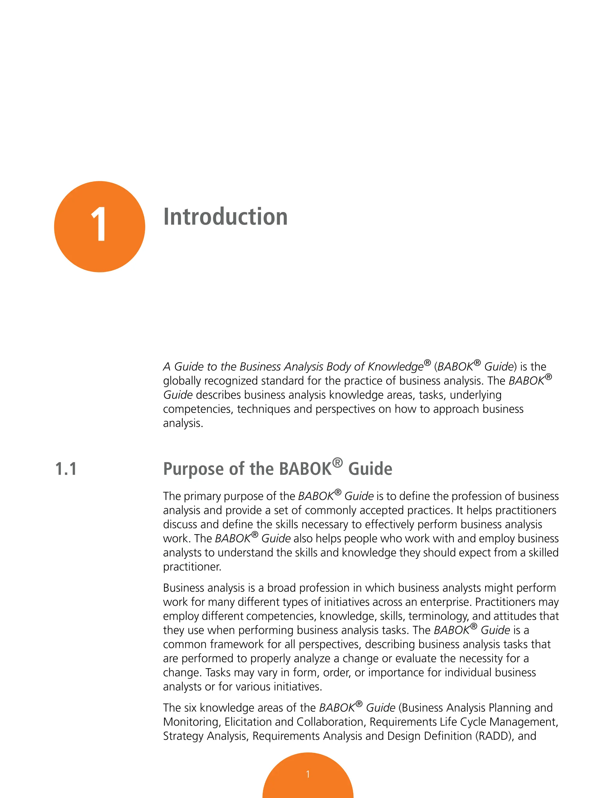 1
1 Introduction
A Guide to the Business Analysis Body of Knowledge® (BABOK® Guide) is the
globally recognized standard for the practice of business analysis. The BABOK®
Guide describes business analysis knowledge areas, tasks, underlying
competencies, techniques and perspectives on how to approach business
analysis.
1.1 Purpose of the BABOK® Guide
The primary purpose of the BABOK® Guide is to define the profession of business
analysis and provide a set of commonly accepted practices. It helps practitioners
discuss and define the skills necessary to effectively perform business analysis
work. The BABOK® Guide also helps people who work with and employ business
analysts to understand the skills and knowledge they should expect from a skilled
practitioner.
Business analysis is a broad profession in which business analysts might perform
work for many different types of initiatives across an enterprise. Practitioners may
employ different competencies, knowledge, skills, terminology, and attitudes that
they use when performing business analysis tasks. The BABOK®
Guide is a
common framework for all perspectives, describing business analysis tasks that
are performed to properly analyze a change or evaluate the necessity for a
change. Tasks may vary in form, order, or importance for individual business
analysts or for various initiatives.
The six knowledge areas of the BABOK®
Guide (Business Analysis Planning and
Monitoring, Elicitation and Collaboration, Requirements Life Cycle Management,
Strategy Analysis, Requirements Analysis and Design Definition (RADD), and
 