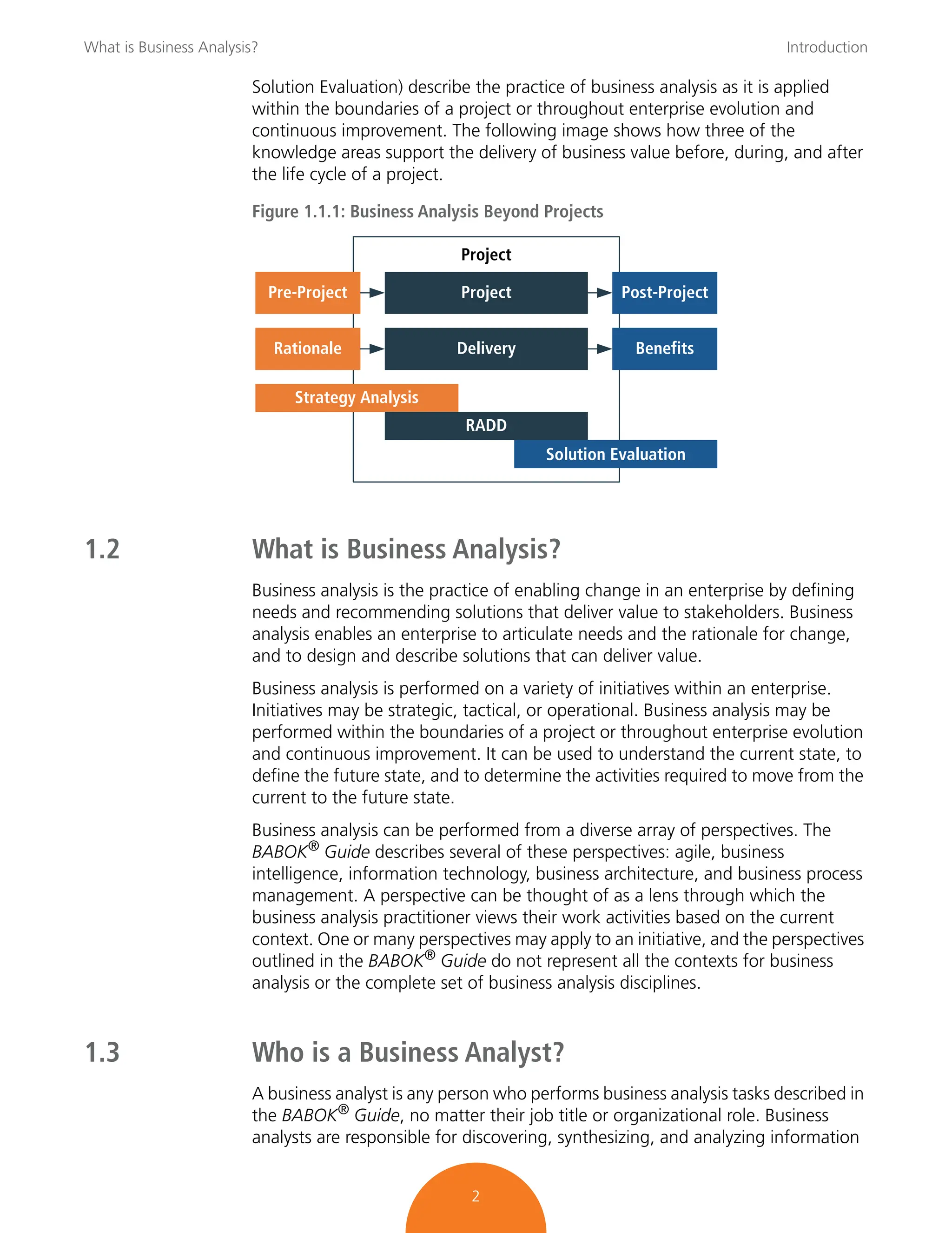What is Business Analysis? Introduction
2
Solution Evaluation) describe the practice of business analysis as it is applied
within the boundaries of a project or throughout enterprise evolution and
continuous improvement. The following image shows how three of the
knowledge areas support the delivery of business value before, during, and after
the life cycle of a project.
Figure 1.1.1: Business Analysis Beyond Projects
1.2 What is Business Analysis?
Business analysis is the practice of enabling change in an enterprise by defining
needs and recommending solutions that deliver value to stakeholders. Business
analysis enables an enterprise to articulate needs and the rationale for change,
and to design and describe solutions that can deliver value.
Business analysis is performed on a variety of initiatives within an enterprise.
Initiatives may be strategic, tactical, or operational. Business analysis may be
performed within the boundaries of a project or throughout enterprise evolution
and continuous improvement. It can be used to understand the current state, to
define the future state, and to determine the activities required to move from the
current to the future state.
Business analysis can be performed from a diverse array of perspectives. The
BABOK®
Guide describes several of these perspectives: agile, business
intelligence, information technology, business architecture, and business process
management. A perspective can be thought of as a lens through which the
business analysis practitioner views their work activities based on the current
context. One or many perspectives may apply to an initiative, and the perspectives
outlined in the BABOK®
Guide do not represent all the contexts for business
analysis or the complete set of business analysis disciplines.
1.3 Who is a Business Analyst?
A business analyst is any person who performs business analysis tasks described in
the BABOK®
Guide, no matter their job title or organizational role. Business
analysts are responsible for discovering, synthesizing, and analyzing information
Pre-Project Post-Project
Benefits
Project
Delivery
Strategy Analysis
RADD
Rationale
Project
Solution Evaluation
 