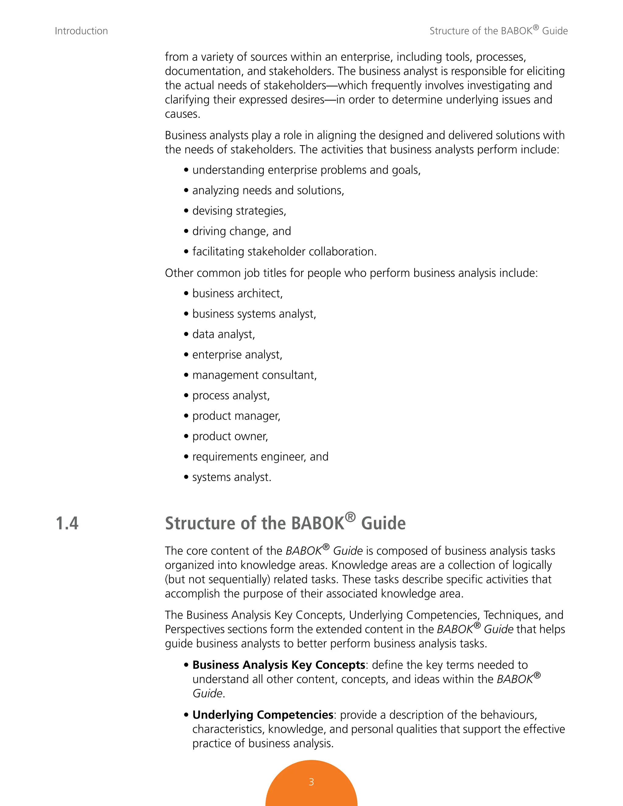 Introduction Structure of the BABOK®
Guide
3
from a variety of sources within an enterprise, including tools, processes,
documentation, and stakeholders. The business analyst is responsible for eliciting
the actual needs of stakeholders—which frequently involves investigating and
clarifying their expressed desires—in order to determine underlying issues and
causes.
Business analysts play a role in aligning the designed and delivered solutions with
the needs of stakeholders. The activities that business analysts perform include:
• understanding enterprise problems and goals,
• analyzing needs and solutions,
• devising strategies,
• driving change, and
• facilitating stakeholder collaboration.
Other common job titles for people who perform business analysis include:
• business architect,
• business systems analyst,
• data analyst,
• enterprise analyst,
• management consultant,
• process analyst,
• product manager,
• product owner,
• requirements engineer, and
• systems analyst.
1.4 Structure of the BABOK®
Guide
The core content of the BABOK®
Guide is composed of business analysis tasks
organized into knowledge areas. Knowledge areas are a collection of logically
(but not sequentially) related tasks. These tasks describe specific activities that
accomplish the purpose of their associated knowledge area.
The Business Analysis Key Concepts, Underlying Competencies, Techniques, and
Perspectives sections form the extended content in the BABOK® Guide that helps
guide business analysts to better perform business analysis tasks.
• Business Analysis Key Concepts: define the key terms needed to
understand all other content, concepts, and ideas within the BABOK®
Guide.
• Underlying Competencies: provide a description of the behaviours,
characteristics, knowledge, and personal qualities that support the effective
practice of business analysis.
 