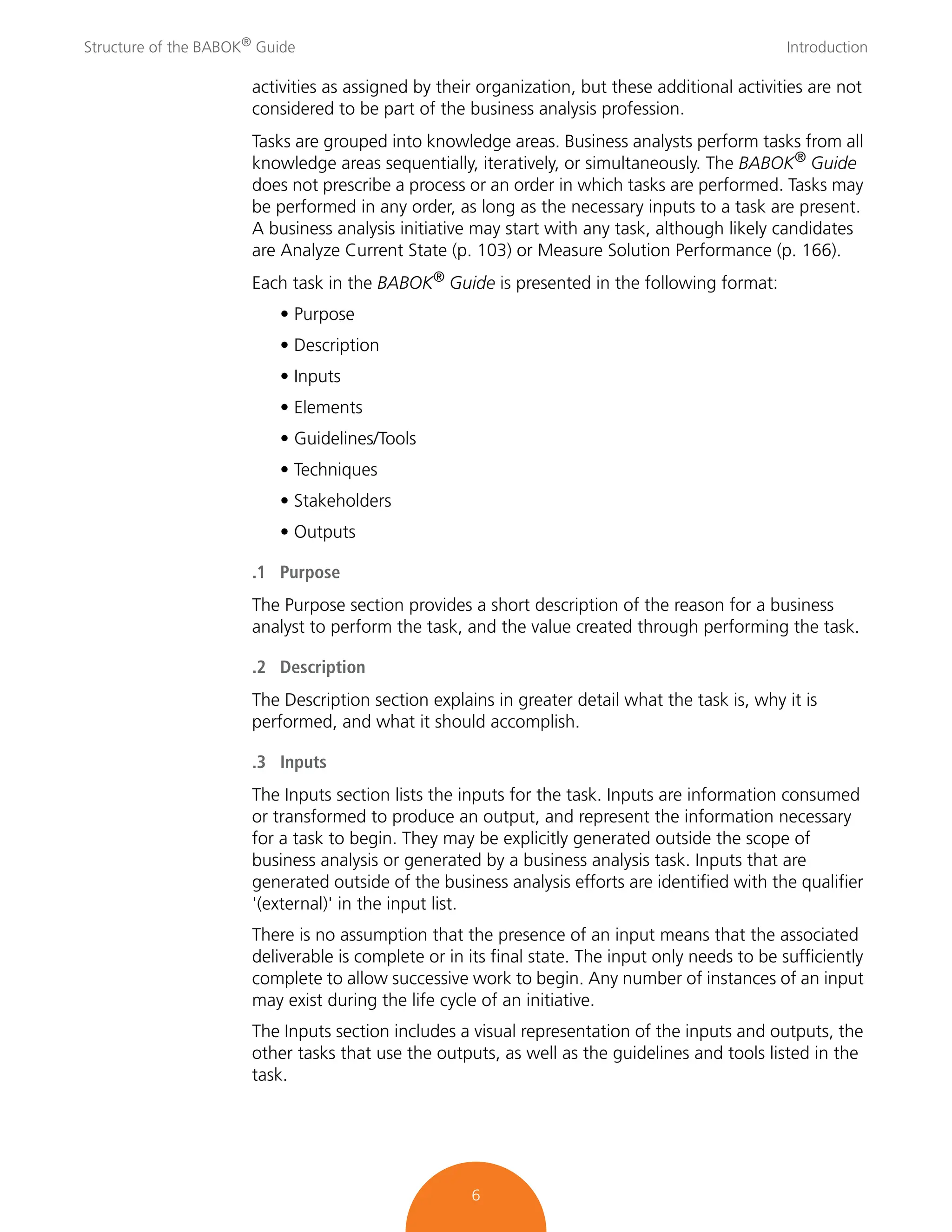 Structure of the BABOK®
Guide Introduction
6
activities as assigned by their organization, but these additional activities are not
considered to be part of the business analysis profession.
Tasks are grouped into knowledge areas. Business analysts perform tasks from all
knowledge areas sequentially, iteratively, or simultaneously. The BABOK® Guide
does not prescribe a process or an order in which tasks are performed. Tasks may
be performed in any order, as long as the necessary inputs to a task are present.
A business analysis initiative may start with any task, although likely candidates
are Analyze Current State (p. 103) or Measure Solution Performance (p. 166).
Each task in the BABOK®
Guide is presented in the following format:
• Purpose
• Description
• Inputs
• Elements
• Guidelines/Tools
• Techniques
• Stakeholders
• Outputs
.1 Purpose
The Purpose section provides a short description of the reason for a business
analyst to perform the task, and the value created through performing the task.
.2 Description
The Description section explains in greater detail what the task is, why it is
performed, and what it should accomplish.
.3 Inputs
The Inputs section lists the inputs for the task. Inputs are information consumed
or transformed to produce an output, and represent the information necessary
for a task to begin. They may be explicitly generated outside the scope of
business analysis or generated by a business analysis task. Inputs that are
generated outside of the business analysis efforts are identified with the qualifier
'(external)' in the input list.
There is no assumption that the presence of an input means that the associated
deliverable is complete or in its final state. The input only needs to be sufficiently
complete to allow successive work to begin. Any number of instances of an input
may exist during the life cycle of an initiative.
The Inputs section includes a visual representation of the inputs and outputs, the
other tasks that use the outputs, as well as the guidelines and tools listed in the
task.
 