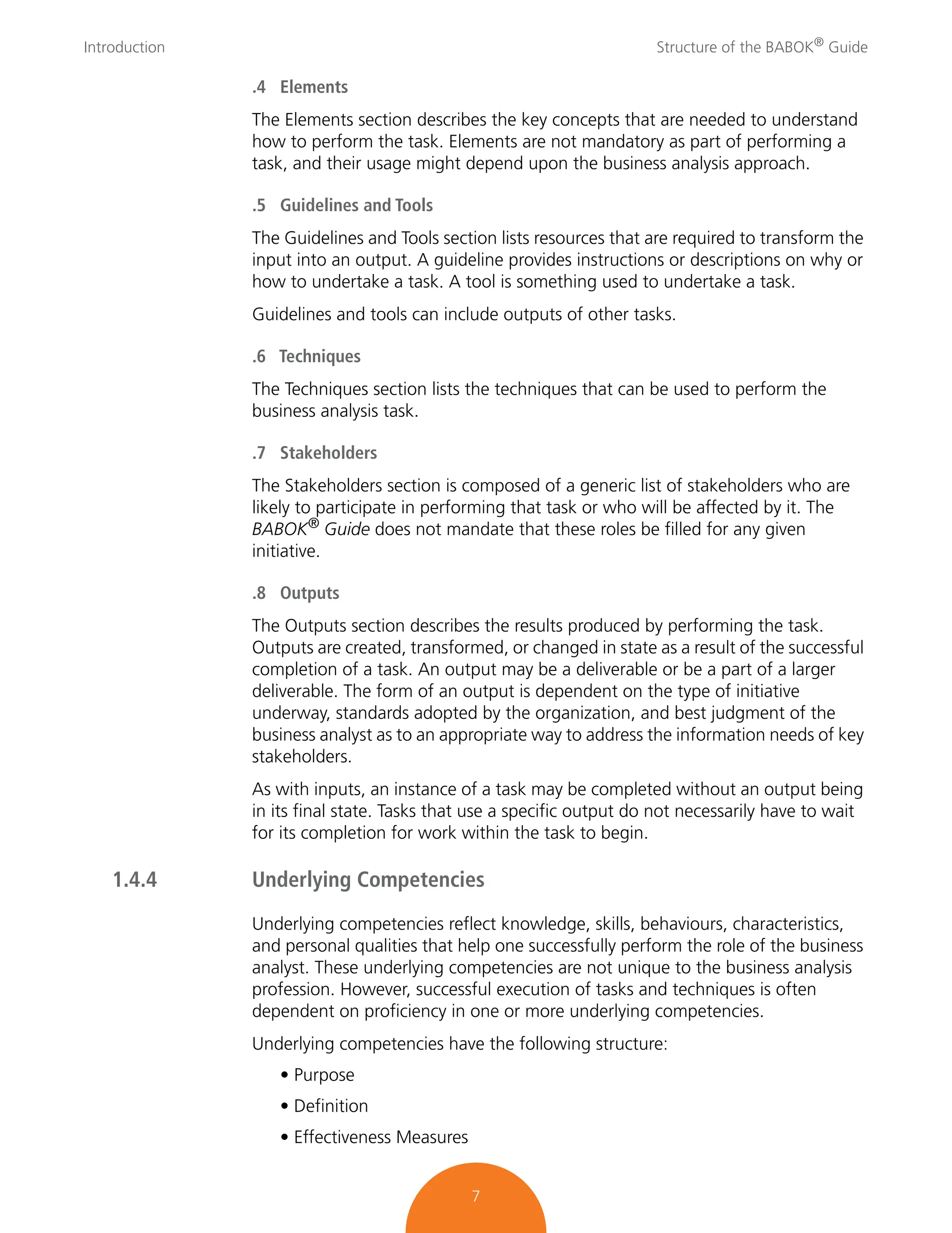 Introduction Structure of the BABOK®
Guide
7
.4 Elements
The Elements section describes the key concepts that are needed to understand
how to perform the task. Elements are not mandatory as part of performing a
task, and their usage might depend upon the business analysis approach.
.5 Guidelines and Tools
The Guidelines and Tools section lists resources that are required to transform the
input into an output. A guideline provides instructions or descriptions on why or
how to undertake a task. A tool is something used to undertake a task.
Guidelines and tools can include outputs of other tasks.
.6 Techniques
The Techniques section lists the techniques that can be used to perform the
business analysis task.
.7 Stakeholders
The Stakeholders section is composed of a generic list of stakeholders who are
likely to participate in performing that task or who will be affected by it. The
BABOK® Guide does not mandate that these roles be filled for any given
initiative.
.8 Outputs
The Outputs section describes the results produced by performing the task.
Outputs are created, transformed, or changed in state as a result of the successful
completion of a task. An output may be a deliverable or be a part of a larger
deliverable. The form of an output is dependent on the type of initiative
underway, standards adopted by the organization, and best judgment of the
business analyst as to an appropriate way to address the information needs of key
stakeholders.
As with inputs, an instance of a task may be completed without an output being
in its final state. Tasks that use a specific output do not necessarily have to wait
for its completion for work within the task to begin.
1.4.4 Underlying Competencies
Underlying competencies reflect knowledge, skills, behaviours, characteristics,
and personal qualities that help one successfully perform the role of the business
analyst. These underlying competencies are not unique to the business analysis
profession. However, successful execution of tasks and techniques is often
dependent on proficiency in one or more underlying competencies.
Underlying competencies have the following structure:
• Purpose
• Definition
• Effectiveness Measures
 