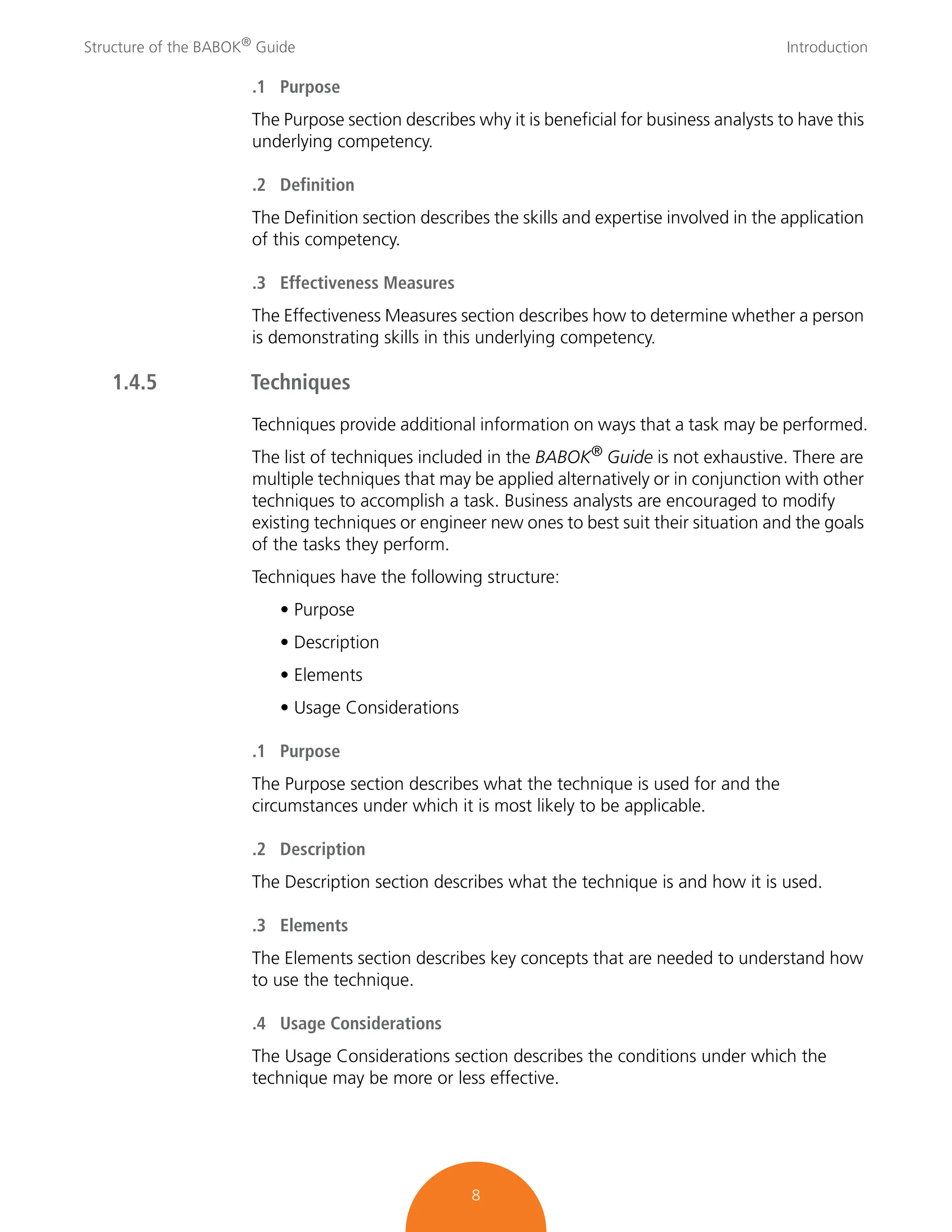 Structure of the BABOK®
Guide Introduction
8
.1 Purpose
The Purpose section describes why it is beneficial for business analysts to have this
underlying competency.
.2 Definition
The Definition section describes the skills and expertise involved in the application
of this competency.
.3 Effectiveness Measures
The Effectiveness Measures section describes how to determine whether a person
is demonstrating skills in this underlying competency.
1.4.5 Techniques
Techniques provide additional information on ways that a task may be performed.
The list of techniques included in the BABOK® Guide is not exhaustive. There are
multiple techniques that may be applied alternatively or in conjunction with other
techniques to accomplish a task. Business analysts are encouraged to modify
existing techniques or engineer new ones to best suit their situation and the goals
of the tasks they perform.
Techniques have the following structure:
• Purpose
• Description
• Elements
• Usage Considerations
.1 Purpose
The Purpose section describes what the technique is used for and the
circumstances under which it is most likely to be applicable.
.2 Description
The Description section describes what the technique is and how it is used.
.3 Elements
The Elements section describes key concepts that are needed to understand how
to use the technique.
.4 Usage Considerations
The Usage Considerations section describes the conditions under which the
technique may be more or less effective.
 