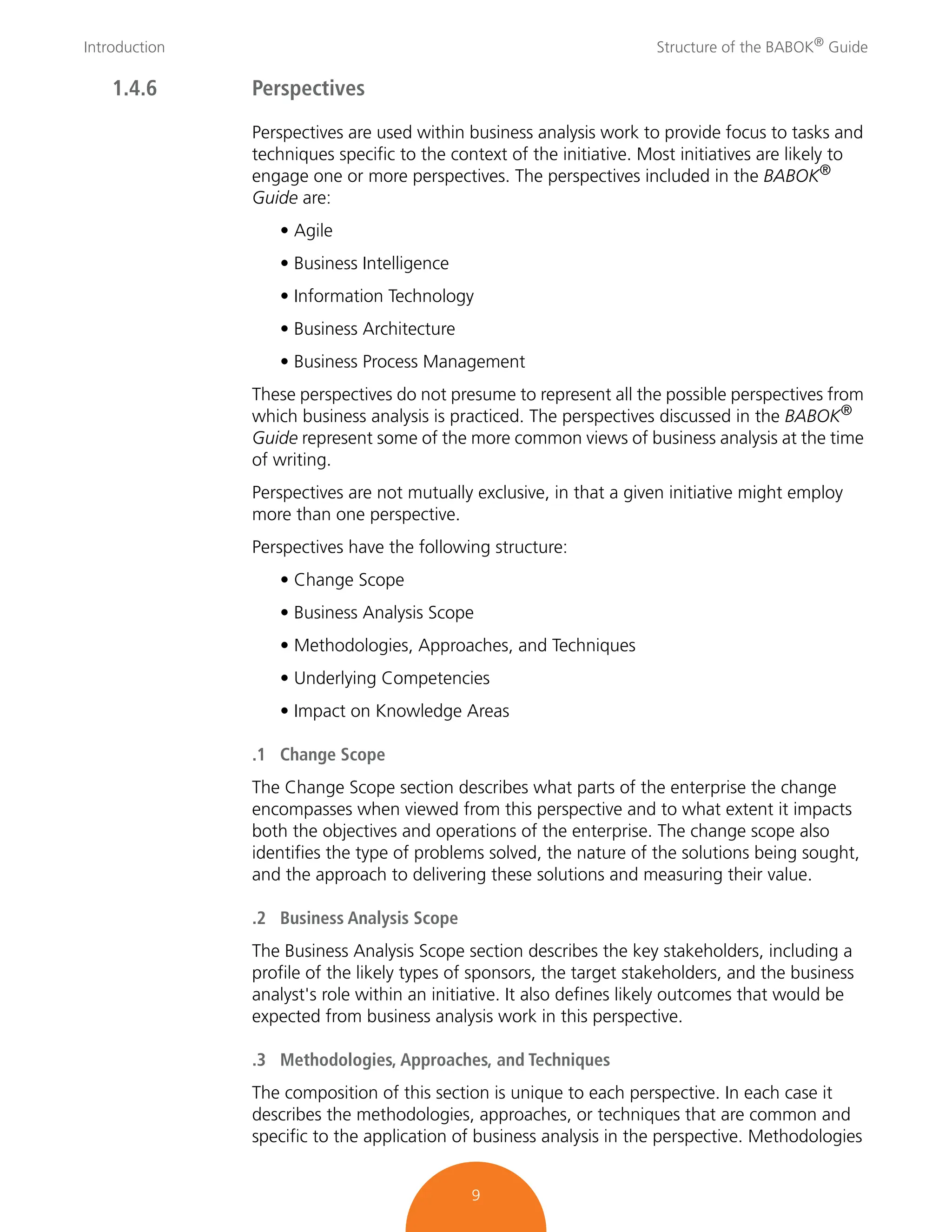 Introduction Structure of the BABOK®
Guide
9
1.4.6 Perspectives
Perspectives are used within business analysis work to provide focus to tasks and
techniques specific to the context of the initiative. Most initiatives are likely to
engage one or more perspectives. The perspectives included in the BABOK®
Guide are:
• Agile
• Business Intelligence
• Information Technology
• Business Architecture
• Business Process Management
These perspectives do not presume to represent all the possible perspectives from
which business analysis is practiced. The perspectives discussed in the BABOK®
Guide represent some of the more common views of business analysis at the time
of writing.
Perspectives are not mutually exclusive, in that a given initiative might employ
more than one perspective.
Perspectives have the following structure:
• Change Scope
• Business Analysis Scope
• Methodologies, Approaches, and Techniques
• Underlying Competencies
• Impact on Knowledge Areas
.1 Change Scope
The Change Scope section describes what parts of the enterprise the change
encompasses when viewed from this perspective and to what extent it impacts
both the objectives and operations of the enterprise. The change scope also
identifies the type of problems solved, the nature of the solutions being sought,
and the approach to delivering these solutions and measuring their value.
.2 Business Analysis Scope
The Business Analysis Scope section describes the key stakeholders, including a
profile of the likely types of sponsors, the target stakeholders, and the business
analyst's role within an initiative. It also defines likely outcomes that would be
expected from business analysis work in this perspective.
.3 Methodologies, Approaches, and Techniques
The composition of this section is unique to each perspective. In each case it
describes the methodologies, approaches, or techniques that are common and
specific to the application of business analysis in the perspective. Methodologies
 