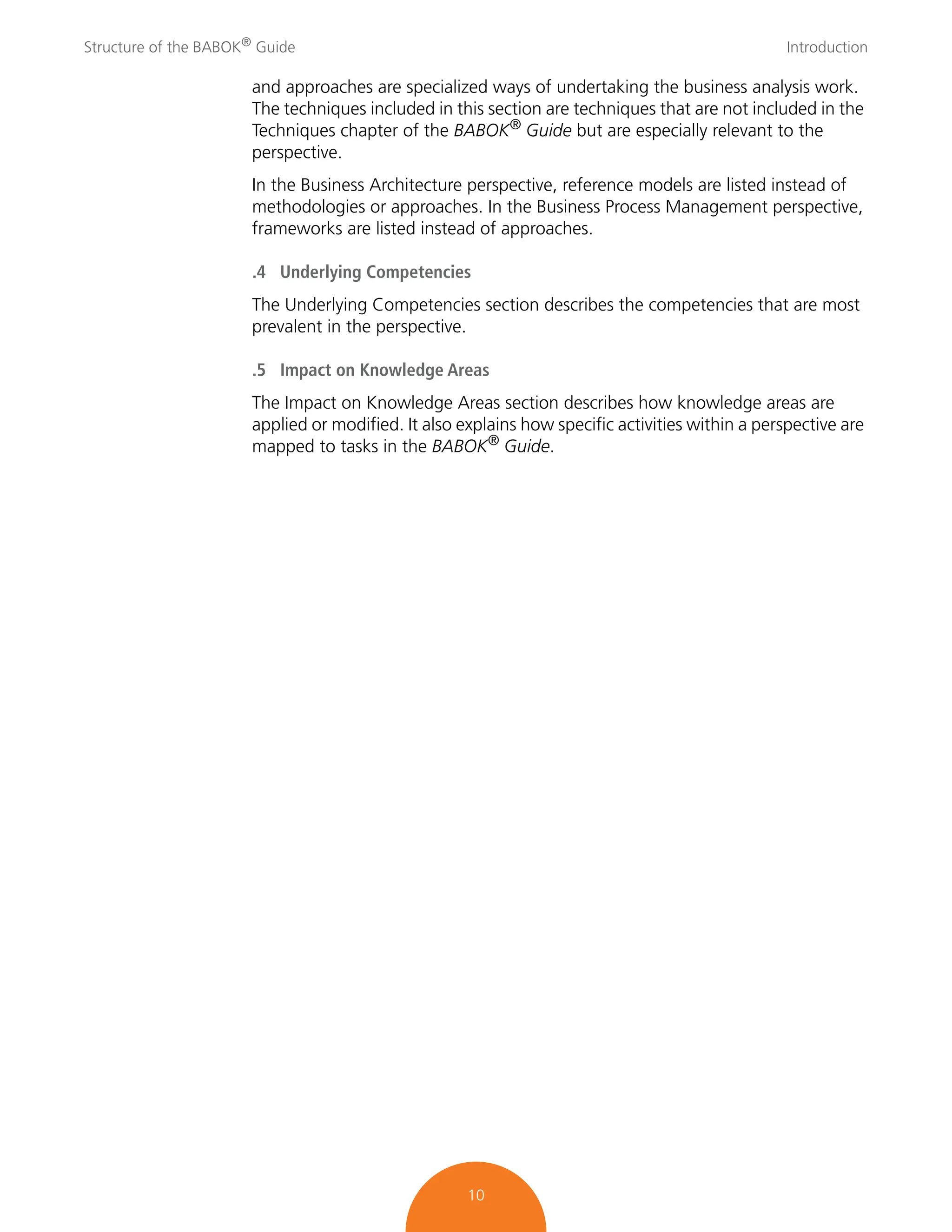 Structure of the BABOK®
Guide Introduction
10
and approaches are specialized ways of undertaking the business analysis work.
The techniques included in this section are techniques that are not included in the
Techniques chapter of the BABOK® Guide but are especially relevant to the
perspective.
In the Business Architecture perspective, reference models are listed instead of
methodologies or approaches. In the Business Process Management perspective,
frameworks are listed instead of approaches.
.4 Underlying Competencies
The Underlying Competencies section describes the competencies that are most
prevalent in the perspective.
.5 Impact on Knowledge Areas
The Impact on Knowledge Areas section describes how knowledge areas are
applied or modified. It also explains how specific activities within a perspective are
mapped to tasks in the BABOK® Guide.
 