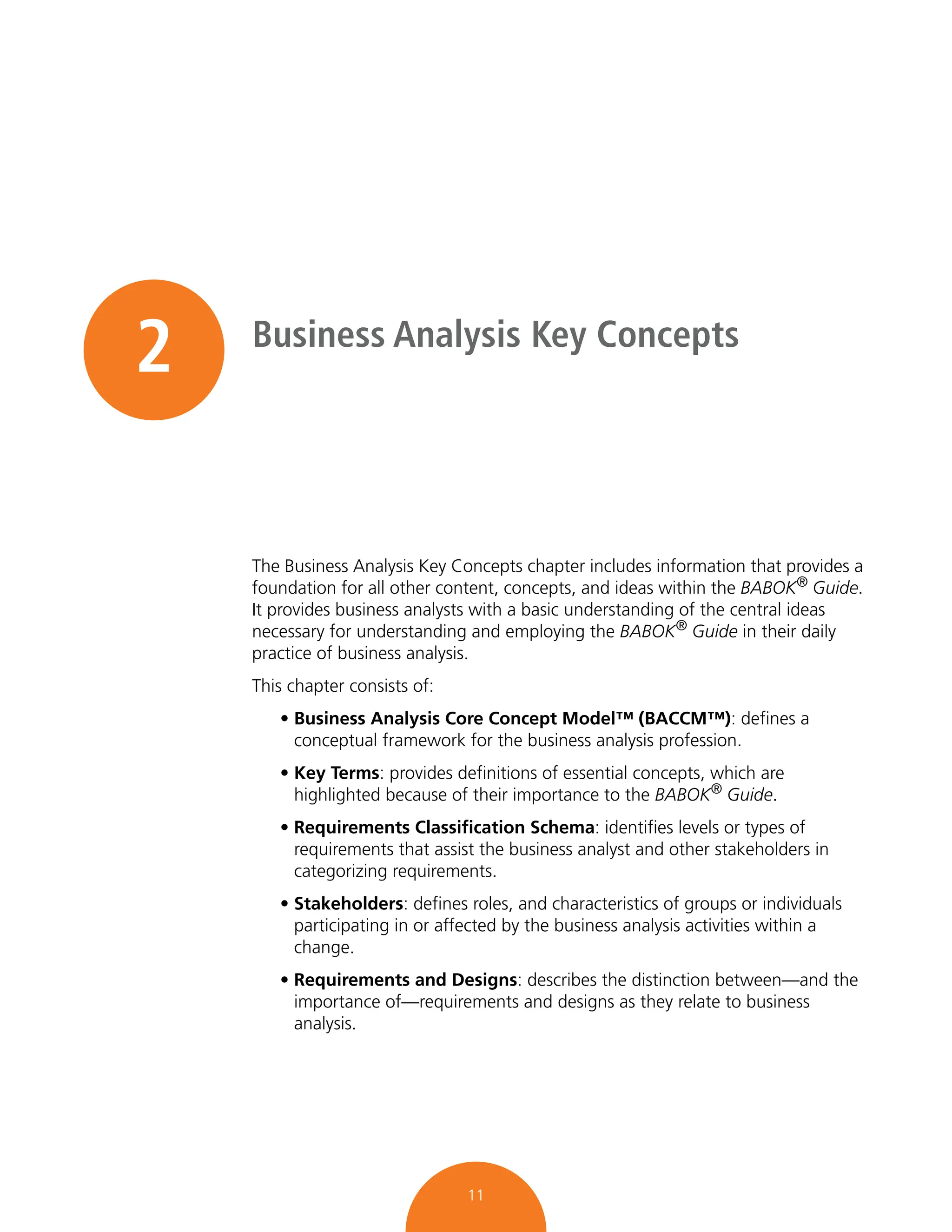 11
2 Business Analysis Key Concepts
The Business Analysis Key Concepts chapter includes information that provides a
foundation for all other content, concepts, and ideas within the BABOK® Guide.
It provides business analysts with a basic understanding of the central ideas
necessary for understanding and employing the BABOK® Guide in their daily
practice of business analysis.
This chapter consists of:
• Business Analysis Core Concept Model™ (BACCM™): defines a
conceptual framework for the business analysis profession.
• Key Terms: provides definitions of essential concepts, which are
highlighted because of their importance to the BABOK®
Guide.
• Requirements Classification Schema: identifies levels or types of
requirements that assist the business analyst and other stakeholders in
categorizing requirements.
• Stakeholders: defines roles, and characteristics of groups or individuals
participating in or affected by the business analysis activities within a
change.
• Requirements and Designs: describes the distinction between—and the
importance of—requirements and designs as they relate to business
analysis.
 