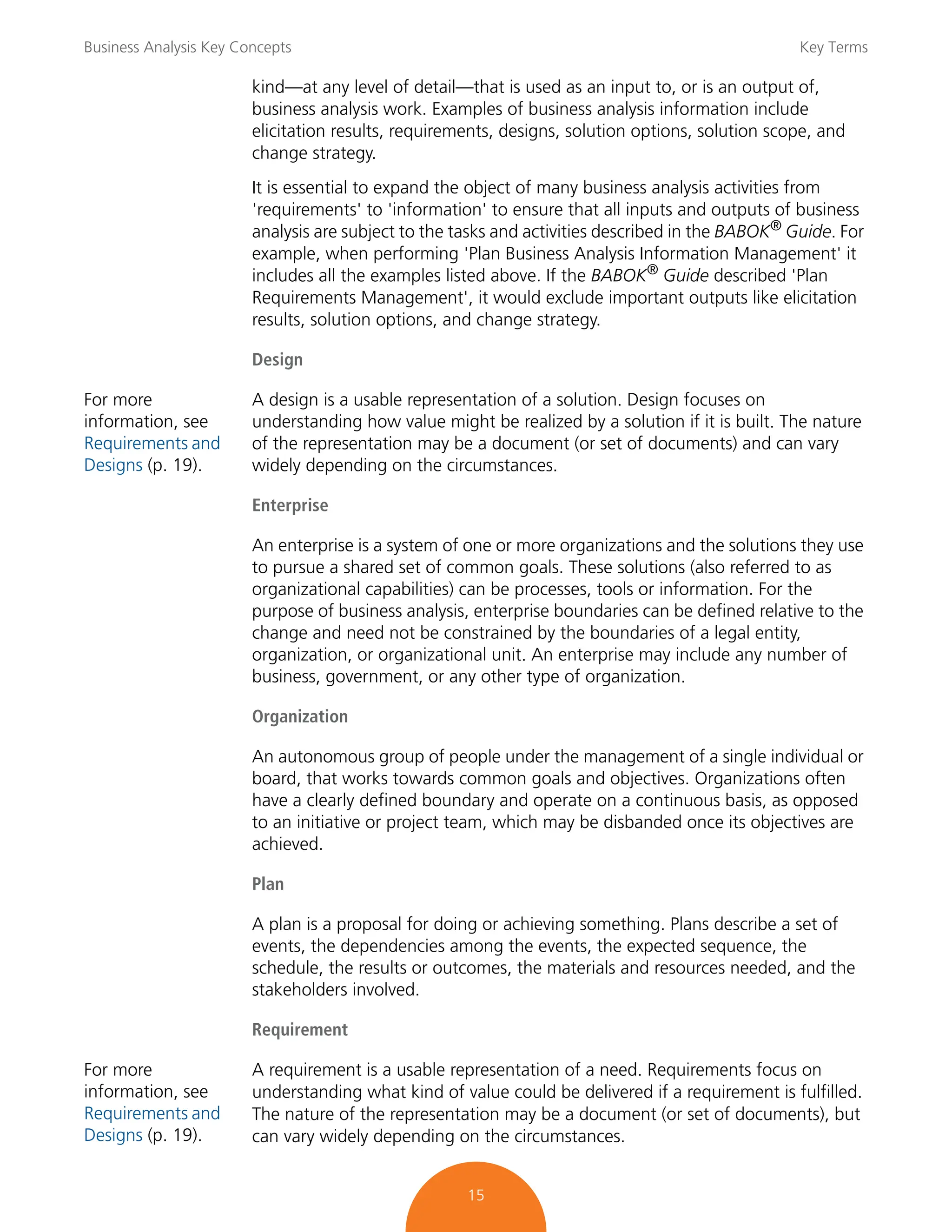Business Analysis Key Concepts Key Terms
15
kind—at any level of detail—that is used as an input to, or is an output of,
business analysis work. Examples of business analysis information include
elicitation results, requirements, designs, solution options, solution scope, and
change strategy.
It is essential to expand the object of many business analysis activities from
'requirements' to 'information' to ensure that all inputs and outputs of business
analysis are subject to the tasks and activities described in the BABOK®
Guide. For
example, when performing 'Plan Business Analysis Information Management' it
includes all the examples listed above. If the BABOK®
Guide described 'Plan
Requirements Management', it would exclude important outputs like elicitation
results, solution options, and change strategy.
Design
For more
information, see
Requirements and
Designs (p. 19).
A design is a usable representation of a solution. Design focuses on
understanding how value might be realized by a solution if it is built. The nature
of the representation may be a document (or set of documents) and can vary
widely depending on the circumstances.
Enterprise
An enterprise is a system of one or more organizations and the solutions they use
to pursue a shared set of common goals. These solutions (also referred to as
organizational capabilities) can be processes, tools or information. For the
purpose of business analysis, enterprise boundaries can be defined relative to the
change and need not be constrained by the boundaries of a legal entity,
organization, or organizational unit. An enterprise may include any number of
business, government, or any other type of organization.
Organization
An autonomous group of people under the management of a single individual or
board, that works towards common goals and objectives. Organizations often
have a clearly defined boundary and operate on a continuous basis, as opposed
to an initiative or project team, which may be disbanded once its objectives are
achieved.
Plan
A plan is a proposal for doing or achieving something. Plans describe a set of
events, the dependencies among the events, the expected sequence, the
schedule, the results or outcomes, the materials and resources needed, and the
stakeholders involved.
Requirement
For more
information, see
Requirements and
Designs (p. 19).
A requirement is a usable representation of a need. Requirements focus on
understanding what kind of value could be delivered if a requirement is fulfilled.
The nature of the representation may be a document (or set of documents), but
can vary widely depending on the circumstances.
 