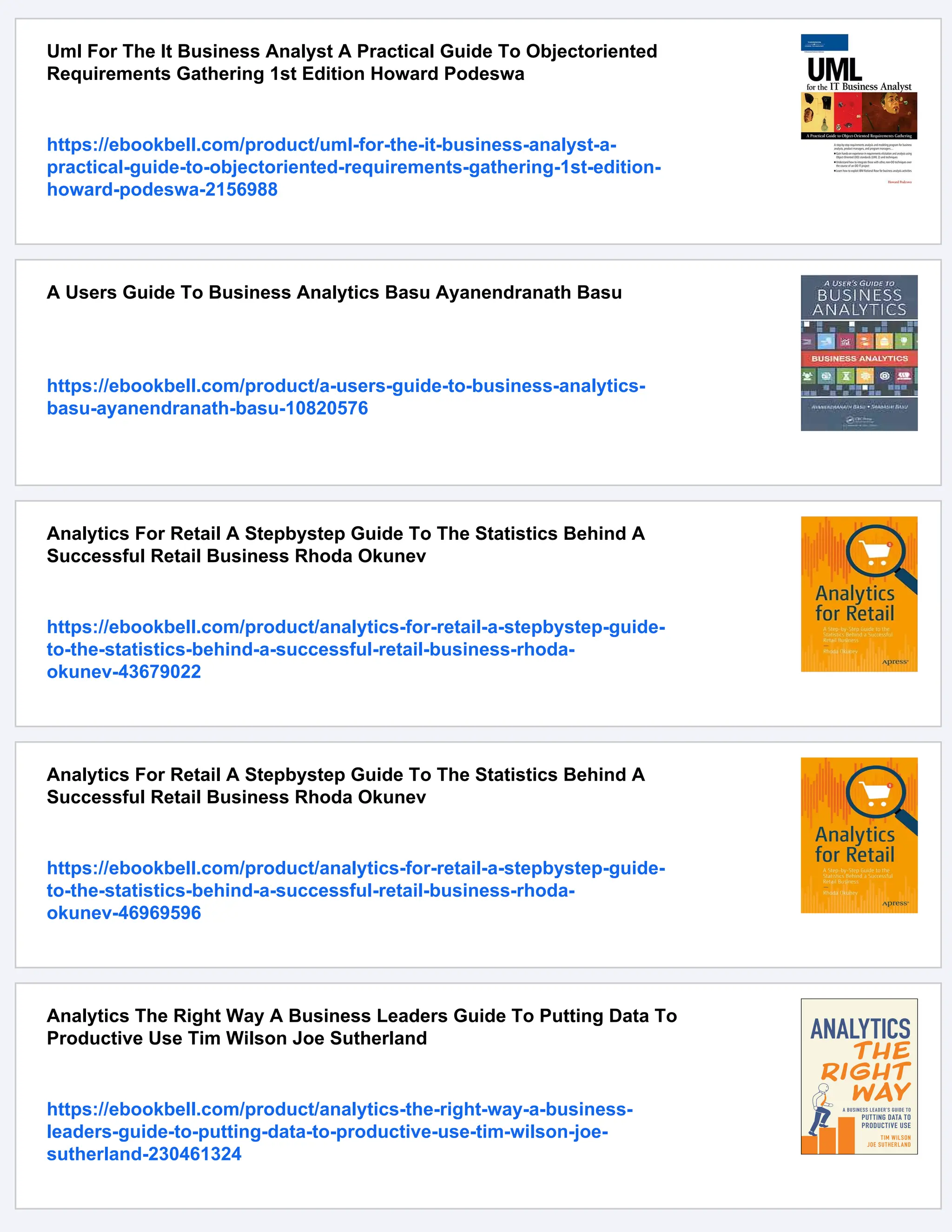 Uml For The It Business Analyst A Practical Guide To Objectoriented
Requirements Gathering 1st Edition Howard Podeswa
https://ebookbell.com/product/uml-for-the-it-business-analyst-a-
practical-guide-to-objectoriented-requirements-gathering-1st-edition-
howard-podeswa-2156988
A Users Guide To Business Analytics Basu Ayanendranath Basu
https://ebookbell.com/product/a-users-guide-to-business-analytics-
basu-ayanendranath-basu-10820576
Analytics For Retail A Stepbystep Guide To The Statistics Behind A
Successful Retail Business Rhoda Okunev
https://ebookbell.com/product/analytics-for-retail-a-stepbystep-guide-
to-the-statistics-behind-a-successful-retail-business-rhoda-
okunev-43679022
Analytics For Retail A Stepbystep Guide To The Statistics Behind A
Successful Retail Business Rhoda Okunev
https://ebookbell.com/product/analytics-for-retail-a-stepbystep-guide-
to-the-statistics-behind-a-successful-retail-business-rhoda-
okunev-46969596
Analytics The Right Way A Business Leaders Guide To Putting Data To
Productive Use Tim Wilson Joe Sutherland
https://ebookbell.com/product/analytics-the-right-way-a-business-
leaders-guide-to-putting-data-to-productive-use-tim-wilson-joe-
sutherland-230461324
 