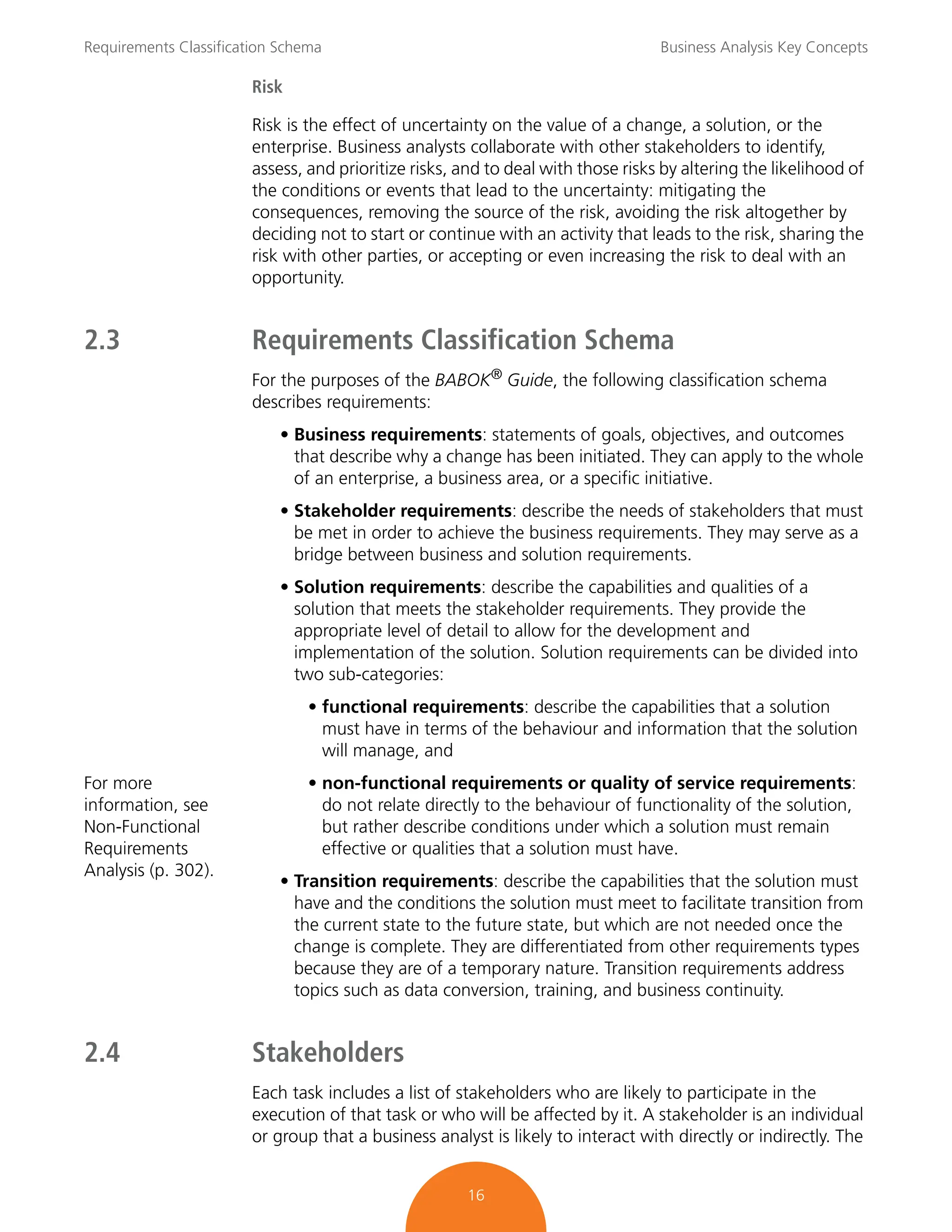Requirements Classification Schema Business Analysis Key Concepts
16
Risk
Risk is the effect of uncertainty on the value of a change, a solution, or the
enterprise. Business analysts collaborate with other stakeholders to identify,
assess, and prioritize risks, and to deal with those risks by altering the likelihood of
the conditions or events that lead to the uncertainty: mitigating the
consequences, removing the source of the risk, avoiding the risk altogether by
deciding not to start or continue with an activity that leads to the risk, sharing the
risk with other parties, or accepting or even increasing the risk to deal with an
opportunity.
2.3 Requirements Classification Schema
For the purposes of the BABOK®
Guide, the following classification schema
describes requirements:
• Business requirements: statements of goals, objectives, and outcomes
that describe why a change has been initiated. They can apply to the whole
of an enterprise, a business area, or a specific initiative.
• Stakeholder requirements: describe the needs of stakeholders that must
be met in order to achieve the business requirements. They may serve as a
bridge between business and solution requirements.
• Solution requirements: describe the capabilities and qualities of a
solution that meets the stakeholder requirements. They provide the
appropriate level of detail to allow for the development and
implementation of the solution. Solution requirements can be divided into
two sub-categories:
• functional requirements: describe the capabilities that a solution
must have in terms of the behaviour and information that the solution
will manage, and
For more
information, see
Non-Functional
Requirements
Analysis (p. 302).
• non-functional requirements or quality of service requirements:
do not relate directly to the behaviour of functionality of the solution,
but rather describe conditions under which a solution must remain
effective or qualities that a solution must have.
• Transition requirements: describe the capabilities that the solution must
have and the conditions the solution must meet to facilitate transition from
the current state to the future state, but which are not needed once the
change is complete. They are differentiated from other requirements types
because they are of a temporary nature. Transition requirements address
topics such as data conversion, training, and business continuity.
2.4 Stakeholders
Each task includes a list of stakeholders who are likely to participate in the
execution of that task or who will be affected by it. A stakeholder is an individual
or group that a business analyst is likely to interact with directly or indirectly. The
 