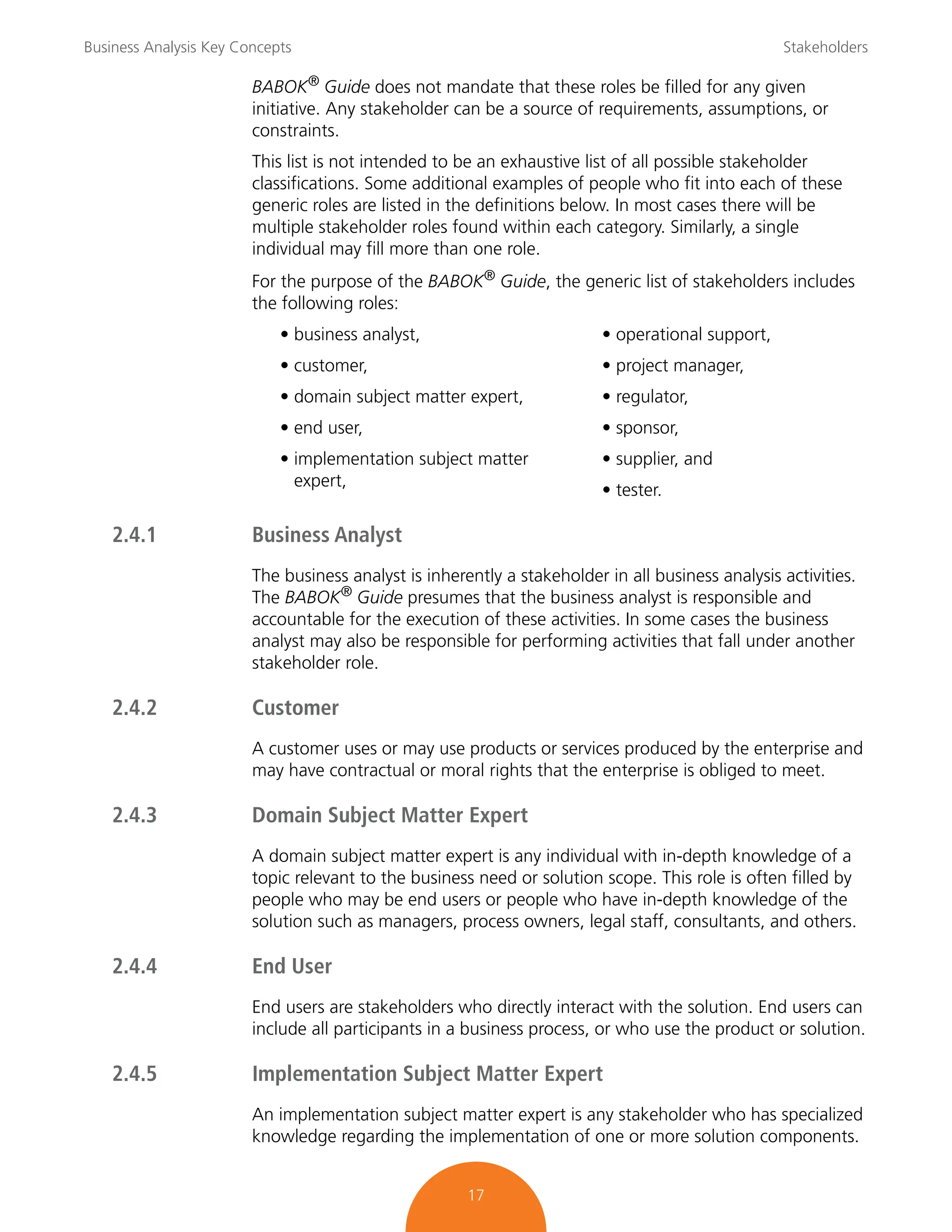 Business Analysis Key Concepts Stakeholders
17
BABOK®
Guide does not mandate that these roles be filled for any given
initiative. Any stakeholder can be a source of requirements, assumptions, or
constraints.
This list is not intended to be an exhaustive list of all possible stakeholder
classifications. Some additional examples of people who fit into each of these
generic roles are listed in the definitions below. In most cases there will be
multiple stakeholder roles found within each category. Similarly, a single
individual may fill more than one role.
For the purpose of the BABOK® Guide, the generic list of stakeholders includes
the following roles:
• business analyst,
• customer,
• domain subject matter expert,
• end user,
• implementation subject matter
expert,
• operational support,
• project manager,
• regulator,
• sponsor,
• supplier, and
• tester.
2.4.1 Business Analyst
The business analyst is inherently a stakeholder in all business analysis activities.
The BABOK®
Guide presumes that the business analyst is responsible and
accountable for the execution of these activities. In some cases the business
analyst may also be responsible for performing activities that fall under another
stakeholder role.
2.4.2 Customer
A customer uses or may use products or services produced by the enterprise and
may have contractual or moral rights that the enterprise is obliged to meet.
2.4.3 Domain Subject Matter Expert
A domain subject matter expert is any individual with in-depth knowledge of a
topic relevant to the business need or solution scope. This role is often filled by
people who may be end users or people who have in-depth knowledge of the
solution such as managers, process owners, legal staff, consultants, and others.
2.4.4 End User
End users are stakeholders who directly interact with the solution. End users can
include all participants in a business process, or who use the product or solution.
2.4.5 Implementation Subject Matter Expert
An implementation subject matter expert is any stakeholder who has specialized
knowledge regarding the implementation of one or more solution components.
 