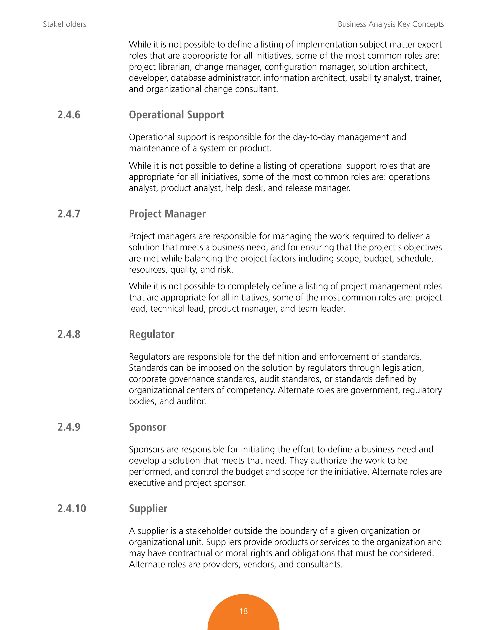 Stakeholders Business Analysis Key Concepts
18
While it is not possible to define a listing of implementation subject matter expert
roles that are appropriate for all initiatives, some of the most common roles are:
project librarian, change manager, configuration manager, solution architect,
developer, database administrator, information architect, usability analyst, trainer,
and organizational change consultant.
2.4.6 Operational Support
Operational support is responsible for the day-to-day management and
maintenance of a system or product.
While it is not possible to define a listing of operational support roles that are
appropriate for all initiatives, some of the most common roles are: operations
analyst, product analyst, help desk, and release manager.
2.4.7 Project Manager
Project managers are responsible for managing the work required to deliver a
solution that meets a business need, and for ensuring that the project's objectives
are met while balancing the project factors including scope, budget, schedule,
resources, quality, and risk.
While it is not possible to completely define a listing of project management roles
that are appropriate for all initiatives, some of the most common roles are: project
lead, technical lead, product manager, and team leader.
2.4.8 Regulator
Regulators are responsible for the definition and enforcement of standards.
Standards can be imposed on the solution by regulators through legislation,
corporate governance standards, audit standards, or standards defined by
organizational centers of competency. Alternate roles are government, regulatory
bodies, and auditor.
2.4.9 Sponsor
Sponsors are responsible for initiating the effort to define a business need and
develop a solution that meets that need. They authorize the work to be
performed, and control the budget and scope for the initiative. Alternate roles are
executive and project sponsor.
2.4.10 Supplier
A supplier is a stakeholder outside the boundary of a given organization or
organizational unit. Suppliers provide products or services to the organization and
may have contractual or moral rights and obligations that must be considered.
Alternate roles are providers, vendors, and consultants.
 