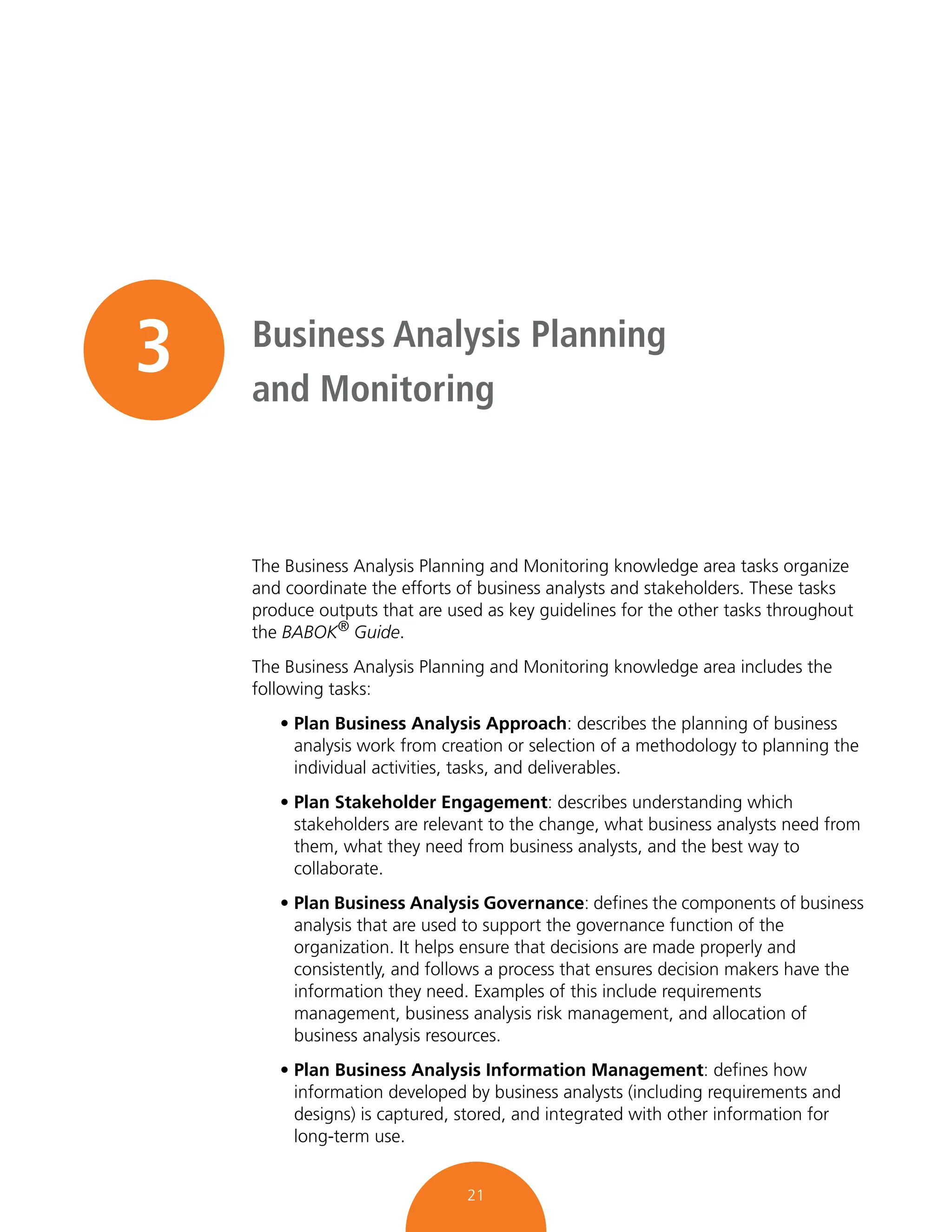 21
3 Business Analysis Planning
and Monitoring
The Business Analysis Planning and Monitoring knowledge area tasks organize
and coordinate the efforts of business analysts and stakeholders. These tasks
produce outputs that are used as key guidelines for the other tasks throughout
the BABOK®
Guide.
The Business Analysis Planning and Monitoring knowledge area includes the
following tasks:
• Plan Business Analysis Approach: describes the planning of business
analysis work from creation or selection of a methodology to planning the
individual activities, tasks, and deliverables.
• Plan Stakeholder Engagement: describes understanding which
stakeholders are relevant to the change, what business analysts need from
them, what they need from business analysts, and the best way to
collaborate.
• Plan Business Analysis Governance: defines the components of business
analysis that are used to support the governance function of the
organization. It helps ensure that decisions are made properly and
consistently, and follows a process that ensures decision makers have the
information they need. Examples of this include requirements
management, business analysis risk management, and allocation of
business analysis resources.
• Plan Business Analysis Information Management: defines how
information developed by business analysts (including requirements and
designs) is captured, stored, and integrated with other information for
long-term use.
 