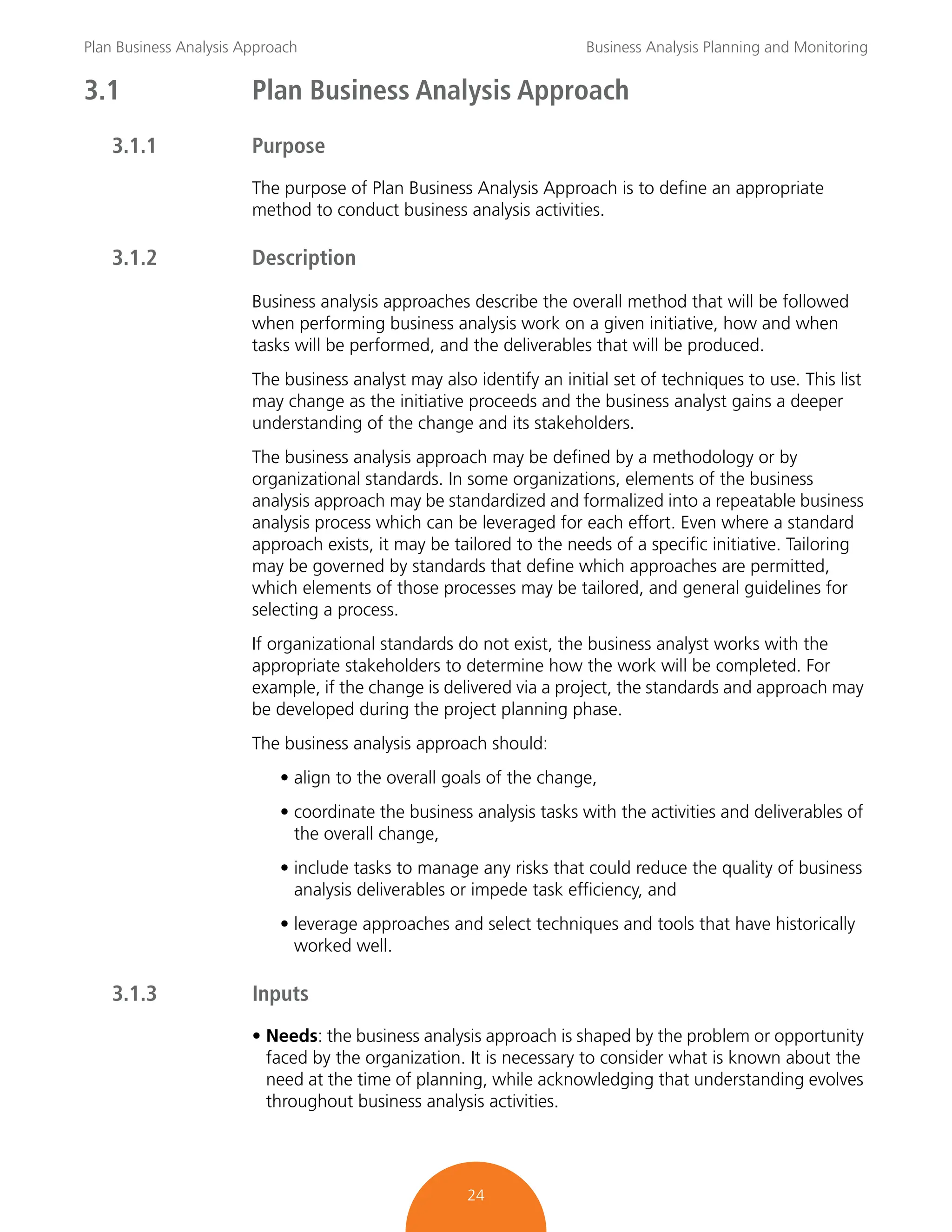 Plan Business Analysis Approach Business Analysis Planning and Monitoring
24
3.1 Plan Business Analysis Approach
3.1.1 Purpose
The purpose of Plan Business Analysis Approach is to define an appropriate
method to conduct business analysis activities.
3.1.2 Description
Business analysis approaches describe the overall method that will be followed
when performing business analysis work on a given initiative, how and when
tasks will be performed, and the deliverables that will be produced.
The business analyst may also identify an initial set of techniques to use. This list
may change as the initiative proceeds and the business analyst gains a deeper
understanding of the change and its stakeholders.
The business analysis approach may be defined by a methodology or by
organizational standards. In some organizations, elements of the business
analysis approach may be standardized and formalized into a repeatable business
analysis process which can be leveraged for each effort. Even where a standard
approach exists, it may be tailored to the needs of a specific initiative. Tailoring
may be governed by standards that define which approaches are permitted,
which elements of those processes may be tailored, and general guidelines for
selecting a process.
If organizational standards do not exist, the business analyst works with the
appropriate stakeholders to determine how the work will be completed. For
example, if the change is delivered via a project, the standards and approach may
be developed during the project planning phase.
The business analysis approach should:
• align to the overall goals of the change,
• coordinate the business analysis tasks with the activities and deliverables of
the overall change,
• include tasks to manage any risks that could reduce the quality of business
analysis deliverables or impede task efficiency, and
• leverage approaches and select techniques and tools that have historically
worked well.
3.1.3 Inputs
• Needs: the business analysis approach is shaped by the problem or opportunity
faced by the organization. It is necessary to consider what is known about the
need at the time of planning, while acknowledging that understanding evolves
throughout business analysis activities.
 