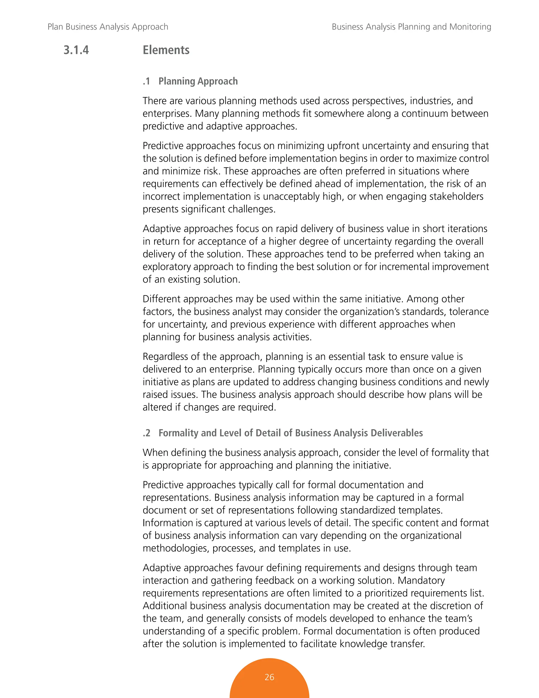 Plan Business Analysis Approach Business Analysis Planning and Monitoring
26
3.1.4 Elements
.1 Planning Approach
There are various planning methods used across perspectives, industries, and
enterprises. Many planning methods fit somewhere along a continuum between
predictive and adaptive approaches.
Predictive approaches focus on minimizing upfront uncertainty and ensuring that
the solution is defined before implementation begins in order to maximize control
and minimize risk. These approaches are often preferred in situations where
requirements can effectively be defined ahead of implementation, the risk of an
incorrect implementation is unacceptably high, or when engaging stakeholders
presents significant challenges.
Adaptive approaches focus on rapid delivery of business value in short iterations
in return for acceptance of a higher degree of uncertainty regarding the overall
delivery of the solution. These approaches tend to be preferred when taking an
exploratory approach to finding the best solution or for incremental improvement
of an existing solution.
Different approaches may be used within the same initiative. Among other
factors, the business analyst may consider the organization’s standards, tolerance
for uncertainty, and previous experience with different approaches when
planning for business analysis activities.
Regardless of the approach, planning is an essential task to ensure value is
delivered to an enterprise. Planning typically occurs more than once on a given
initiative as plans are updated to address changing business conditions and newly
raised issues. The business analysis approach should describe how plans will be
altered if changes are required.
.2 Formality and Level of Detail of Business Analysis Deliverables
When defining the business analysis approach, consider the level of formality that
is appropriate for approaching and planning the initiative.
Predictive approaches typically call for formal documentation and
representations. Business analysis information may be captured in a formal
document or set of representations following standardized templates.
Information is captured at various levels of detail. The specific content and format
of business analysis information can vary depending on the organizational
methodologies, processes, and templates in use.
Adaptive approaches favour defining requirements and designs through team
interaction and gathering feedback on a working solution. Mandatory
requirements representations are often limited to a prioritized requirements list.
Additional business analysis documentation may be created at the discretion of
the team, and generally consists of models developed to enhance the team’s
understanding of a specific problem. Formal documentation is often produced
after the solution is implemented to facilitate knowledge transfer.
 