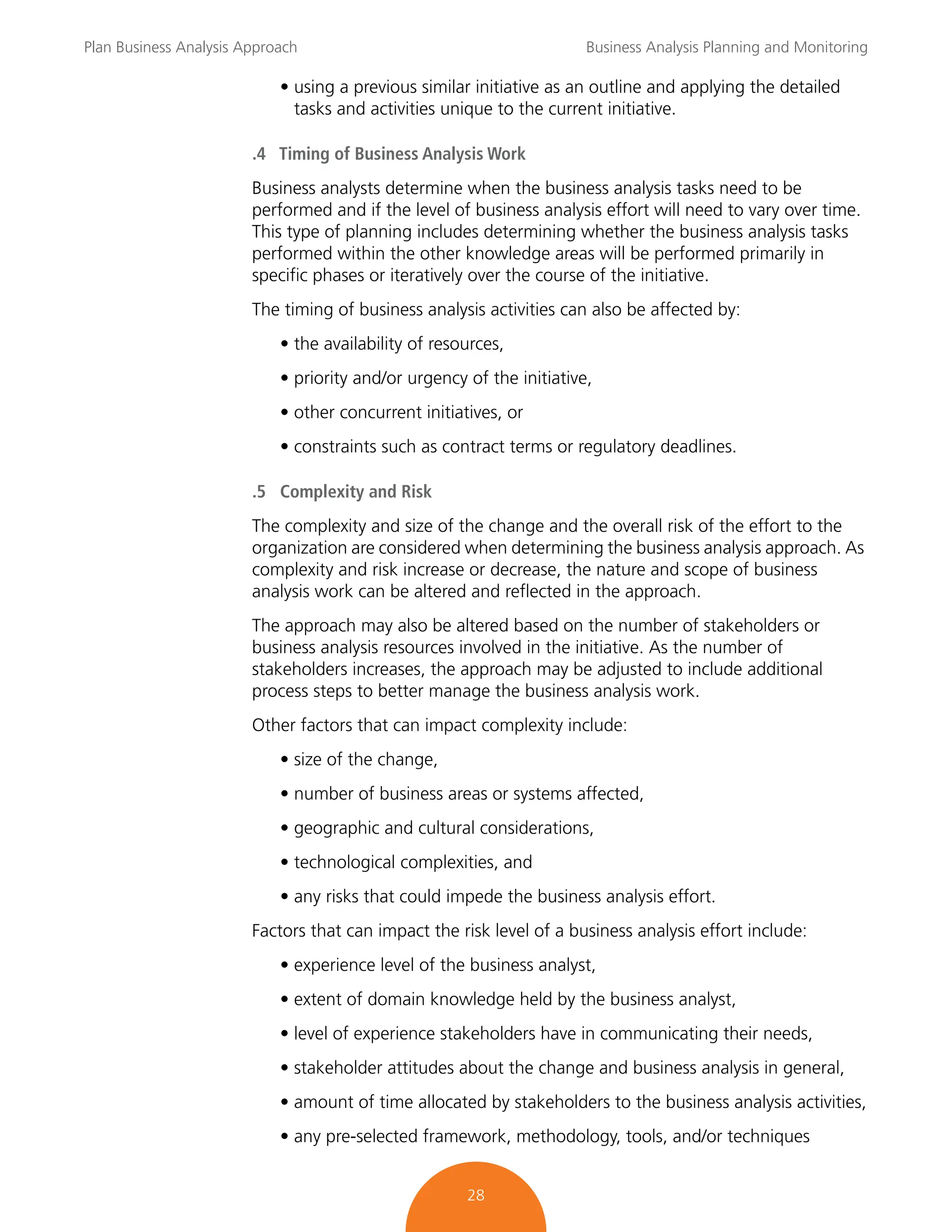 Plan Business Analysis Approach Business Analysis Planning and Monitoring
28
• using a previous similar initiative as an outline and applying the detailed
tasks and activities unique to the current initiative.
.4 Timing of Business Analysis Work
Business analysts determine when the business analysis tasks need to be
performed and if the level of business analysis effort will need to vary over time.
This type of planning includes determining whether the business analysis tasks
performed within the other knowledge areas will be performed primarily in
specific phases or iteratively over the course of the initiative.
The timing of business analysis activities can also be affected by:
• the availability of resources,
• priority and/or urgency of the initiative,
• other concurrent initiatives, or
• constraints such as contract terms or regulatory deadlines.
.5 Complexity and Risk
The complexity and size of the change and the overall risk of the effort to the
organization are considered when determining the business analysis approach. As
complexity and risk increase or decrease, the nature and scope of business
analysis work can be altered and reflected in the approach.
The approach may also be altered based on the number of stakeholders or
business analysis resources involved in the initiative. As the number of
stakeholders increases, the approach may be adjusted to include additional
process steps to better manage the business analysis work.
Other factors that can impact complexity include:
• size of the change,
• number of business areas or systems affected,
• geographic and cultural considerations,
• technological complexities, and
• any risks that could impede the business analysis effort.
Factors that can impact the risk level of a business analysis effort include:
• experience level of the business analyst,
• extent of domain knowledge held by the business analyst,
• level of experience stakeholders have in communicating their needs,
• stakeholder attitudes about the change and business analysis in general,
• amount of time allocated by stakeholders to the business analysis activities,
• any pre-selected framework, methodology, tools, and/or techniques
 