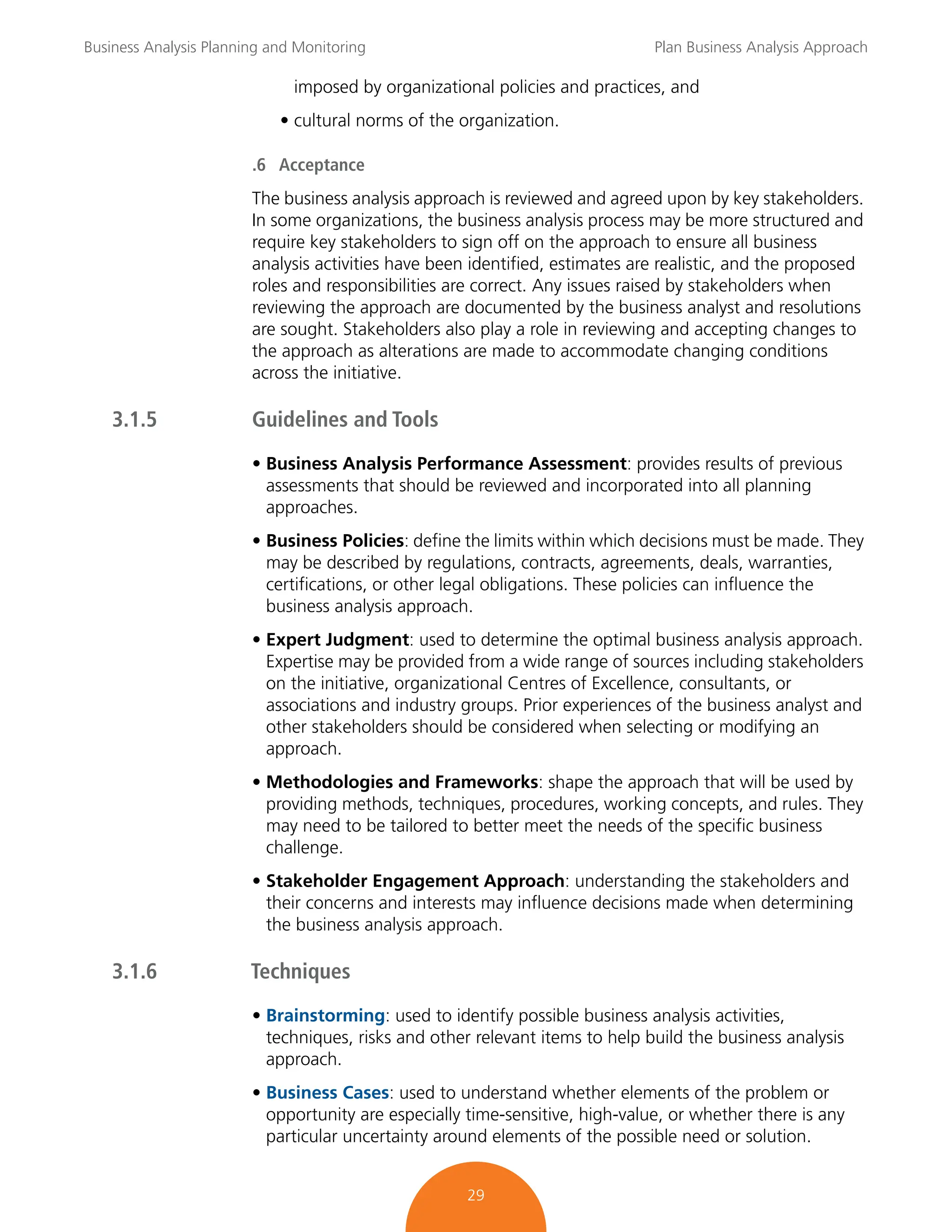 Business Analysis Planning and Monitoring Plan Business Analysis Approach
29
imposed by organizational policies and practices, and
• cultural norms of the organization.
.6 Acceptance
The business analysis approach is reviewed and agreed upon by key stakeholders.
In some organizations, the business analysis process may be more structured and
require key stakeholders to sign off on the approach to ensure all business
analysis activities have been identified, estimates are realistic, and the proposed
roles and responsibilities are correct. Any issues raised by stakeholders when
reviewing the approach are documented by the business analyst and resolutions
are sought. Stakeholders also play a role in reviewing and accepting changes to
the approach as alterations are made to accommodate changing conditions
across the initiative.
3.1.5 Guidelines and Tools
• Business Analysis Performance Assessment: provides results of previous
assessments that should be reviewed and incorporated into all planning
approaches.
• Business Policies: define the limits within which decisions must be made. They
may be described by regulations, contracts, agreements, deals, warranties,
certifications, or other legal obligations. These policies can influence the
business analysis approach.
• Expert Judgment: used to determine the optimal business analysis approach.
Expertise may be provided from a wide range of sources including stakeholders
on the initiative, organizational Centres of Excellence, consultants, or
associations and industry groups. Prior experiences of the business analyst and
other stakeholders should be considered when selecting or modifying an
approach.
• Methodologies and Frameworks: shape the approach that will be used by
providing methods, techniques, procedures, working concepts, and rules. They
may need to be tailored to better meet the needs of the specific business
challenge.
• Stakeholder Engagement Approach: understanding the stakeholders and
their concerns and interests may influence decisions made when determining
the business analysis approach.
3.1.6 Techniques
• Brainstorming: used to identify possible business analysis activities,
techniques, risks and other relevant items to help build the business analysis
approach.
• Business Cases: used to understand whether elements of the problem or
opportunity are especially time-sensitive, high-value, or whether there is any
particular uncertainty around elements of the possible need or solution.
 