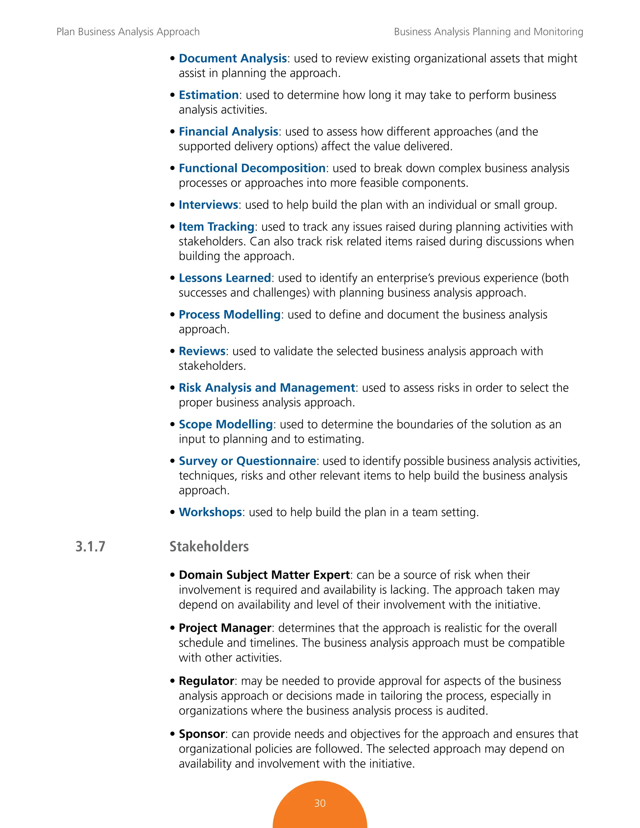 Plan Business Analysis Approach Business Analysis Planning and Monitoring
30
• Document Analysis: used to review existing organizational assets that might
assist in planning the approach.
• Estimation: used to determine how long it may take to perform business
analysis activities.
• Financial Analysis: used to assess how different approaches (and the
supported delivery options) affect the value delivered.
• Functional Decomposition: used to break down complex business analysis
processes or approaches into more feasible components.
• Interviews: used to help build the plan with an individual or small group.
• Item Tracking: used to track any issues raised during planning activities with
stakeholders. Can also track risk related items raised during discussions when
building the approach.
• Lessons Learned: used to identify an enterprise’s previous experience (both
successes and challenges) with planning business analysis approach.
• Process Modelling: used to define and document the business analysis
approach.
• Reviews: used to validate the selected business analysis approach with
stakeholders.
• Risk Analysis and Management: used to assess risks in order to select the
proper business analysis approach.
• Scope Modelling: used to determine the boundaries of the solution as an
input to planning and to estimating.
• Survey or Questionnaire: used to identify possible business analysis activities,
techniques, risks and other relevant items to help build the business analysis
approach.
• Workshops: used to help build the plan in a team setting.
3.1.7 Stakeholders
• Domain Subject Matter Expert: can be a source of risk when their
involvement is required and availability is lacking. The approach taken may
depend on availability and level of their involvement with the initiative.
• Project Manager: determines that the approach is realistic for the overall
schedule and timelines. The business analysis approach must be compatible
with other activities.
• Regulator: may be needed to provide approval for aspects of the business
analysis approach or decisions made in tailoring the process, especially in
organizations where the business analysis process is audited.
• Sponsor: can provide needs and objectives for the approach and ensures that
organizational policies are followed. The selected approach may depend on
availability and involvement with the initiative.
 