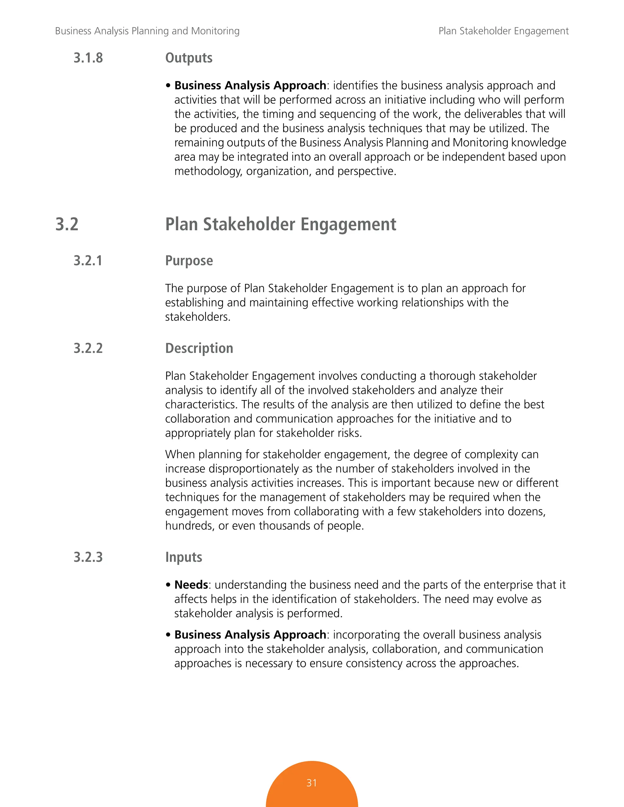 Business Analysis Planning and Monitoring Plan Stakeholder Engagement
31
3.1.8 Outputs
• Business Analysis Approach: identifies the business analysis approach and
activities that will be performed across an initiative including who will perform
the activities, the timing and sequencing of the work, the deliverables that will
be produced and the business analysis techniques that may be utilized. The
remaining outputs of the Business Analysis Planning and Monitoring knowledge
area may be integrated into an overall approach or be independent based upon
methodology, organization, and perspective.
3.2 Plan Stakeholder Engagement
3.2.1 Purpose
The purpose of Plan Stakeholder Engagement is to plan an approach for
establishing and maintaining effective working relationships with the
stakeholders.
3.2.2 Description
Plan Stakeholder Engagement involves conducting a thorough stakeholder
analysis to identify all of the involved stakeholders and analyze their
characteristics. The results of the analysis are then utilized to define the best
collaboration and communication approaches for the initiative and to
appropriately plan for stakeholder risks.
When planning for stakeholder engagement, the degree of complexity can
increase disproportionately as the number of stakeholders involved in the
business analysis activities increases. This is important because new or different
techniques for the management of stakeholders may be required when the
engagement moves from collaborating with a few stakeholders into dozens,
hundreds, or even thousands of people.
3.2.3 Inputs
• Needs: understanding the business need and the parts of the enterprise that it
affects helps in the identification of stakeholders. The need may evolve as
stakeholder analysis is performed.
• Business Analysis Approach: incorporating the overall business analysis
approach into the stakeholder analysis, collaboration, and communication
approaches is necessary to ensure consistency across the approaches.
 