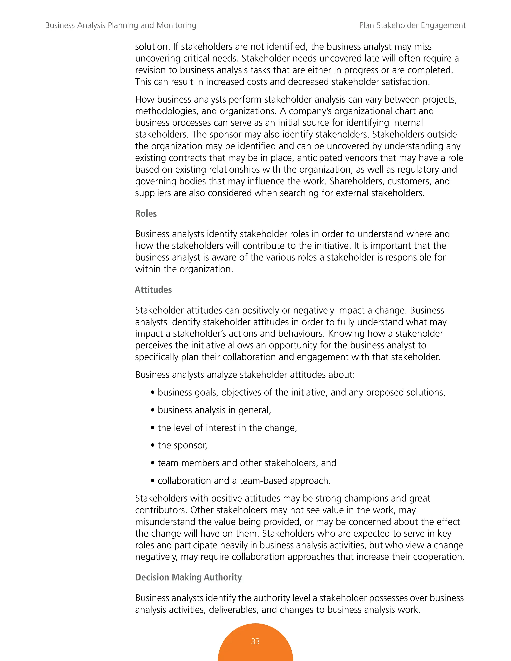 Business Analysis Planning and Monitoring Plan Stakeholder Engagement
33
solution. If stakeholders are not identified, the business analyst may miss
uncovering critical needs. Stakeholder needs uncovered late will often require a
revision to business analysis tasks that are either in progress or are completed.
This can result in increased costs and decreased stakeholder satisfaction.
How business analysts perform stakeholder analysis can vary between projects,
methodologies, and organizations. A company’s organizational chart and
business processes can serve as an initial source for identifying internal
stakeholders. The sponsor may also identify stakeholders. Stakeholders outside
the organization may be identified and can be uncovered by understanding any
existing contracts that may be in place, anticipated vendors that may have a role
based on existing relationships with the organization, as well as regulatory and
governing bodies that may influence the work. Shareholders, customers, and
suppliers are also considered when searching for external stakeholders.
Roles
Business analysts identify stakeholder roles in order to understand where and
how the stakeholders will contribute to the initiative. It is important that the
business analyst is aware of the various roles a stakeholder is responsible for
within the organization.
Attitudes
Stakeholder attitudes can positively or negatively impact a change. Business
analysts identify stakeholder attitudes in order to fully understand what may
impact a stakeholder’s actions and behaviours. Knowing how a stakeholder
perceives the initiative allows an opportunity for the business analyst to
specifically plan their collaboration and engagement with that stakeholder.
Business analysts analyze stakeholder attitudes about:
• business goals, objectives of the initiative, and any proposed solutions,
• business analysis in general,
• the level of interest in the change,
• the sponsor,
• team members and other stakeholders, and
• collaboration and a team-based approach.
Stakeholders with positive attitudes may be strong champions and great
contributors. Other stakeholders may not see value in the work, may
misunderstand the value being provided, or may be concerned about the effect
the change will have on them. Stakeholders who are expected to serve in key
roles and participate heavily in business analysis activities, but who view a change
negatively, may require collaboration approaches that increase their cooperation.
Decision Making Authority
Business analysts identify the authority level a stakeholder possesses over business
analysis activities, deliverables, and changes to business analysis work.
 