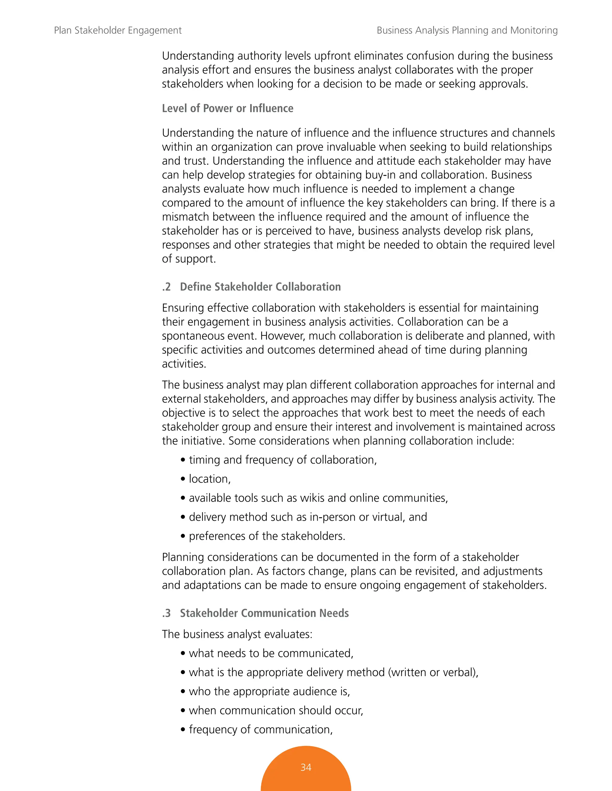 Plan Stakeholder Engagement Business Analysis Planning and Monitoring
34
Understanding authority levels upfront eliminates confusion during the business
analysis effort and ensures the business analyst collaborates with the proper
stakeholders when looking for a decision to be made or seeking approvals.
Level of Power or Influence
Understanding the nature of influence and the influence structures and channels
within an organization can prove invaluable when seeking to build relationships
and trust. Understanding the influence and attitude each stakeholder may have
can help develop strategies for obtaining buy-in and collaboration. Business
analysts evaluate how much influence is needed to implement a change
compared to the amount of influence the key stakeholders can bring. If there is a
mismatch between the influence required and the amount of influence the
stakeholder has or is perceived to have, business analysts develop risk plans,
responses and other strategies that might be needed to obtain the required level
of support.
.2 Define Stakeholder Collaboration
Ensuring effective collaboration with stakeholders is essential for maintaining
their engagement in business analysis activities. Collaboration can be a
spontaneous event. However, much collaboration is deliberate and planned, with
specific activities and outcomes determined ahead of time during planning
activities.
The business analyst may plan different collaboration approaches for internal and
external stakeholders, and approaches may differ by business analysis activity. The
objective is to select the approaches that work best to meet the needs of each
stakeholder group and ensure their interest and involvement is maintained across
the initiative. Some considerations when planning collaboration include:
• timing and frequency of collaboration,
• location,
• available tools such as wikis and online communities,
• delivery method such as in-person or virtual, and
• preferences of the stakeholders.
Planning considerations can be documented in the form of a stakeholder
collaboration plan. As factors change, plans can be revisited, and adjustments
and adaptations can be made to ensure ongoing engagement of stakeholders.
.3 Stakeholder Communication Needs
The business analyst evaluates:
• what needs to be communicated,
• what is the appropriate delivery method (written or verbal),
• who the appropriate audience is,
• when communication should occur,
• frequency of communication,
 