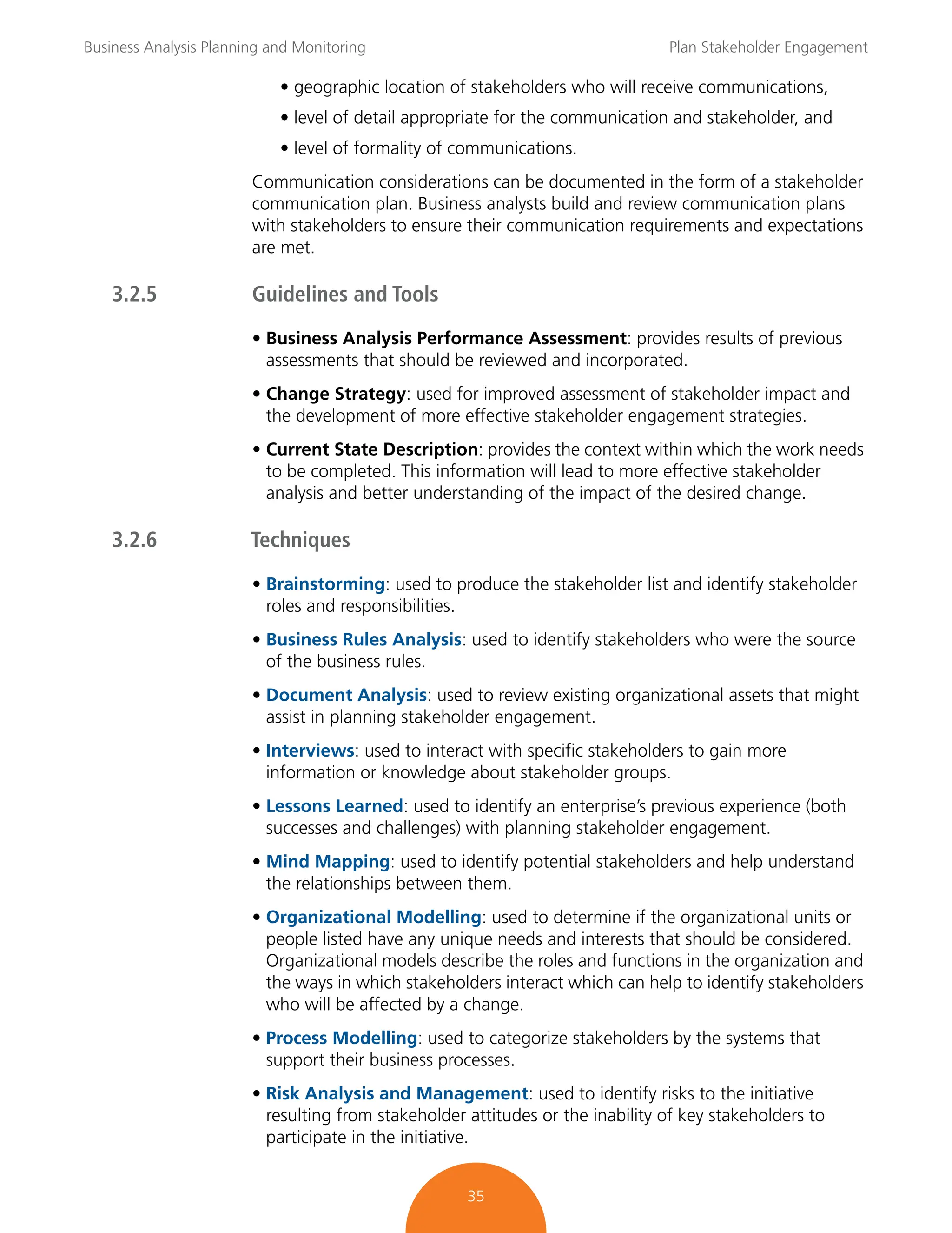 Business Analysis Planning and Monitoring Plan Stakeholder Engagement
35
• geographic location of stakeholders who will receive communications,
• level of detail appropriate for the communication and stakeholder, and
• level of formality of communications.
Communication considerations can be documented in the form of a stakeholder
communication plan. Business analysts build and review communication plans
with stakeholders to ensure their communication requirements and expectations
are met.
3.2.5 Guidelines and Tools
• Business Analysis Performance Assessment: provides results of previous
assessments that should be reviewed and incorporated.
• Change Strategy: used for improved assessment of stakeholder impact and
the development of more effective stakeholder engagement strategies.
• Current State Description: provides the context within which the work needs
to be completed. This information will lead to more effective stakeholder
analysis and better understanding of the impact of the desired change.
3.2.6 Techniques
• Brainstorming: used to produce the stakeholder list and identify stakeholder
roles and responsibilities.
• Business Rules Analysis: used to identify stakeholders who were the source
of the business rules.
• Document Analysis: used to review existing organizational assets that might
assist in planning stakeholder engagement.
• Interviews: used to interact with specific stakeholders to gain more
information or knowledge about stakeholder groups.
• Lessons Learned: used to identify an enterprise’s previous experience (both
successes and challenges) with planning stakeholder engagement.
• Mind Mapping: used to identify potential stakeholders and help understand
the relationships between them.
• Organizational Modelling: used to determine if the organizational units or
people listed have any unique needs and interests that should be considered.
Organizational models describe the roles and functions in the organization and
the ways in which stakeholders interact which can help to identify stakeholders
who will be affected by a change.
• Process Modelling: used to categorize stakeholders by the systems that
support their business processes.
• Risk Analysis and Management: used to identify risks to the initiative
resulting from stakeholder attitudes or the inability of key stakeholders to
participate in the initiative.
 