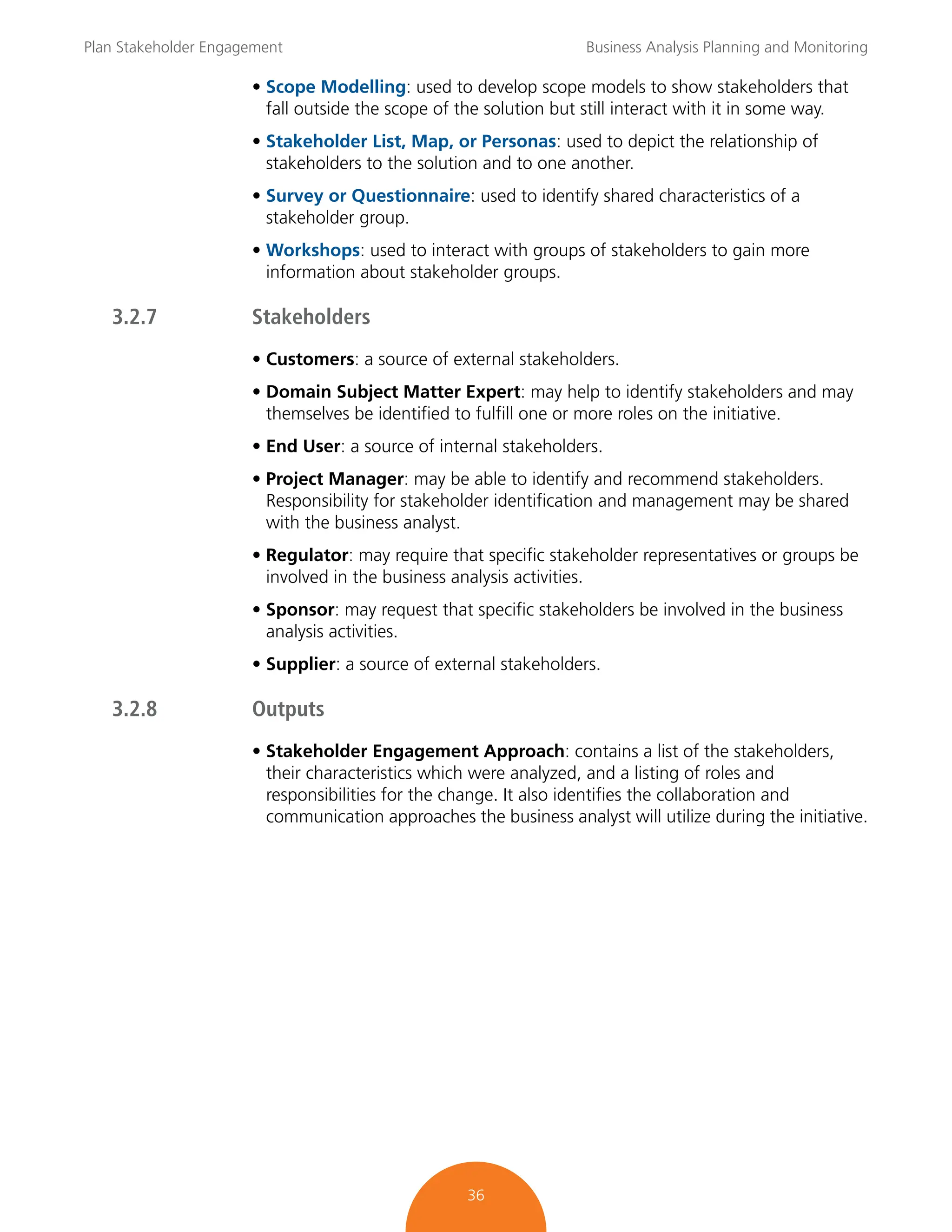 Plan Stakeholder Engagement Business Analysis Planning and Monitoring
36
• Scope Modelling: used to develop scope models to show stakeholders that
fall outside the scope of the solution but still interact with it in some way.
• Stakeholder List, Map, or Personas: used to depict the relationship of
stakeholders to the solution and to one another.
• Survey or Questionnaire: used to identify shared characteristics of a
stakeholder group.
• Workshops: used to interact with groups of stakeholders to gain more
information about stakeholder groups.
3.2.7 Stakeholders
• Customers: a source of external stakeholders.
• Domain Subject Matter Expert: may help to identify stakeholders and may
themselves be identified to fulfill one or more roles on the initiative.
• End User: a source of internal stakeholders.
• Project Manager: may be able to identify and recommend stakeholders.
Responsibility for stakeholder identification and management may be shared
with the business analyst.
• Regulator: may require that specific stakeholder representatives or groups be
involved in the business analysis activities.
• Sponsor: may request that specific stakeholders be involved in the business
analysis activities.
• Supplier: a source of external stakeholders.
3.2.8 Outputs
• Stakeholder Engagement Approach: contains a list of the stakeholders,
their characteristics which were analyzed, and a listing of roles and
responsibilities for the change. It also identifies the collaboration and
communication approaches the business analyst will utilize during the initiative.
 