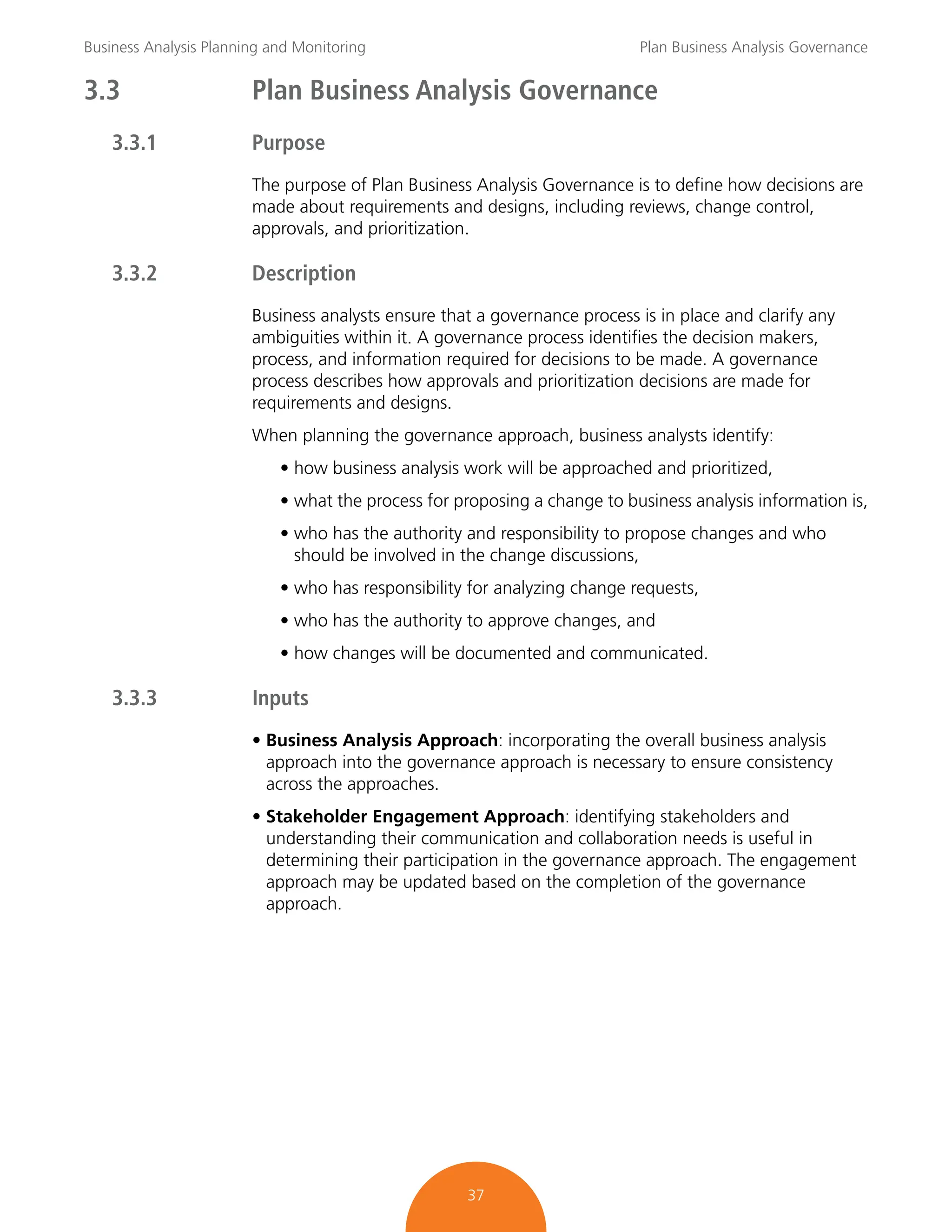 Business Analysis Planning and Monitoring Plan Business Analysis Governance
37
3.3 Plan Business Analysis Governance
3.3.1 Purpose
The purpose of Plan Business Analysis Governance is to define how decisions are
made about requirements and designs, including reviews, change control,
approvals, and prioritization.
3.3.2 Description
Business analysts ensure that a governance process is in place and clarify any
ambiguities within it. A governance process identifies the decision makers,
process, and information required for decisions to be made. A governance
process describes how approvals and prioritization decisions are made for
requirements and designs.
When planning the governance approach, business analysts identify:
• how business analysis work will be approached and prioritized,
• what the process for proposing a change to business analysis information is,
• who has the authority and responsibility to propose changes and who
should be involved in the change discussions,
• who has responsibility for analyzing change requests,
• who has the authority to approve changes, and
• how changes will be documented and communicated.
3.3.3 Inputs
• Business Analysis Approach: incorporating the overall business analysis
approach into the governance approach is necessary to ensure consistency
across the approaches.
• Stakeholder Engagement Approach: identifying stakeholders and
understanding their communication and collaboration needs is useful in
determining their participation in the governance approach. The engagement
approach may be updated based on the completion of the governance
approach.
 