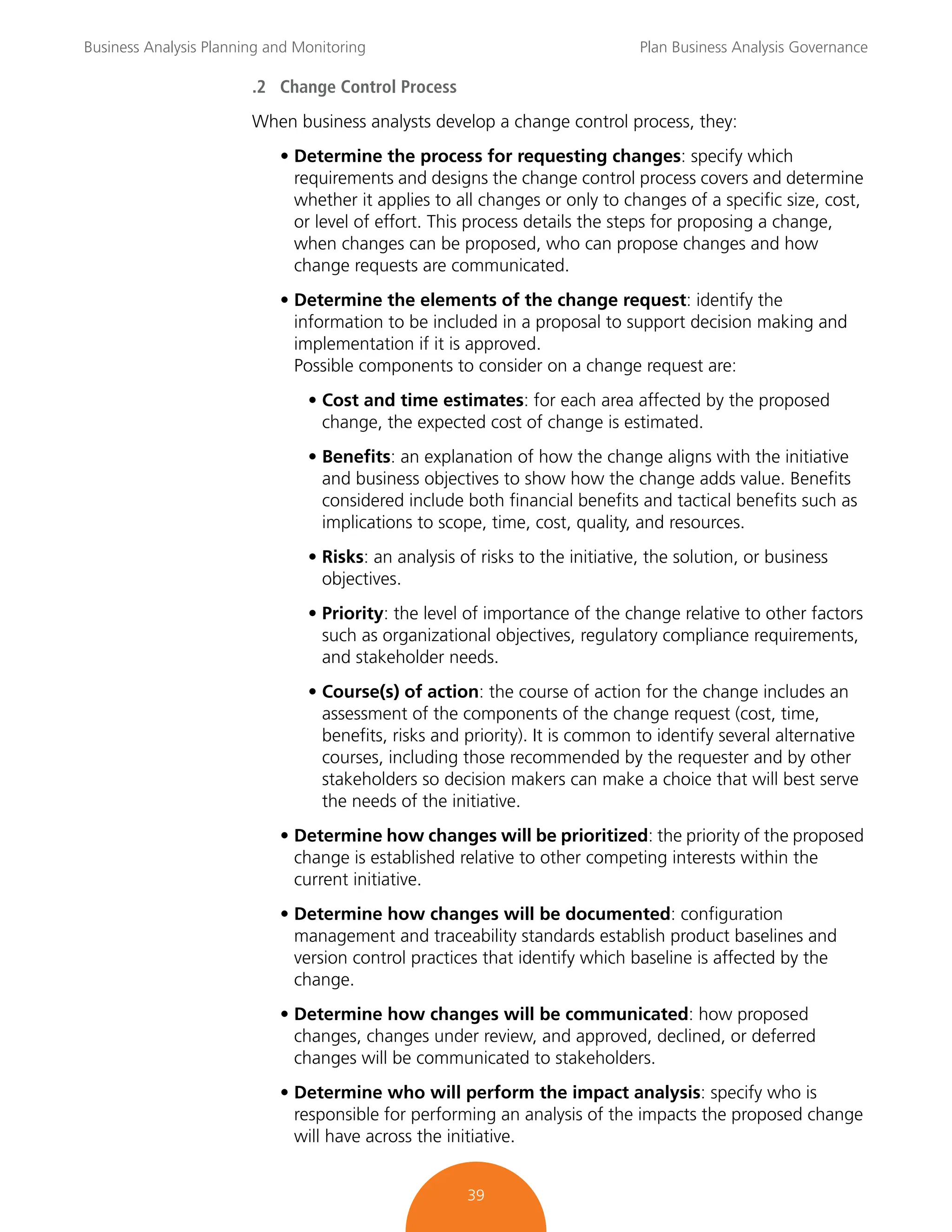 Business Analysis Planning and Monitoring Plan Business Analysis Governance
39
.2 Change Control Process
When business analysts develop a change control process, they:
• Determine the process for requesting changes: specify which
requirements and designs the change control process covers and determine
whether it applies to all changes or only to changes of a specific size, cost,
or level of effort. This process details the steps for proposing a change,
when changes can be proposed, who can propose changes and how
change requests are communicated.
• Determine the elements of the change request: identify the
information to be included in a proposal to support decision making and
implementation if it is approved.
Possible components to consider on a change request are:
• Cost and time estimates: for each area affected by the proposed
change, the expected cost of change is estimated.
• Benefits: an explanation of how the change aligns with the initiative
and business objectives to show how the change adds value. Benefits
considered include both financial benefits and tactical benefits such as
implications to scope, time, cost, quality, and resources.
• Risks: an analysis of risks to the initiative, the solution, or business
objectives.
• Priority: the level of importance of the change relative to other factors
such as organizational objectives, regulatory compliance requirements,
and stakeholder needs.
• Course(s) of action: the course of action for the change includes an
assessment of the components of the change request (cost, time,
benefits, risks and priority). It is common to identify several alternative
courses, including those recommended by the requester and by other
stakeholders so decision makers can make a choice that will best serve
the needs of the initiative.
• Determine how changes will be prioritized: the priority of the proposed
change is established relative to other competing interests within the
current initiative.
• Determine how changes will be documented: configuration
management and traceability standards establish product baselines and
version control practices that identify which baseline is affected by the
change.
• Determine how changes will be communicated: how proposed
changes, changes under review, and approved, declined, or deferred
changes will be communicated to stakeholders.
• Determine who will perform the impact analysis: specify who is
responsible for performing an analysis of the impacts the proposed change
will have across the initiative.
 