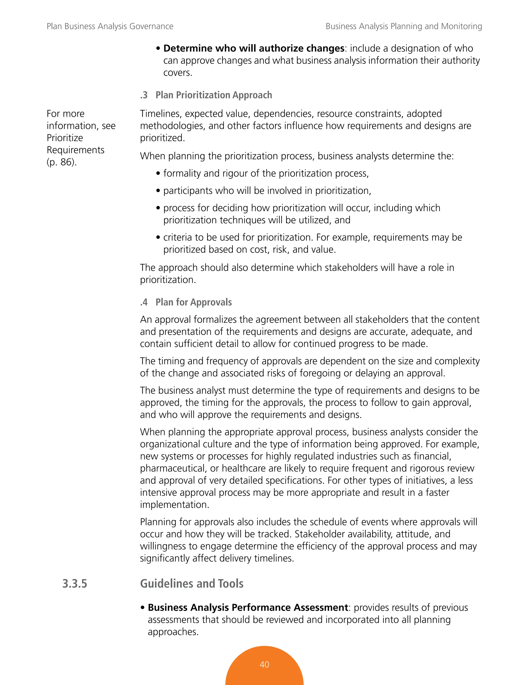 Plan Business Analysis Governance Business Analysis Planning and Monitoring
40
• Determine who will authorize changes: include a designation of who
can approve changes and what business analysis information their authority
covers.
.3 Plan Prioritization Approach
For more
information, see
Prioritize
Requirements
(p. 86).
Timelines, expected value, dependencies, resource constraints, adopted
methodologies, and other factors influence how requirements and designs are
prioritized.
When planning the prioritization process, business analysts determine the:
• formality and rigour of the prioritization process,
• participants who will be involved in prioritization,
• process for deciding how prioritization will occur, including which
prioritization techniques will be utilized, and
• criteria to be used for prioritization. For example, requirements may be
prioritized based on cost, risk, and value.
The approach should also determine which stakeholders will have a role in
prioritization.
.4 Plan for Approvals
An approval formalizes the agreement between all stakeholders that the content
and presentation of the requirements and designs are accurate, adequate, and
contain sufficient detail to allow for continued progress to be made.
The timing and frequency of approvals are dependent on the size and complexity
of the change and associated risks of foregoing or delaying an approval.
The business analyst must determine the type of requirements and designs to be
approved, the timing for the approvals, the process to follow to gain approval,
and who will approve the requirements and designs.
When planning the appropriate approval process, business analysts consider the
organizational culture and the type of information being approved. For example,
new systems or processes for highly regulated industries such as financial,
pharmaceutical, or healthcare are likely to require frequent and rigorous review
and approval of very detailed specifications. For other types of initiatives, a less
intensive approval process may be more appropriate and result in a faster
implementation.
Planning for approvals also includes the schedule of events where approvals will
occur and how they will be tracked. Stakeholder availability, attitude, and
willingness to engage determine the efficiency of the approval process and may
significantly affect delivery timelines.
3.3.5 Guidelines and Tools
• Business Analysis Performance Assessment: provides results of previous
assessments that should be reviewed and incorporated into all planning
approaches.
 