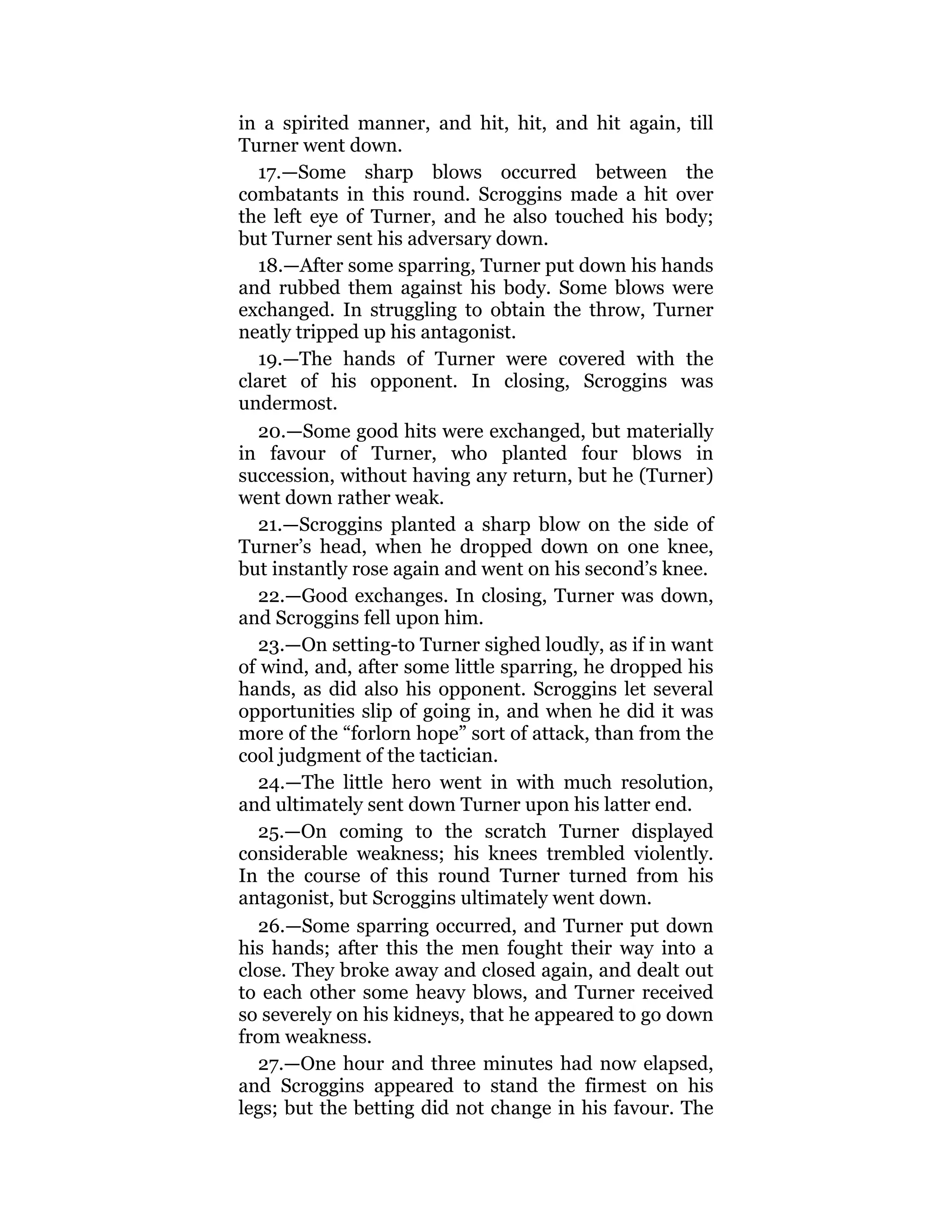 in a spirited manner, and hit, hit, and hit again, till
Turner went down.
17.—Some sharp blows occurred between the
combatants in this round. Scroggins made a hit over
the left eye of Turner, and he also touched his body;
but Turner sent his adversary down.
18.—After some sparring, Turner put down his hands
and rubbed them against his body. Some blows were
exchanged. In struggling to obtain the throw, Turner
neatly tripped up his antagonist.
19.—The hands of Turner were covered with the
claret of his opponent. In closing, Scroggins was
undermost.
20.—Some good hits were exchanged, but materially
in favour of Turner, who planted four blows in
succession, without having any return, but he (Turner)
went down rather weak.
21.—Scroggins planted a sharp blow on the side of
Turner’s head, when he dropped down on one knee,
but instantly rose again and went on his second’s knee.
22.—Good exchanges. In closing, Turner was down,
and Scroggins fell upon him.
23.—On setting-to Turner sighed loudly, as if in want
of wind, and, after some little sparring, he dropped his
hands, as did also his opponent. Scroggins let several
opportunities slip of going in, and when he did it was
more of the “forlorn hope” sort of attack, than from the
cool judgment of the tactician.
24.—The little hero went in with much resolution,
and ultimately sent down Turner upon his latter end.
25.—On coming to the scratch Turner displayed
considerable weakness; his knees trembled violently.
In the course of this round Turner turned from his
antagonist, but Scroggins ultimately went down.
26.—Some sparring occurred, and Turner put down
his hands; after this the men fought their way into a
close. They broke away and closed again, and dealt out
to each other some heavy blows, and Turner received
so severely on his kidneys, that he appeared to go down
from weakness.
27.—One hour and three minutes had now elapsed,
and Scroggins appeared to stand the firmest on his
legs; but the betting did not change in his favour. The
 