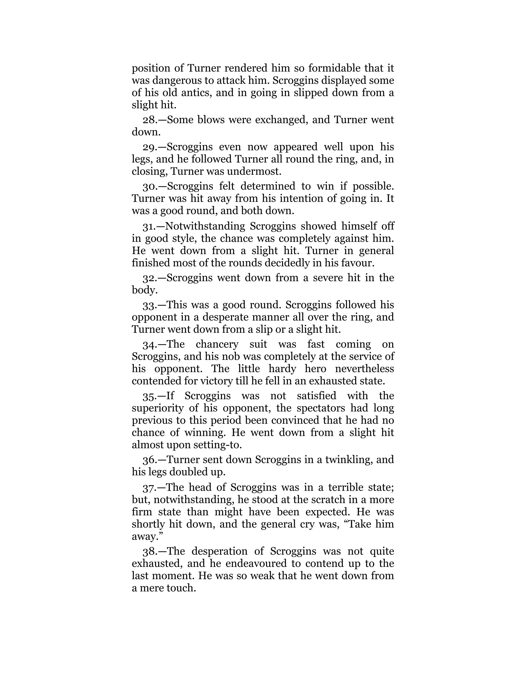 position of Turner rendered him so formidable that it
was dangerous to attack him. Scroggins displayed some
of his old antics, and in going in slipped down from a
slight hit.
28.—Some blows were exchanged, and Turner went
down.
29.—Scroggins even now appeared well upon his
legs, and he followed Turner all round the ring, and, in
closing, Turner was undermost.
30.—Scroggins felt determined to win if possible.
Turner was hit away from his intention of going in. It
was a good round, and both down.
31.—Notwithstanding Scroggins showed himself off
in good style, the chance was completely against him.
He went down from a slight hit. Turner in general
finished most of the rounds decidedly in his favour.
32.—Scroggins went down from a severe hit in the
body.
33.—This was a good round. Scroggins followed his
opponent in a desperate manner all over the ring, and
Turner went down from a slip or a slight hit.
34.—The chancery suit was fast coming on
Scroggins, and his nob was completely at the service of
his opponent. The little hardy hero nevertheless
contended for victory till he fell in an exhausted state.
35.—If Scroggins was not satisfied with the
superiority of his opponent, the spectators had long
previous to this period been convinced that he had no
chance of winning. He went down from a slight hit
almost upon setting-to.
36.—Turner sent down Scroggins in a twinkling, and
his legs doubled up.
37.—The head of Scroggins was in a terrible state;
but, notwithstanding, he stood at the scratch in a more
firm state than might have been expected. He was
shortly hit down, and the general cry was, “Take him
away.”
38.—The desperation of Scroggins was not quite
exhausted, and he endeavoured to contend up to the
last moment. He was so weak that he went down from
a mere touch.
 