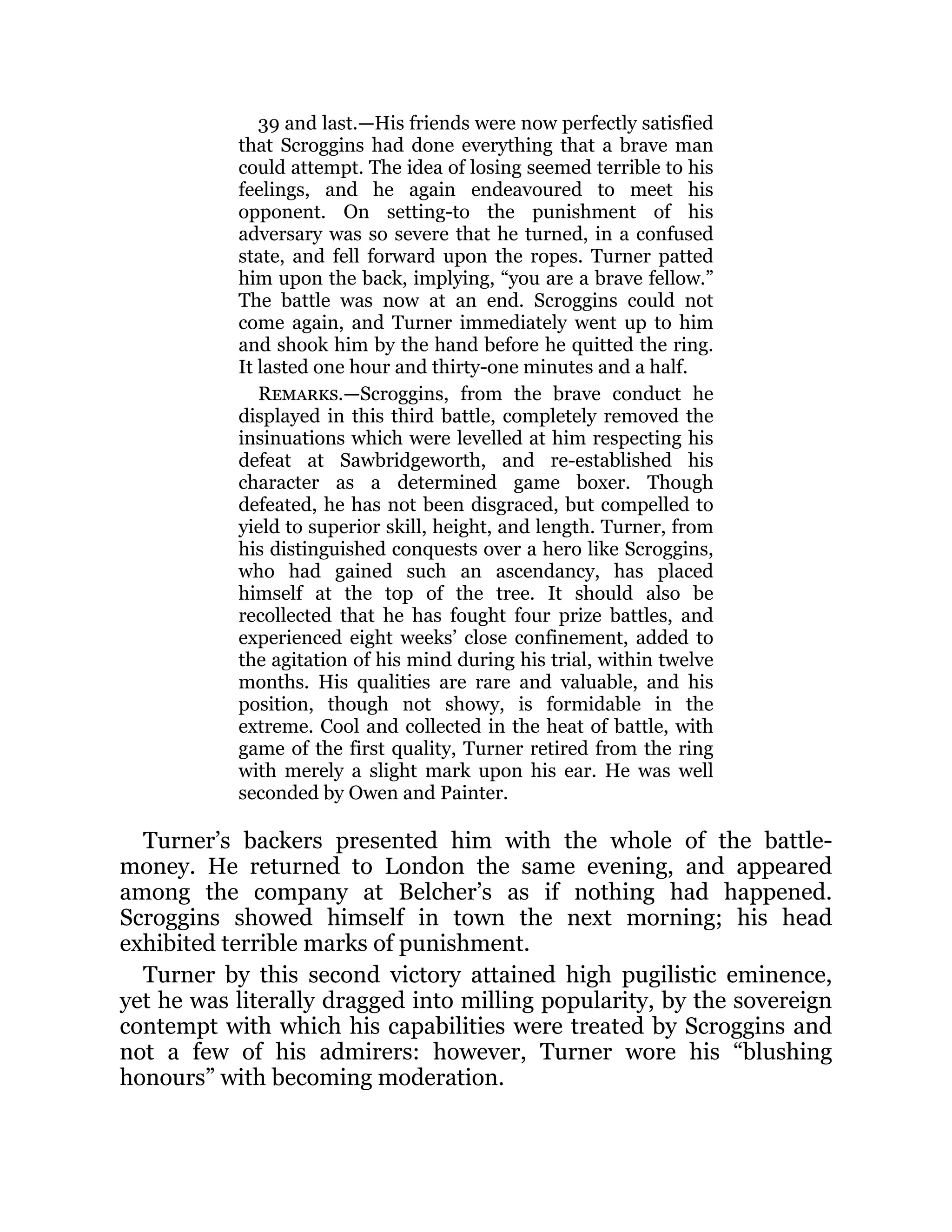 39 and last.—His friends were now perfectly satisfied
that Scroggins had done everything that a brave man
could attempt. The idea of losing seemed terrible to his
feelings, and he again endeavoured to meet his
opponent. On setting-to the punishment of his
adversary was so severe that he turned, in a confused
state, and fell forward upon the ropes. Turner patted
him upon the back, implying, “you are a brave fellow.”
The battle was now at an end. Scroggins could not
come again, and Turner immediately went up to him
and shook him by the hand before he quitted the ring.
It lasted one hour and thirty-one minutes and a half.
Remarks.—Scroggins, from the brave conduct he
displayed in this third battle, completely removed the
insinuations which were levelled at him respecting his
defeat at Sawbridgeworth, and re-established his
character as a determined game boxer. Though
defeated, he has not been disgraced, but compelled to
yield to superior skill, height, and length. Turner, from
his distinguished conquests over a hero like Scroggins,
who had gained such an ascendancy, has placed
himself at the top of the tree. It should also be
recollected that he has fought four prize battles, and
experienced eight weeks’ close confinement, added to
the agitation of his mind during his trial, within twelve
months. His qualities are rare and valuable, and his
position, though not showy, is formidable in the
extreme. Cool and collected in the heat of battle, with
game of the first quality, Turner retired from the ring
with merely a slight mark upon his ear. He was well
seconded by Owen and Painter.
Turner’s backers presented him with the whole of the battle-
money. He returned to London the same evening, and appeared
among the company at Belcher’s as if nothing had happened.
Scroggins showed himself in town the next morning; his head
exhibited terrible marks of punishment.
Turner by this second victory attained high pugilistic eminence,
yet he was literally dragged into milling popularity, by the sovereign
contempt with which his capabilities were treated by Scroggins and
not a few of his admirers: however, Turner wore his “blushing
honours” with becoming moderation.
 