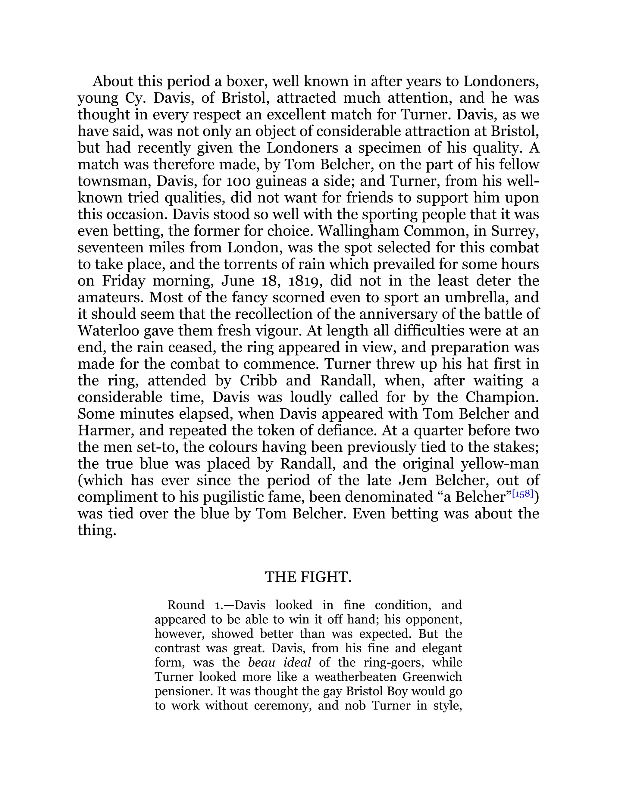 About this period a boxer, well known in after years to Londoners,
young Cy. Davis, of Bristol, attracted much attention, and he was
thought in every respect an excellent match for Turner. Davis, as we
have said, was not only an object of considerable attraction at Bristol,
but had recently given the Londoners a specimen of his quality. A
match was therefore made, by Tom Belcher, on the part of his fellow
townsman, Davis, for 100 guineas a side; and Turner, from his well-
known tried qualities, did not want for friends to support him upon
this occasion. Davis stood so well with the sporting people that it was
even betting, the former for choice. Wallingham Common, in Surrey,
seventeen miles from London, was the spot selected for this combat
to take place, and the torrents of rain which prevailed for some hours
on Friday morning, June 18, 1819, did not in the least deter the
amateurs. Most of the fancy scorned even to sport an umbrella, and
it should seem that the recollection of the anniversary of the battle of
Waterloo gave them fresh vigour. At length all difficulties were at an
end, the rain ceased, the ring appeared in view, and preparation was
made for the combat to commence. Turner threw up his hat first in
the ring, attended by Cribb and Randall, when, after waiting a
considerable time, Davis was loudly called for by the Champion.
Some minutes elapsed, when Davis appeared with Tom Belcher and
Harmer, and repeated the token of defiance. At a quarter before two
the men set-to, the colours having been previously tied to the stakes;
the true blue was placed by Randall, and the original yellow-man
(which has ever since the period of the late Jem Belcher, out of
compliment to his pugilistic fame, been denominated “a Belcher”[158]
)
was tied over the blue by Tom Belcher. Even betting was about the
thing.
THE FIGHT.
Round 1.—Davis looked in fine condition, and
appeared to be able to win it off hand; his opponent,
however, showed better than was expected. But the
contrast was great. Davis, from his fine and elegant
form, was the beau ideal of the ring-goers, while
Turner looked more like a weatherbeaten Greenwich
pensioner. It was thought the gay Bristol Boy would go
to work without ceremony, and nob Turner in style,
 