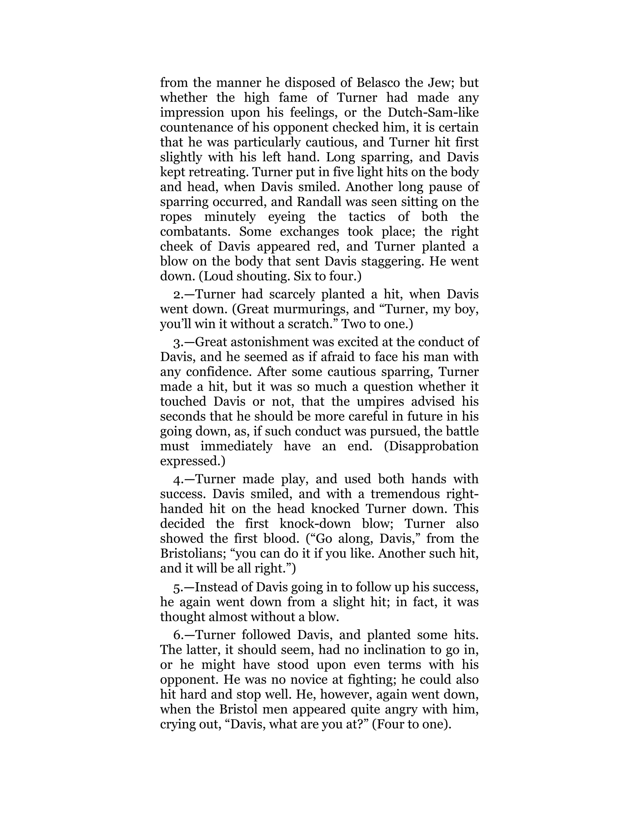 from the manner he disposed of Belasco the Jew; but
whether the high fame of Turner had made any
impression upon his feelings, or the Dutch-Sam-like
countenance of his opponent checked him, it is certain
that he was particularly cautious, and Turner hit first
slightly with his left hand. Long sparring, and Davis
kept retreating. Turner put in five light hits on the body
and head, when Davis smiled. Another long pause of
sparring occurred, and Randall was seen sitting on the
ropes minutely eyeing the tactics of both the
combatants. Some exchanges took place; the right
cheek of Davis appeared red, and Turner planted a
blow on the body that sent Davis staggering. He went
down. (Loud shouting. Six to four.)
2.—Turner had scarcely planted a hit, when Davis
went down. (Great murmurings, and “Turner, my boy,
you’ll win it without a scratch.” Two to one.)
3.—Great astonishment was excited at the conduct of
Davis, and he seemed as if afraid to face his man with
any confidence. After some cautious sparring, Turner
made a hit, but it was so much a question whether it
touched Davis or not, that the umpires advised his
seconds that he should be more careful in future in his
going down, as, if such conduct was pursued, the battle
must immediately have an end. (Disapprobation
expressed.)
4.—Turner made play, and used both hands with
success. Davis smiled, and with a tremendous right-
handed hit on the head knocked Turner down. This
decided the first knock-down blow; Turner also
showed the first blood. (“Go along, Davis,” from the
Bristolians; “you can do it if you like. Another such hit,
and it will be all right.”)
5.—Instead of Davis going in to follow up his success,
he again went down from a slight hit; in fact, it was
thought almost without a blow.
6.—Turner followed Davis, and planted some hits.
The latter, it should seem, had no inclination to go in,
or he might have stood upon even terms with his
opponent. He was no novice at fighting; he could also
hit hard and stop well. He, however, again went down,
when the Bristol men appeared quite angry with him,
crying out, “Davis, what are you at?” (Four to one).
 