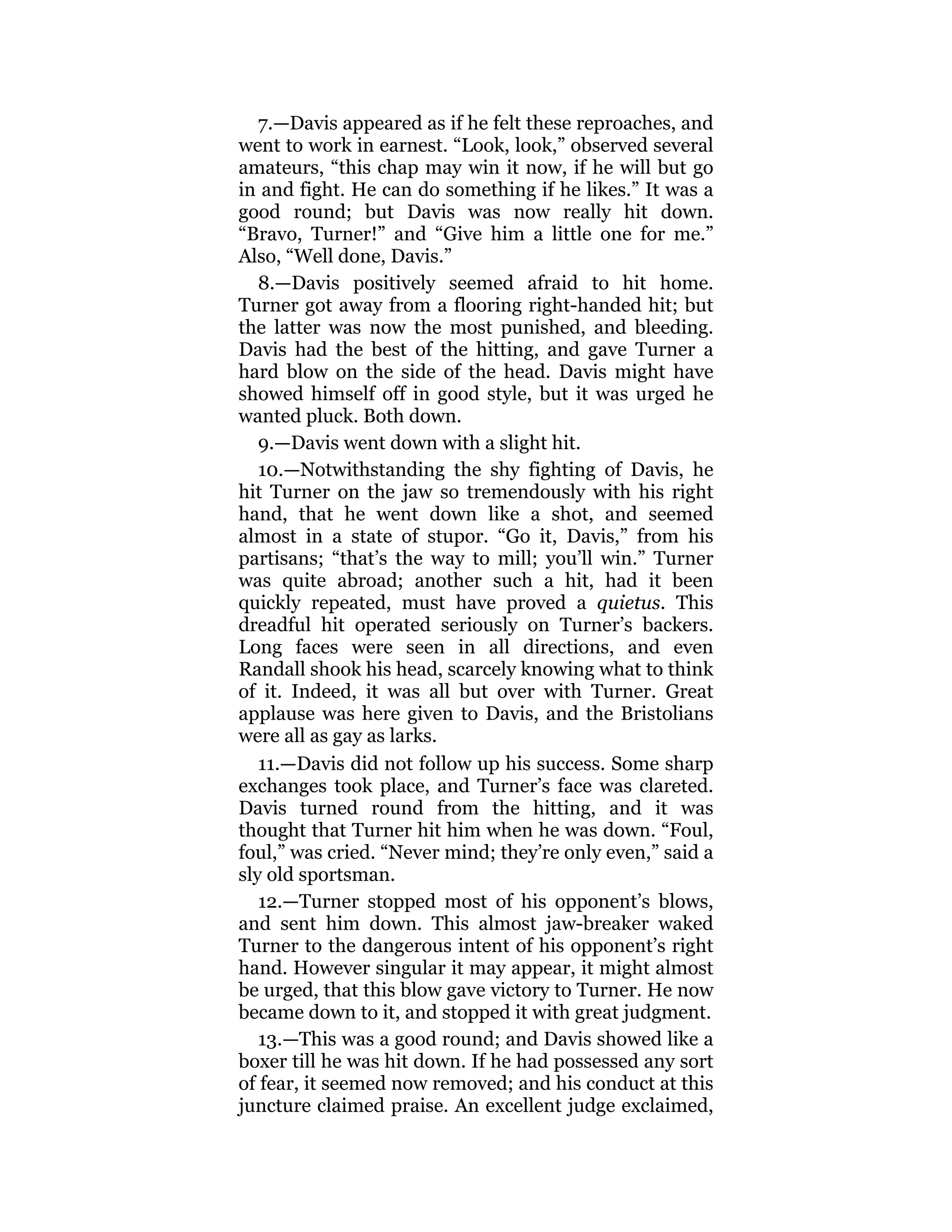 7.—Davis appeared as if he felt these reproaches, and
went to work in earnest. “Look, look,” observed several
amateurs, “this chap may win it now, if he will but go
in and fight. He can do something if he likes.” It was a
good round; but Davis was now really hit down.
“Bravo, Turner!” and “Give him a little one for me.”
Also, “Well done, Davis.”
8.—Davis positively seemed afraid to hit home.
Turner got away from a flooring right-handed hit; but
the latter was now the most punished, and bleeding.
Davis had the best of the hitting, and gave Turner a
hard blow on the side of the head. Davis might have
showed himself off in good style, but it was urged he
wanted pluck. Both down.
9.—Davis went down with a slight hit.
10.—Notwithstanding the shy fighting of Davis, he
hit Turner on the jaw so tremendously with his right
hand, that he went down like a shot, and seemed
almost in a state of stupor. “Go it, Davis,” from his
partisans; “that’s the way to mill; you’ll win.” Turner
was quite abroad; another such a hit, had it been
quickly repeated, must have proved a quietus. This
dreadful hit operated seriously on Turner’s backers.
Long faces were seen in all directions, and even
Randall shook his head, scarcely knowing what to think
of it. Indeed, it was all but over with Turner. Great
applause was here given to Davis, and the Bristolians
were all as gay as larks.
11.—Davis did not follow up his success. Some sharp
exchanges took place, and Turner’s face was clareted.
Davis turned round from the hitting, and it was
thought that Turner hit him when he was down. “Foul,
foul,” was cried. “Never mind; they’re only even,” said a
sly old sportsman.
12.—Turner stopped most of his opponent’s blows,
and sent him down. This almost jaw-breaker waked
Turner to the dangerous intent of his opponent’s right
hand. However singular it may appear, it might almost
be urged, that this blow gave victory to Turner. He now
became down to it, and stopped it with great judgment.
13.—This was a good round; and Davis showed like a
boxer till he was hit down. If he had possessed any sort
of fear, it seemed now removed; and his conduct at this
juncture claimed praise. An excellent judge exclaimed,
 