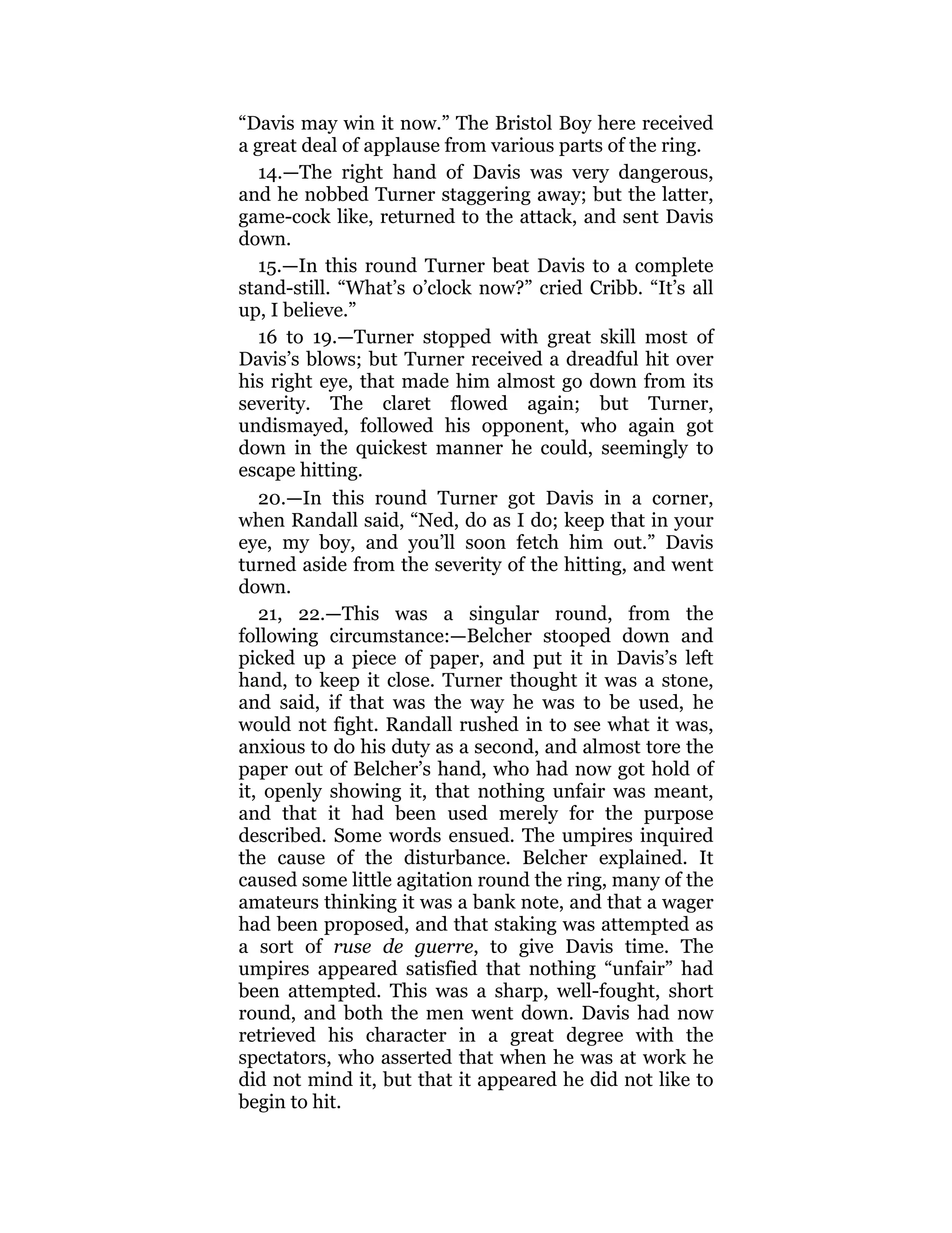 “Davis may win it now.” The Bristol Boy here received
a great deal of applause from various parts of the ring.
14.—The right hand of Davis was very dangerous,
and he nobbed Turner staggering away; but the latter,
game-cock like, returned to the attack, and sent Davis
down.
15.—In this round Turner beat Davis to a complete
stand-still. “What’s o’clock now?” cried Cribb. “It’s all
up, I believe.”
16 to 19.—Turner stopped with great skill most of
Davis’s blows; but Turner received a dreadful hit over
his right eye, that made him almost go down from its
severity. The claret flowed again; but Turner,
undismayed, followed his opponent, who again got
down in the quickest manner he could, seemingly to
escape hitting.
20.—In this round Turner got Davis in a corner,
when Randall said, “Ned, do as I do; keep that in your
eye, my boy, and you’ll soon fetch him out.” Davis
turned aside from the severity of the hitting, and went
down.
21, 22.—This was a singular round, from the
following circumstance:—Belcher stooped down and
picked up a piece of paper, and put it in Davis’s left
hand, to keep it close. Turner thought it was a stone,
and said, if that was the way he was to be used, he
would not fight. Randall rushed in to see what it was,
anxious to do his duty as a second, and almost tore the
paper out of Belcher’s hand, who had now got hold of
it, openly showing it, that nothing unfair was meant,
and that it had been used merely for the purpose
described. Some words ensued. The umpires inquired
the cause of the disturbance. Belcher explained. It
caused some little agitation round the ring, many of the
amateurs thinking it was a bank note, and that a wager
had been proposed, and that staking was attempted as
a sort of ruse de guerre, to give Davis time. The
umpires appeared satisfied that nothing “unfair” had
been attempted. This was a sharp, well-fought, short
round, and both the men went down. Davis had now
retrieved his character in a great degree with the
spectators, who asserted that when he was at work he
did not mind it, but that it appeared he did not like to
begin to hit.
 