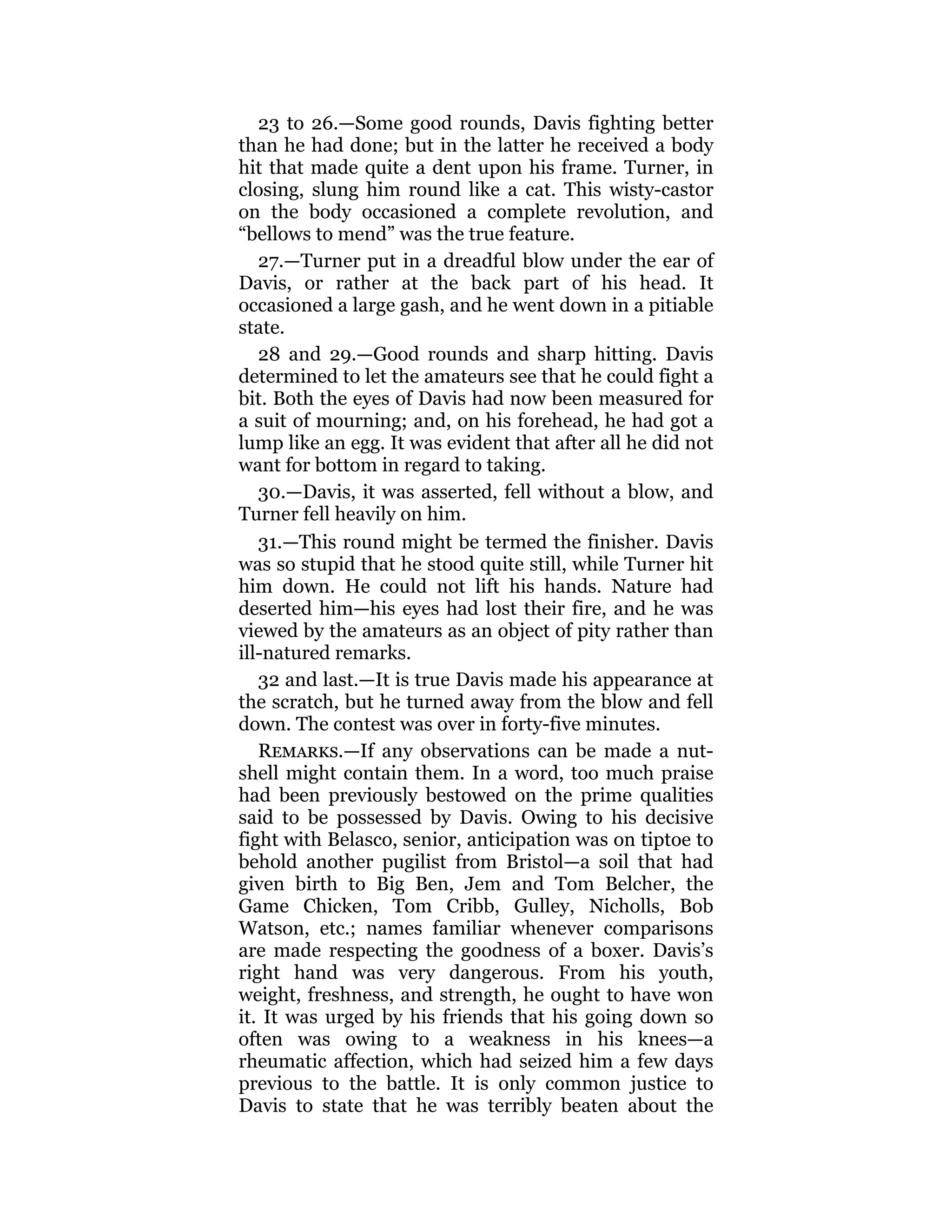 23 to 26.—Some good rounds, Davis fighting better
than he had done; but in the latter he received a body
hit that made quite a dent upon his frame. Turner, in
closing, slung him round like a cat. This wisty-castor
on the body occasioned a complete revolution, and
“bellows to mend” was the true feature.
27.—Turner put in a dreadful blow under the ear of
Davis, or rather at the back part of his head. It
occasioned a large gash, and he went down in a pitiable
state.
28 and 29.—Good rounds and sharp hitting. Davis
determined to let the amateurs see that he could fight a
bit. Both the eyes of Davis had now been measured for
a suit of mourning; and, on his forehead, he had got a
lump like an egg. It was evident that after all he did not
want for bottom in regard to taking.
30.—Davis, it was asserted, fell without a blow, and
Turner fell heavily on him.
31.—This round might be termed the finisher. Davis
was so stupid that he stood quite still, while Turner hit
him down. He could not lift his hands. Nature had
deserted him—his eyes had lost their fire, and he was
viewed by the amateurs as an object of pity rather than
ill-natured remarks.
32 and last.—It is true Davis made his appearance at
the scratch, but he turned away from the blow and fell
down. The contest was over in forty-five minutes.
Remarks.—If any observations can be made a nut-
shell might contain them. In a word, too much praise
had been previously bestowed on the prime qualities
said to be possessed by Davis. Owing to his decisive
fight with Belasco, senior, anticipation was on tiptoe to
behold another pugilist from Bristol—a soil that had
given birth to Big Ben, Jem and Tom Belcher, the
Game Chicken, Tom Cribb, Gulley, Nicholls, Bob
Watson, etc.; names familiar whenever comparisons
are made respecting the goodness of a boxer. Davis’s
right hand was very dangerous. From his youth,
weight, freshness, and strength, he ought to have won
it. It was urged by his friends that his going down so
often was owing to a weakness in his knees—a
rheumatic affection, which had seized him a few days
previous to the battle. It is only common justice to
Davis to state that he was terribly beaten about the
 