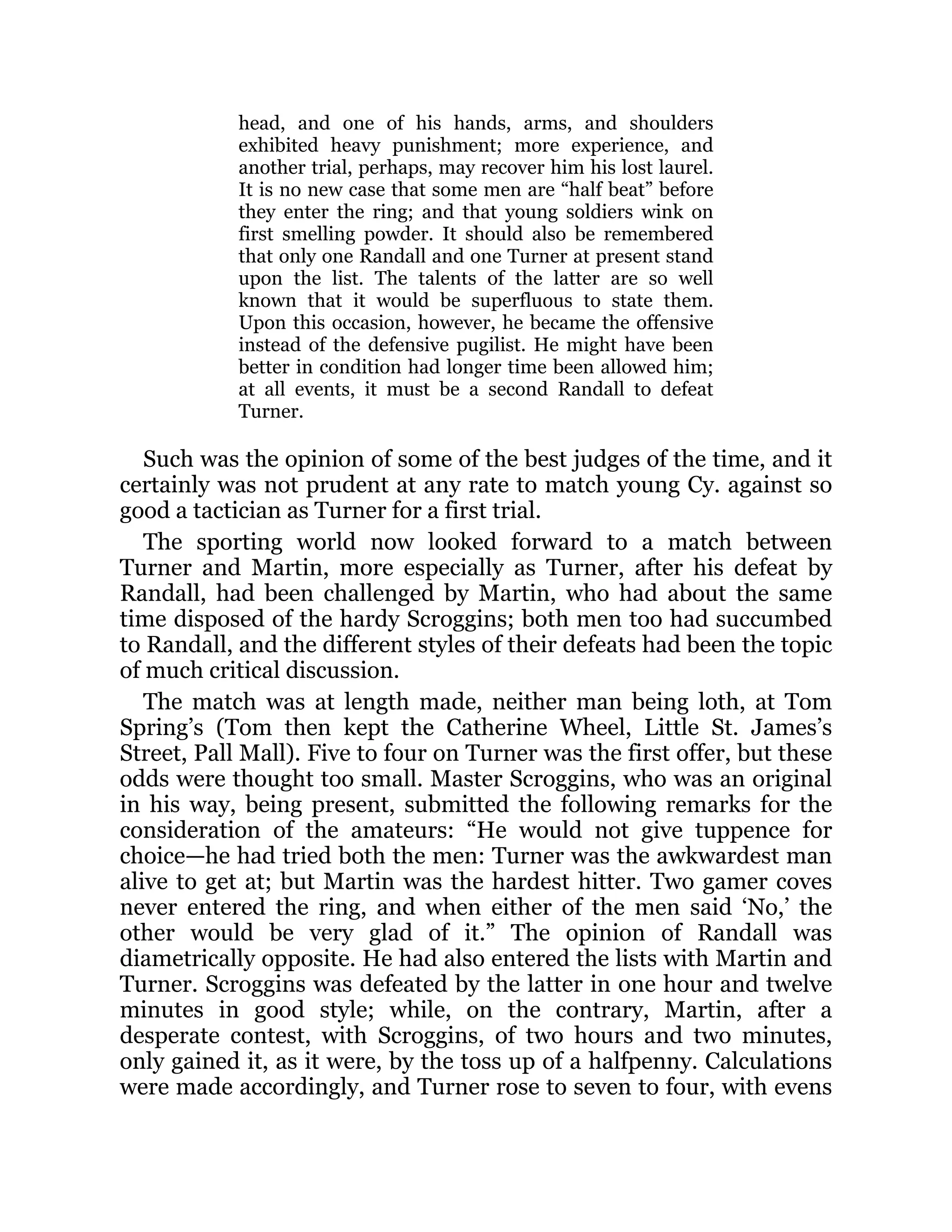 head, and one of his hands, arms, and shoulders
exhibited heavy punishment; more experience, and
another trial, perhaps, may recover him his lost laurel.
It is no new case that some men are “half beat” before
they enter the ring; and that young soldiers wink on
first smelling powder. It should also be remembered
that only one Randall and one Turner at present stand
upon the list. The talents of the latter are so well
known that it would be superfluous to state them.
Upon this occasion, however, he became the offensive
instead of the defensive pugilist. He might have been
better in condition had longer time been allowed him;
at all events, it must be a second Randall to defeat
Turner.
Such was the opinion of some of the best judges of the time, and it
certainly was not prudent at any rate to match young Cy. against so
good a tactician as Turner for a first trial.
The sporting world now looked forward to a match between
Turner and Martin, more especially as Turner, after his defeat by
Randall, had been challenged by Martin, who had about the same
time disposed of the hardy Scroggins; both men too had succumbed
to Randall, and the different styles of their defeats had been the topic
of much critical discussion.
The match was at length made, neither man being loth, at Tom
Spring’s (Tom then kept the Catherine Wheel, Little St. James’s
Street, Pall Mall). Five to four on Turner was the first offer, but these
odds were thought too small. Master Scroggins, who was an original
in his way, being present, submitted the following remarks for the
consideration of the amateurs: “He would not give tuppence for
choice—he had tried both the men: Turner was the awkwardest man
alive to get at; but Martin was the hardest hitter. Two gamer coves
never entered the ring, and when either of the men said ‘No,’ the
other would be very glad of it.” The opinion of Randall was
diametrically opposite. He had also entered the lists with Martin and
Turner. Scroggins was defeated by the latter in one hour and twelve
minutes in good style; while, on the contrary, Martin, after a
desperate contest, with Scroggins, of two hours and two minutes,
only gained it, as it were, by the toss up of a halfpenny. Calculations
were made accordingly, and Turner rose to seven to four, with evens
 