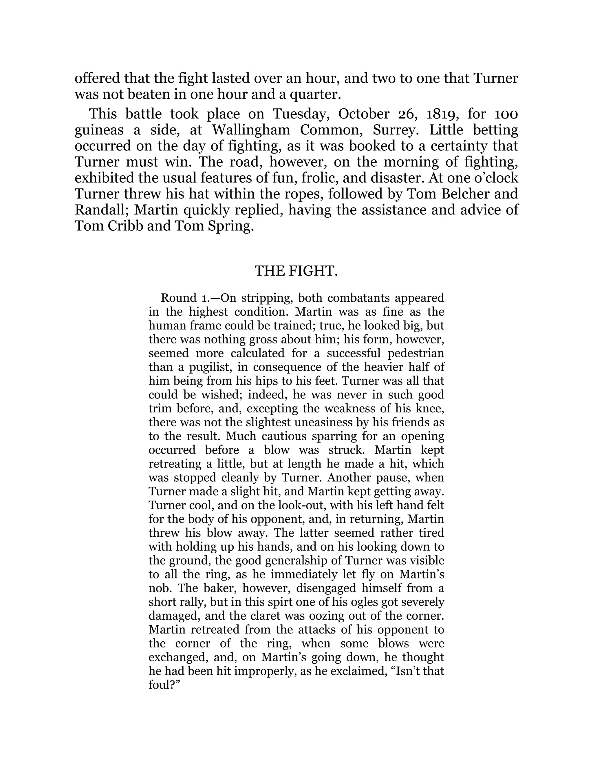 offered that the fight lasted over an hour, and two to one that Turner
was not beaten in one hour and a quarter.
This battle took place on Tuesday, October 26, 1819, for 100
guineas a side, at Wallingham Common, Surrey. Little betting
occurred on the day of fighting, as it was booked to a certainty that
Turner must win. The road, however, on the morning of fighting,
exhibited the usual features of fun, frolic, and disaster. At one o’clock
Turner threw his hat within the ropes, followed by Tom Belcher and
Randall; Martin quickly replied, having the assistance and advice of
Tom Cribb and Tom Spring.
THE FIGHT.
Round 1.—On stripping, both combatants appeared
in the highest condition. Martin was as fine as the
human frame could be trained; true, he looked big, but
there was nothing gross about him; his form, however,
seemed more calculated for a successful pedestrian
than a pugilist, in consequence of the heavier half of
him being from his hips to his feet. Turner was all that
could be wished; indeed, he was never in such good
trim before, and, excepting the weakness of his knee,
there was not the slightest uneasiness by his friends as
to the result. Much cautious sparring for an opening
occurred before a blow was struck. Martin kept
retreating a little, but at length he made a hit, which
was stopped cleanly by Turner. Another pause, when
Turner made a slight hit, and Martin kept getting away.
Turner cool, and on the look-out, with his left hand felt
for the body of his opponent, and, in returning, Martin
threw his blow away. The latter seemed rather tired
with holding up his hands, and on his looking down to
the ground, the good generalship of Turner was visible
to all the ring, as he immediately let fly on Martin’s
nob. The baker, however, disengaged himself from a
short rally, but in this spirt one of his ogles got severely
damaged, and the claret was oozing out of the corner.
Martin retreated from the attacks of his opponent to
the corner of the ring, when some blows were
exchanged, and, on Martin’s going down, he thought
he had been hit improperly, as he exclaimed, “Isn’t that
foul?”
 