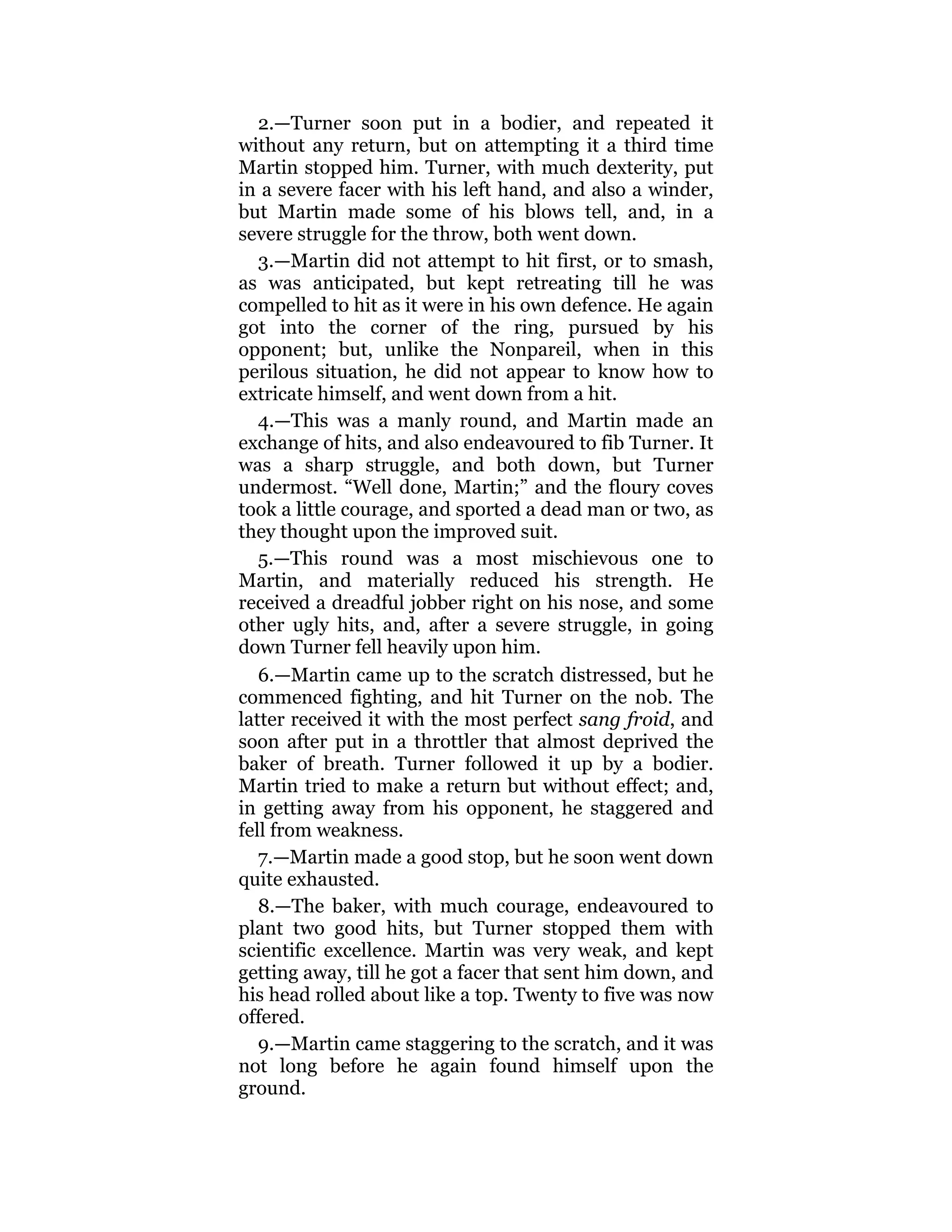 2.—Turner soon put in a bodier, and repeated it
without any return, but on attempting it a third time
Martin stopped him. Turner, with much dexterity, put
in a severe facer with his left hand, and also a winder,
but Martin made some of his blows tell, and, in a
severe struggle for the throw, both went down.
3.—Martin did not attempt to hit first, or to smash,
as was anticipated, but kept retreating till he was
compelled to hit as it were in his own defence. He again
got into the corner of the ring, pursued by his
opponent; but, unlike the Nonpareil, when in this
perilous situation, he did not appear to know how to
extricate himself, and went down from a hit.
4.—This was a manly round, and Martin made an
exchange of hits, and also endeavoured to fib Turner. It
was a sharp struggle, and both down, but Turner
undermost. “Well done, Martin;” and the floury coves
took a little courage, and sported a dead man or two, as
they thought upon the improved suit.
5.—This round was a most mischievous one to
Martin, and materially reduced his strength. He
received a dreadful jobber right on his nose, and some
other ugly hits, and, after a severe struggle, in going
down Turner fell heavily upon him.
6.—Martin came up to the scratch distressed, but he
commenced fighting, and hit Turner on the nob. The
latter received it with the most perfect sang froid, and
soon after put in a throttler that almost deprived the
baker of breath. Turner followed it up by a bodier.
Martin tried to make a return but without effect; and,
in getting away from his opponent, he staggered and
fell from weakness.
7.—Martin made a good stop, but he soon went down
quite exhausted.
8.—The baker, with much courage, endeavoured to
plant two good hits, but Turner stopped them with
scientific excellence. Martin was very weak, and kept
getting away, till he got a facer that sent him down, and
his head rolled about like a top. Twenty to five was now
offered.
9.—Martin came staggering to the scratch, and it was
not long before he again found himself upon the
ground.
 