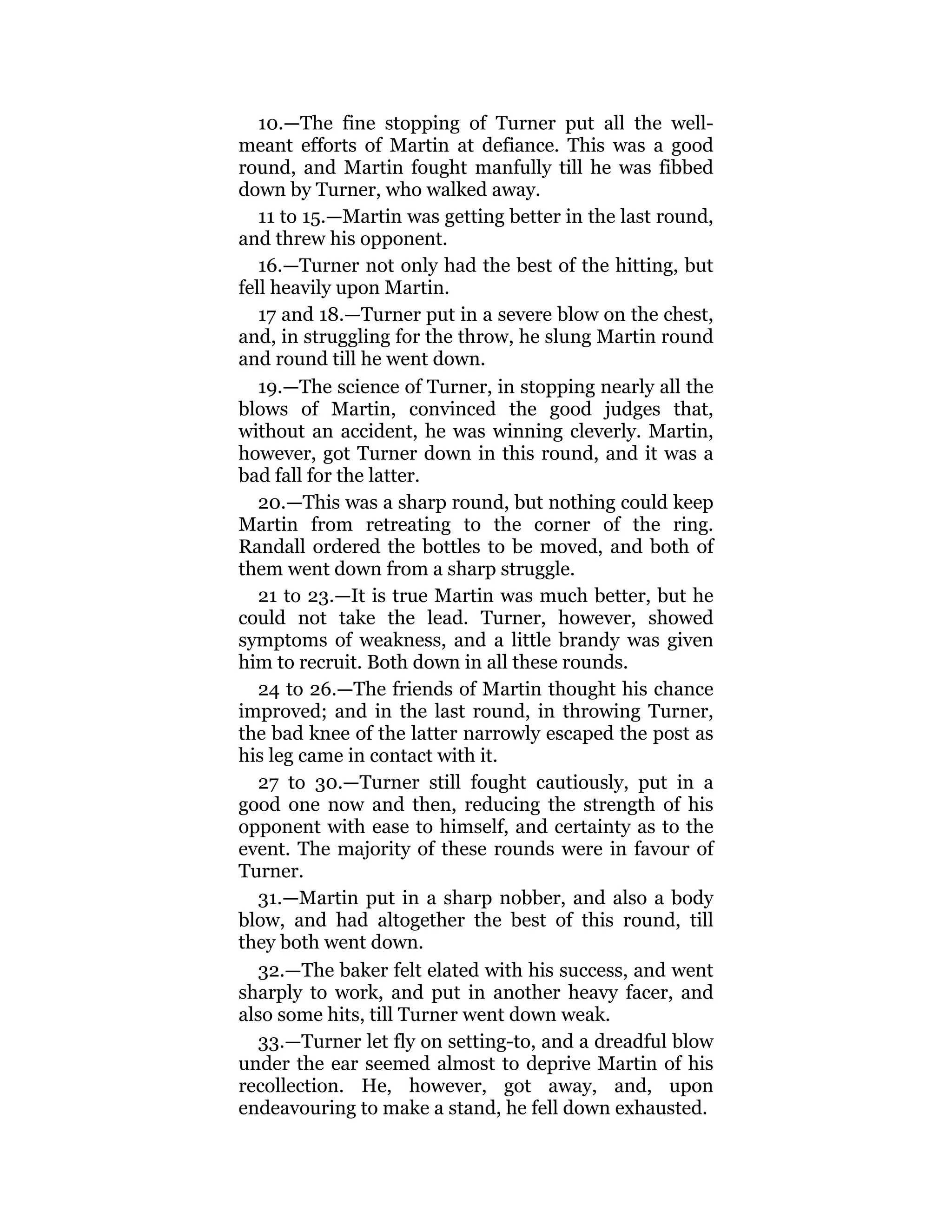 10.—The fine stopping of Turner put all the well-
meant efforts of Martin at defiance. This was a good
round, and Martin fought manfully till he was fibbed
down by Turner, who walked away.
11 to 15.—Martin was getting better in the last round,
and threw his opponent.
16.—Turner not only had the best of the hitting, but
fell heavily upon Martin.
17 and 18.—Turner put in a severe blow on the chest,
and, in struggling for the throw, he slung Martin round
and round till he went down.
19.—The science of Turner, in stopping nearly all the
blows of Martin, convinced the good judges that,
without an accident, he was winning cleverly. Martin,
however, got Turner down in this round, and it was a
bad fall for the latter.
20.—This was a sharp round, but nothing could keep
Martin from retreating to the corner of the ring.
Randall ordered the bottles to be moved, and both of
them went down from a sharp struggle.
21 to 23.—It is true Martin was much better, but he
could not take the lead. Turner, however, showed
symptoms of weakness, and a little brandy was given
him to recruit. Both down in all these rounds.
24 to 26.—The friends of Martin thought his chance
improved; and in the last round, in throwing Turner,
the bad knee of the latter narrowly escaped the post as
his leg came in contact with it.
27 to 30.—Turner still fought cautiously, put in a
good one now and then, reducing the strength of his
opponent with ease to himself, and certainty as to the
event. The majority of these rounds were in favour of
Turner.
31.—Martin put in a sharp nobber, and also a body
blow, and had altogether the best of this round, till
they both went down.
32.—The baker felt elated with his success, and went
sharply to work, and put in another heavy facer, and
also some hits, till Turner went down weak.
33.—Turner let fly on setting-to, and a dreadful blow
under the ear seemed almost to deprive Martin of his
recollection. He, however, got away, and, upon
endeavouring to make a stand, he fell down exhausted.
 