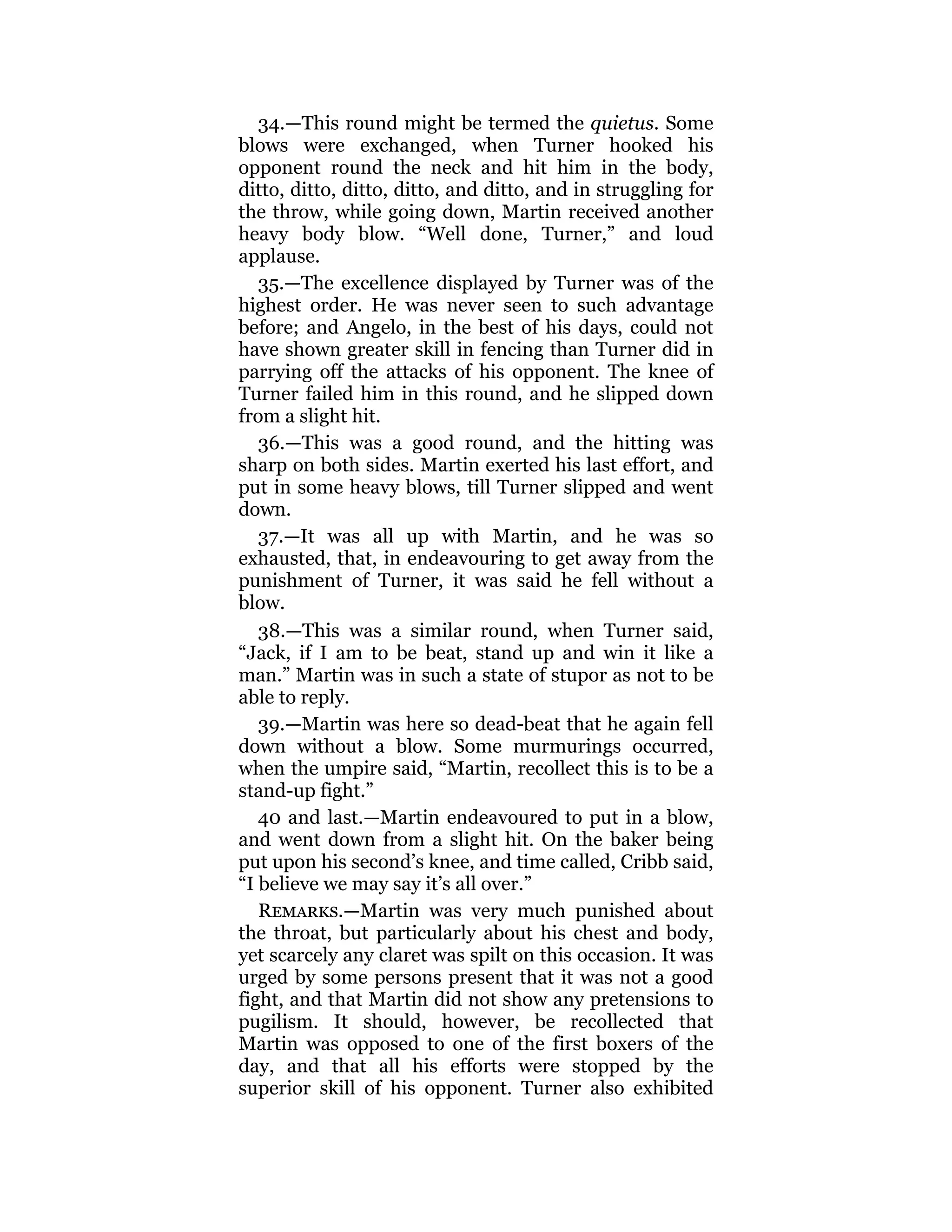 34.—This round might be termed the quietus. Some
blows were exchanged, when Turner hooked his
opponent round the neck and hit him in the body,
ditto, ditto, ditto, ditto, and ditto, and in struggling for
the throw, while going down, Martin received another
heavy body blow. “Well done, Turner,” and loud
applause.
35.—The excellence displayed by Turner was of the
highest order. He was never seen to such advantage
before; and Angelo, in the best of his days, could not
have shown greater skill in fencing than Turner did in
parrying off the attacks of his opponent. The knee of
Turner failed him in this round, and he slipped down
from a slight hit.
36.—This was a good round, and the hitting was
sharp on both sides. Martin exerted his last effort, and
put in some heavy blows, till Turner slipped and went
down.
37.—It was all up with Martin, and he was so
exhausted, that, in endeavouring to get away from the
punishment of Turner, it was said he fell without a
blow.
38.—This was a similar round, when Turner said,
“Jack, if I am to be beat, stand up and win it like a
man.” Martin was in such a state of stupor as not to be
able to reply.
39.—Martin was here so dead-beat that he again fell
down without a blow. Some murmurings occurred,
when the umpire said, “Martin, recollect this is to be a
stand-up fight.”
40 and last.—Martin endeavoured to put in a blow,
and went down from a slight hit. On the baker being
put upon his second’s knee, and time called, Cribb said,
“I believe we may say it’s all over.”
Remarks.—Martin was very much punished about
the throat, but particularly about his chest and body,
yet scarcely any claret was spilt on this occasion. It was
urged by some persons present that it was not a good
fight, and that Martin did not show any pretensions to
pugilism. It should, however, be recollected that
Martin was opposed to one of the first boxers of the
day, and that all his efforts were stopped by the
superior skill of his opponent. Turner also exhibited
 