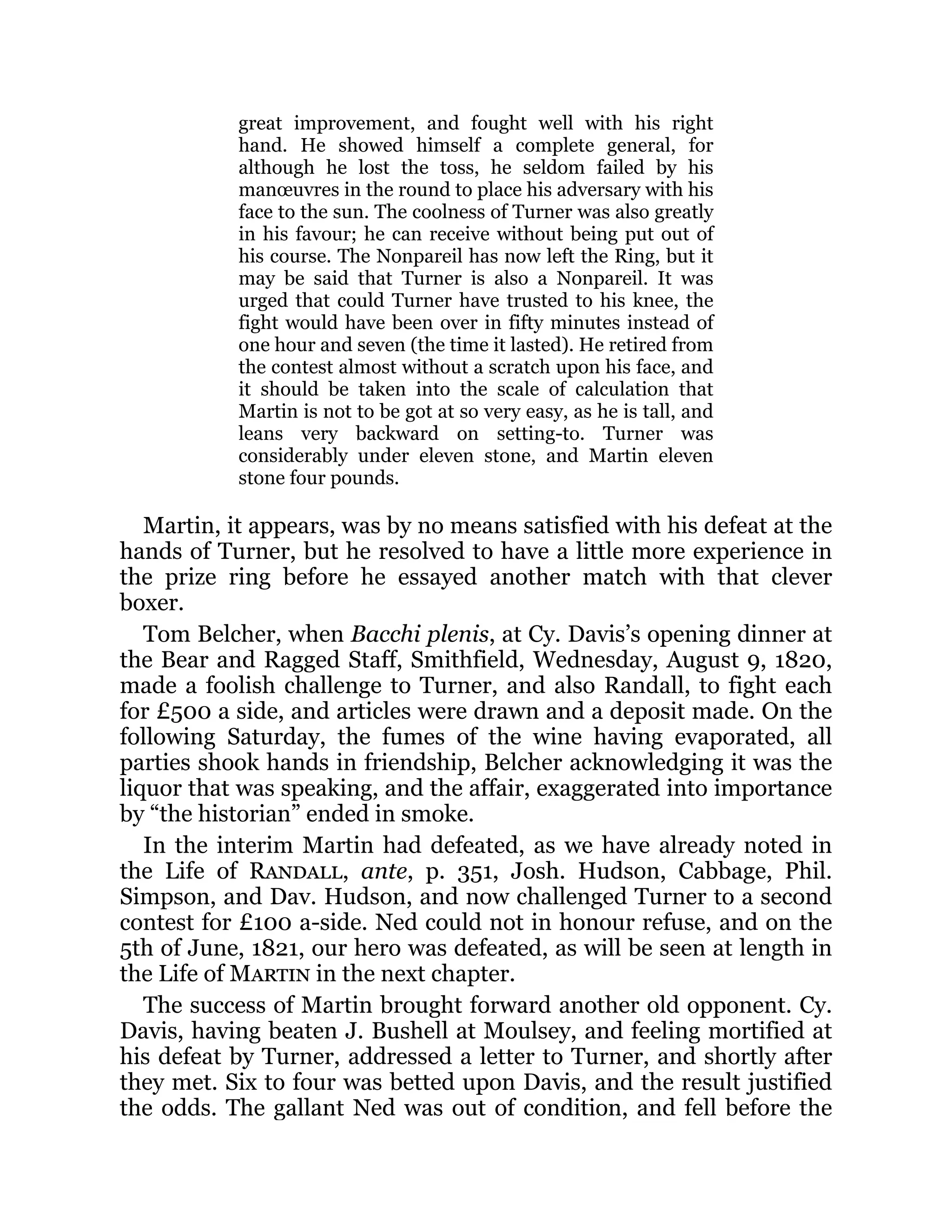 great improvement, and fought well with his right
hand. He showed himself a complete general, for
although he lost the toss, he seldom failed by his
manœuvres in the round to place his adversary with his
face to the sun. The coolness of Turner was also greatly
in his favour; he can receive without being put out of
his course. The Nonpareil has now left the Ring, but it
may be said that Turner is also a Nonpareil. It was
urged that could Turner have trusted to his knee, the
fight would have been over in fifty minutes instead of
one hour and seven (the time it lasted). He retired from
the contest almost without a scratch upon his face, and
it should be taken into the scale of calculation that
Martin is not to be got at so very easy, as he is tall, and
leans very backward on setting-to. Turner was
considerably under eleven stone, and Martin eleven
stone four pounds.
Martin, it appears, was by no means satisfied with his defeat at the
hands of Turner, but he resolved to have a little more experience in
the prize ring before he essayed another match with that clever
boxer.
Tom Belcher, when Bacchi plenis, at Cy. Davis’s opening dinner at
the Bear and Ragged Staff, Smithfield, Wednesday, August 9, 1820,
made a foolish challenge to Turner, and also Randall, to fight each
for £500 a side, and articles were drawn and a deposit made. On the
following Saturday, the fumes of the wine having evaporated, all
parties shook hands in friendship, Belcher acknowledging it was the
liquor that was speaking, and the affair, exaggerated into importance
by “the historian” ended in smoke.
In the interim Martin had defeated, as we have already noted in
the Life of Randall, ante, p. 351, Josh. Hudson, Cabbage, Phil.
Simpson, and Dav. Hudson, and now challenged Turner to a second
contest for £100 a-side. Ned could not in honour refuse, and on the
5th of June, 1821, our hero was defeated, as will be seen at length in
the Life of Martin in the next chapter.
The success of Martin brought forward another old opponent. Cy.
Davis, having beaten J. Bushell at Moulsey, and feeling mortified at
his defeat by Turner, addressed a letter to Turner, and shortly after
they met. Six to four was betted upon Davis, and the result justified
the odds. The gallant Ned was out of condition, and fell before the
 