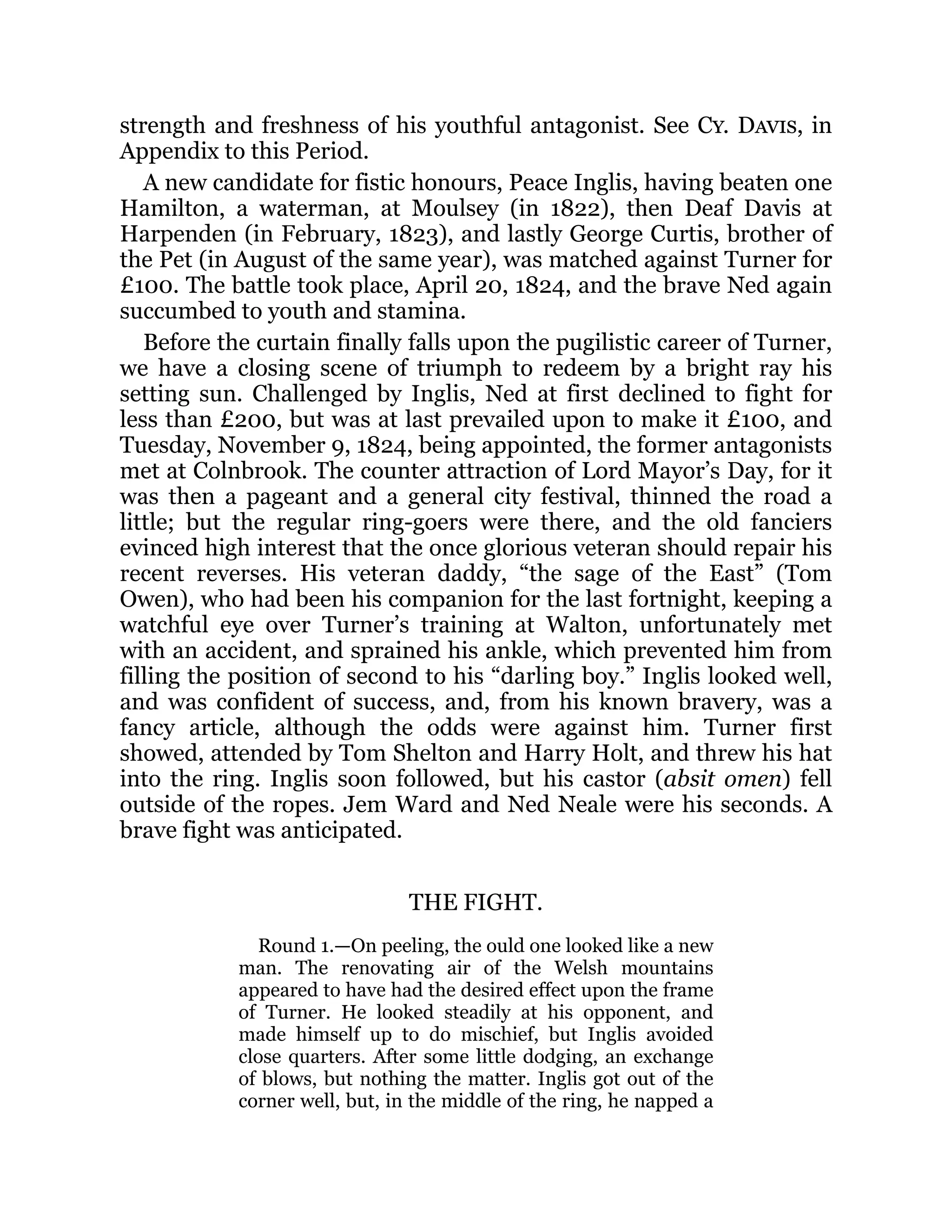 strength and freshness of his youthful antagonist. See Cy. Davis, in
Appendix to this Period.
A new candidate for fistic honours, Peace Inglis, having beaten one
Hamilton, a waterman, at Moulsey (in 1822), then Deaf Davis at
Harpenden (in February, 1823), and lastly George Curtis, brother of
the Pet (in August of the same year), was matched against Turner for
£100. The battle took place, April 20, 1824, and the brave Ned again
succumbed to youth and stamina.
Before the curtain finally falls upon the pugilistic career of Turner,
we have a closing scene of triumph to redeem by a bright ray his
setting sun. Challenged by Inglis, Ned at first declined to fight for
less than £200, but was at last prevailed upon to make it £100, and
Tuesday, November 9, 1824, being appointed, the former antagonists
met at Colnbrook. The counter attraction of Lord Mayor’s Day, for it
was then a pageant and a general city festival, thinned the road a
little; but the regular ring-goers were there, and the old fanciers
evinced high interest that the once glorious veteran should repair his
recent reverses. His veteran daddy, “the sage of the East” (Tom
Owen), who had been his companion for the last fortnight, keeping a
watchful eye over Turner’s training at Walton, unfortunately met
with an accident, and sprained his ankle, which prevented him from
filling the position of second to his “darling boy.” Inglis looked well,
and was confident of success, and, from his known bravery, was a
fancy article, although the odds were against him. Turner first
showed, attended by Tom Shelton and Harry Holt, and threw his hat
into the ring. Inglis soon followed, but his castor (absit omen) fell
outside of the ropes. Jem Ward and Ned Neale were his seconds. A
brave fight was anticipated.
THE FIGHT.
Round 1.—On peeling, the ould one looked like a new
man. The renovating air of the Welsh mountains
appeared to have had the desired effect upon the frame
of Turner. He looked steadily at his opponent, and
made himself up to do mischief, but Inglis avoided
close quarters. After some little dodging, an exchange
of blows, but nothing the matter. Inglis got out of the
corner well, but, in the middle of the ring, he napped a
 
