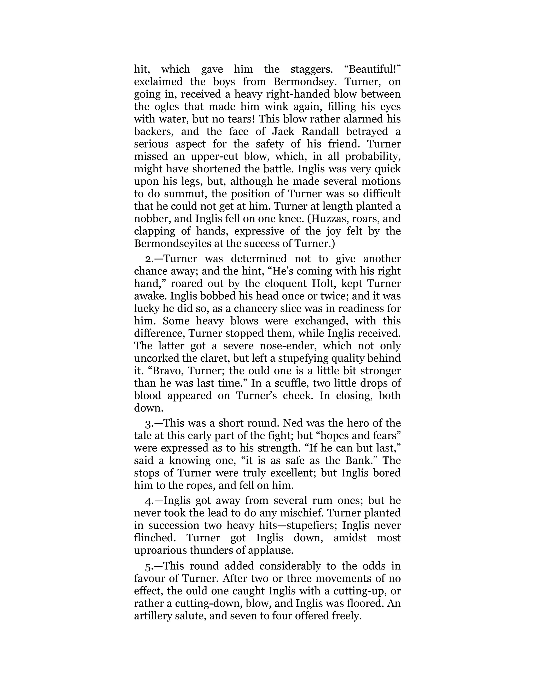 hit, which gave him the staggers. “Beautiful!”
exclaimed the boys from Bermondsey. Turner, on
going in, received a heavy right-handed blow between
the ogles that made him wink again, filling his eyes
with water, but no tears! This blow rather alarmed his
backers, and the face of Jack Randall betrayed a
serious aspect for the safety of his friend. Turner
missed an upper-cut blow, which, in all probability,
might have shortened the battle. Inglis was very quick
upon his legs, but, although he made several motions
to do summut, the position of Turner was so difficult
that he could not get at him. Turner at length planted a
nobber, and Inglis fell on one knee. (Huzzas, roars, and
clapping of hands, expressive of the joy felt by the
Bermondseyites at the success of Turner.)
2.—Turner was determined not to give another
chance away; and the hint, “He’s coming with his right
hand,” roared out by the eloquent Holt, kept Turner
awake. Inglis bobbed his head once or twice; and it was
lucky he did so, as a chancery slice was in readiness for
him. Some heavy blows were exchanged, with this
difference, Turner stopped them, while Inglis received.
The latter got a severe nose-ender, which not only
uncorked the claret, but left a stupefying quality behind
it. “Bravo, Turner; the ould one is a little bit stronger
than he was last time.” In a scuffle, two little drops of
blood appeared on Turner’s cheek. In closing, both
down.
3.—This was a short round. Ned was the hero of the
tale at this early part of the fight; but “hopes and fears”
were expressed as to his strength. “If he can but last,”
said a knowing one, “it is as safe as the Bank.” The
stops of Turner were truly excellent; but Inglis bored
him to the ropes, and fell on him.
4.—Inglis got away from several rum ones; but he
never took the lead to do any mischief. Turner planted
in succession two heavy hits—stupefiers; Inglis never
flinched. Turner got Inglis down, amidst most
uproarious thunders of applause.
5.—This round added considerably to the odds in
favour of Turner. After two or three movements of no
effect, the ould one caught Inglis with a cutting-up, or
rather a cutting-down, blow, and Inglis was floored. An
artillery salute, and seven to four offered freely.
 