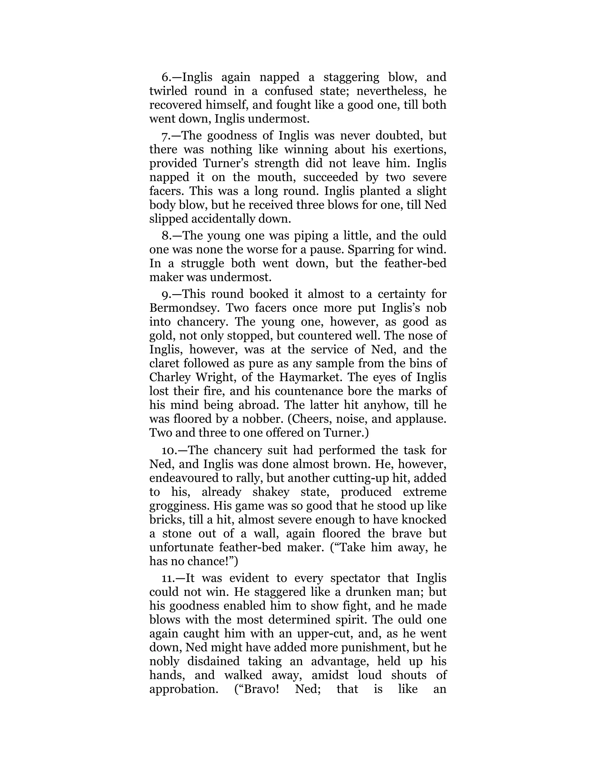 6.—Inglis again napped a staggering blow, and
twirled round in a confused state; nevertheless, he
recovered himself, and fought like a good one, till both
went down, Inglis undermost.
7.—The goodness of Inglis was never doubted, but
there was nothing like winning about his exertions,
provided Turner’s strength did not leave him. Inglis
napped it on the mouth, succeeded by two severe
facers. This was a long round. Inglis planted a slight
body blow, but he received three blows for one, till Ned
slipped accidentally down.
8.—The young one was piping a little, and the ould
one was none the worse for a pause. Sparring for wind.
In a struggle both went down, but the feather-bed
maker was undermost.
9.—This round booked it almost to a certainty for
Bermondsey. Two facers once more put Inglis’s nob
into chancery. The young one, however, as good as
gold, not only stopped, but countered well. The nose of
Inglis, however, was at the service of Ned, and the
claret followed as pure as any sample from the bins of
Charley Wright, of the Haymarket. The eyes of Inglis
lost their fire, and his countenance bore the marks of
his mind being abroad. The latter hit anyhow, till he
was floored by a nobber. (Cheers, noise, and applause.
Two and three to one offered on Turner.)
10.—The chancery suit had performed the task for
Ned, and Inglis was done almost brown. He, however,
endeavoured to rally, but another cutting-up hit, added
to his, already shakey state, produced extreme
grogginess. His game was so good that he stood up like
bricks, till a hit, almost severe enough to have knocked
a stone out of a wall, again floored the brave but
unfortunate feather-bed maker. (“Take him away, he
has no chance!”)
11.—It was evident to every spectator that Inglis
could not win. He staggered like a drunken man; but
his goodness enabled him to show fight, and he made
blows with the most determined spirit. The ould one
again caught him with an upper-cut, and, as he went
down, Ned might have added more punishment, but he
nobly disdained taking an advantage, held up his
hands, and walked away, amidst loud shouts of
approbation. (“Bravo! Ned; that is like an
 