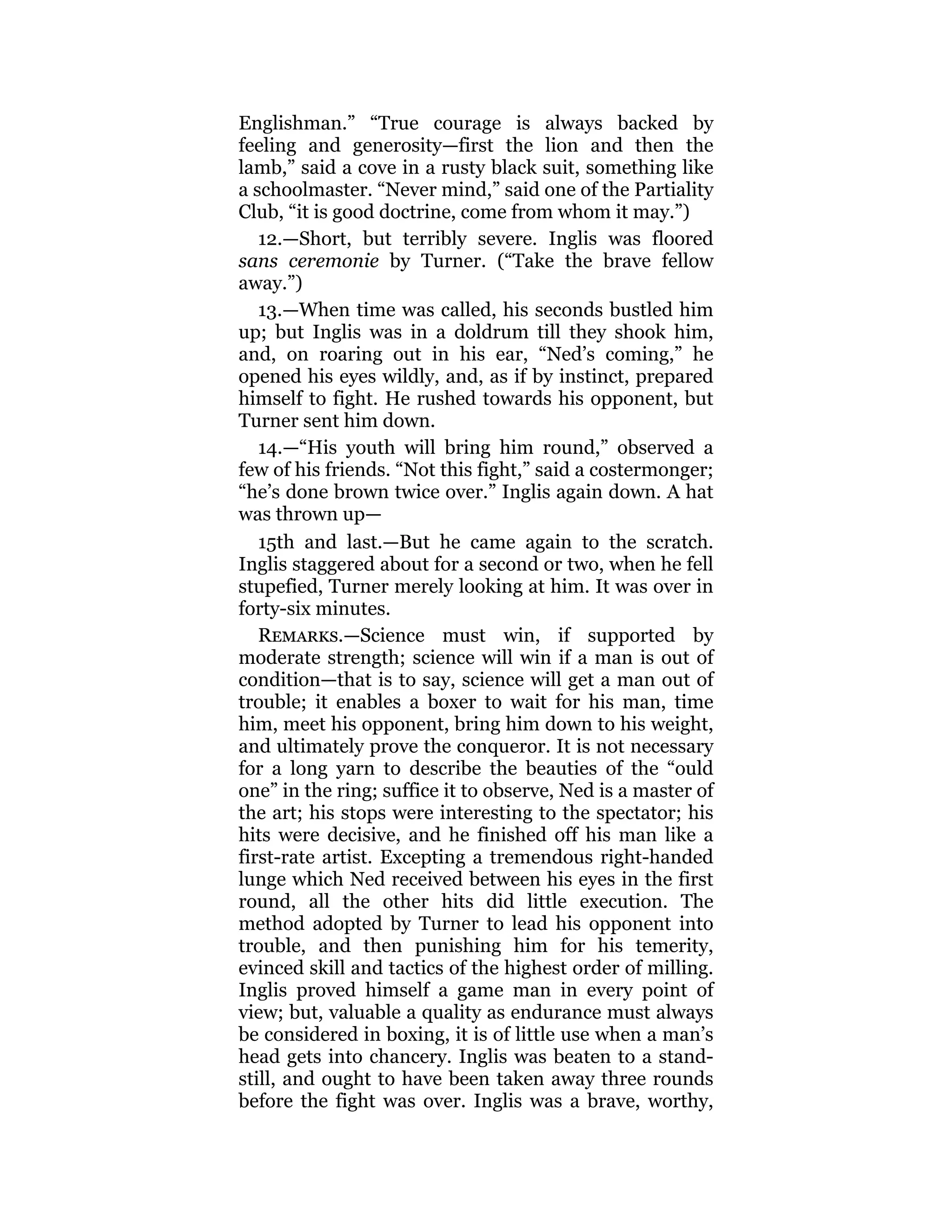Englishman.” “True courage is always backed by
feeling and generosity—first the lion and then the
lamb,” said a cove in a rusty black suit, something like
a schoolmaster. “Never mind,” said one of the Partiality
Club, “it is good doctrine, come from whom it may.”)
12.—Short, but terribly severe. Inglis was floored
sans ceremonie by Turner. (“Take the brave fellow
away.”)
13.—When time was called, his seconds bustled him
up; but Inglis was in a doldrum till they shook him,
and, on roaring out in his ear, “Ned’s coming,” he
opened his eyes wildly, and, as if by instinct, prepared
himself to fight. He rushed towards his opponent, but
Turner sent him down.
14.—“His youth will bring him round,” observed a
few of his friends. “Not this fight,” said a costermonger;
“he’s done brown twice over.” Inglis again down. A hat
was thrown up—
15th and last.—But he came again to the scratch.
Inglis staggered about for a second or two, when he fell
stupefied, Turner merely looking at him. It was over in
forty-six minutes.
Remarks.—Science must win, if supported by
moderate strength; science will win if a man is out of
condition—that is to say, science will get a man out of
trouble; it enables a boxer to wait for his man, time
him, meet his opponent, bring him down to his weight,
and ultimately prove the conqueror. It is not necessary
for a long yarn to describe the beauties of the “ould
one” in the ring; suffice it to observe, Ned is a master of
the art; his stops were interesting to the spectator; his
hits were decisive, and he finished off his man like a
first-rate artist. Excepting a tremendous right-handed
lunge which Ned received between his eyes in the first
round, all the other hits did little execution. The
method adopted by Turner to lead his opponent into
trouble, and then punishing him for his temerity,
evinced skill and tactics of the highest order of milling.
Inglis proved himself a game man in every point of
view; but, valuable a quality as endurance must always
be considered in boxing, it is of little use when a man’s
head gets into chancery. Inglis was beaten to a stand-
still, and ought to have been taken away three rounds
before the fight was over. Inglis was a brave, worthy,
 