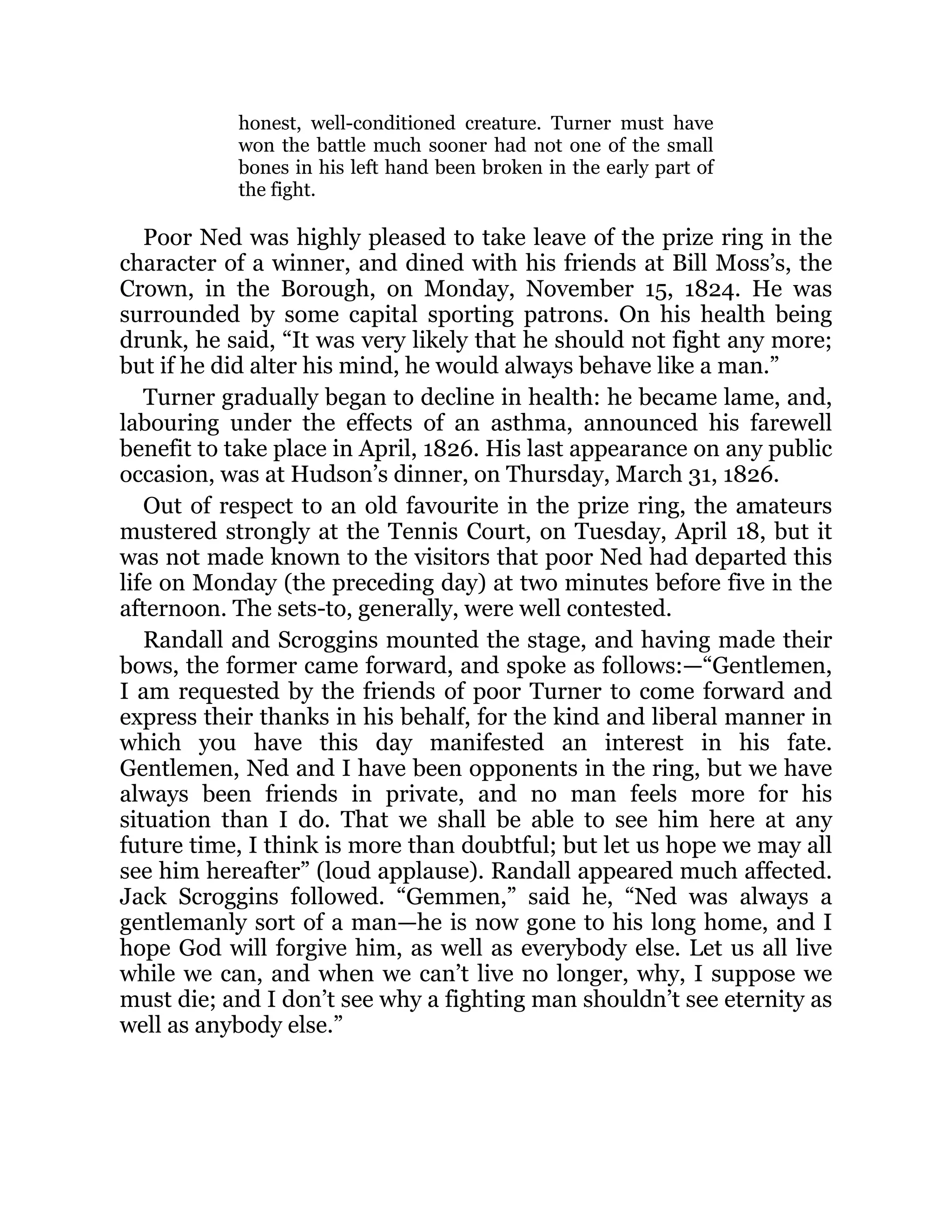honest, well-conditioned creature. Turner must have
won the battle much sooner had not one of the small
bones in his left hand been broken in the early part of
the fight.
Poor Ned was highly pleased to take leave of the prize ring in the
character of a winner, and dined with his friends at Bill Moss’s, the
Crown, in the Borough, on Monday, November 15, 1824. He was
surrounded by some capital sporting patrons. On his health being
drunk, he said, “It was very likely that he should not fight any more;
but if he did alter his mind, he would always behave like a man.”
Turner gradually began to decline in health: he became lame, and,
labouring under the effects of an asthma, announced his farewell
benefit to take place in April, 1826. His last appearance on any public
occasion, was at Hudson’s dinner, on Thursday, March 31, 1826.
Out of respect to an old favourite in the prize ring, the amateurs
mustered strongly at the Tennis Court, on Tuesday, April 18, but it
was not made known to the visitors that poor Ned had departed this
life on Monday (the preceding day) at two minutes before five in the
afternoon. The sets-to, generally, were well contested.
Randall and Scroggins mounted the stage, and having made their
bows, the former came forward, and spoke as follows:—“Gentlemen,
I am requested by the friends of poor Turner to come forward and
express their thanks in his behalf, for the kind and liberal manner in
which you have this day manifested an interest in his fate.
Gentlemen, Ned and I have been opponents in the ring, but we have
always been friends in private, and no man feels more for his
situation than I do. That we shall be able to see him here at any
future time, I think is more than doubtful; but let us hope we may all
see him hereafter” (loud applause). Randall appeared much affected.
Jack Scroggins followed. “Gemmen,” said he, “Ned was always a
gentlemanly sort of a man—he is now gone to his long home, and I
hope God will forgive him, as well as everybody else. Let us all live
while we can, and when we can’t live no longer, why, I suppose we
must die; and I don’t see why a fighting man shouldn’t see eternity as
well as anybody else.”
 