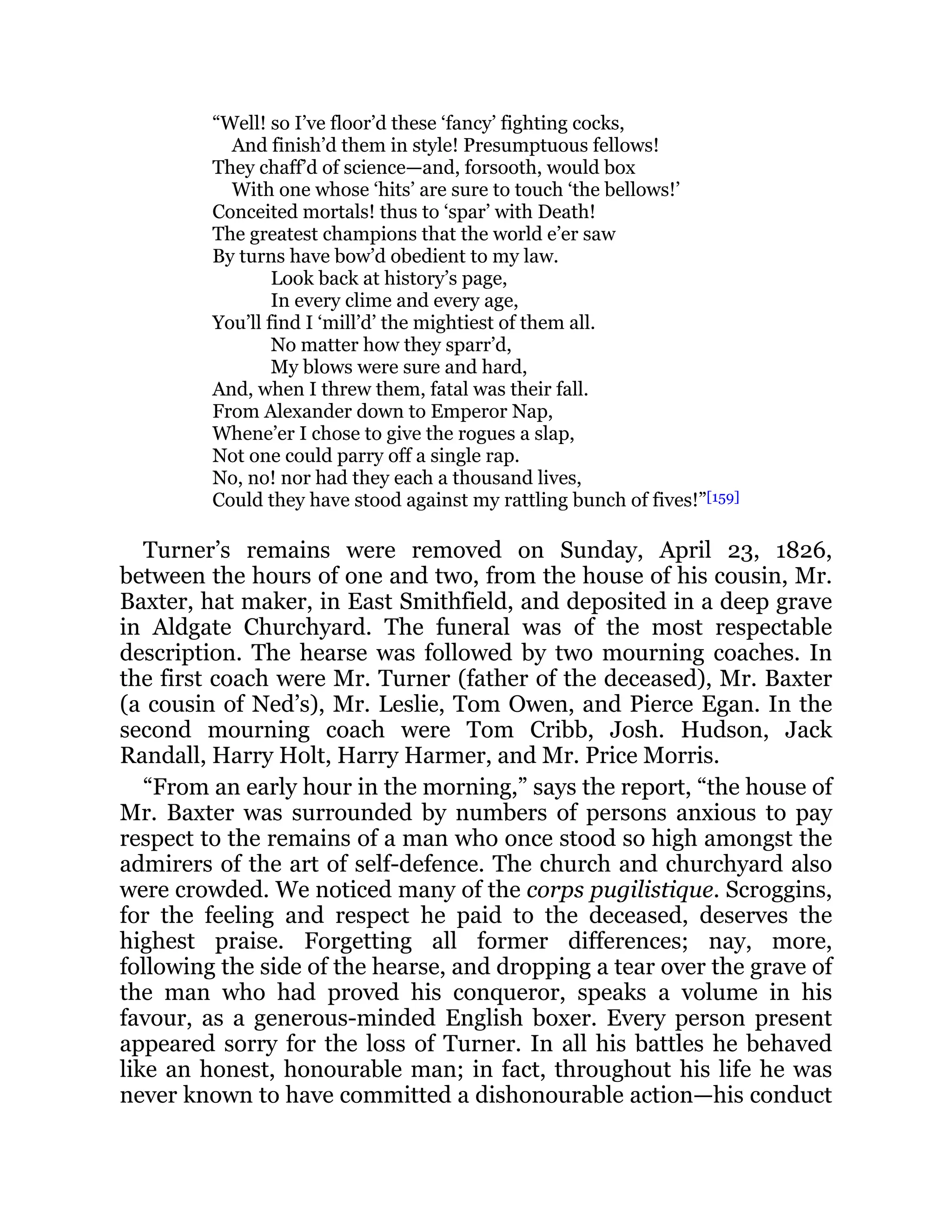 “Well! so I’ve floor’d these ‘fancy’ fighting cocks,
And finish’d them in style! Presumptuous fellows!
They chaff’d of science—and, forsooth, would box
With one whose ‘hits’ are sure to touch ‘the bellows!’
Conceited mortals! thus to ‘spar’ with Death!
The greatest champions that the world e’er saw
By turns have bow’d obedient to my law.
Look back at history’s page,
In every clime and every age,
You’ll find I ‘mill’d’ the mightiest of them all.
No matter how they sparr’d,
My blows were sure and hard,
And, when I threw them, fatal was their fall.
From Alexander down to Emperor Nap,
Whene’er I chose to give the rogues a slap,
Not one could parry off a single rap.
No, no! nor had they each a thousand lives,
Could they have stood against my rattling bunch of fives!”[159]
Turner’s remains were removed on Sunday, April 23, 1826,
between the hours of one and two, from the house of his cousin, Mr.
Baxter, hat maker, in East Smithfield, and deposited in a deep grave
in Aldgate Churchyard. The funeral was of the most respectable
description. The hearse was followed by two mourning coaches. In
the first coach were Mr. Turner (father of the deceased), Mr. Baxter
(a cousin of Ned’s), Mr. Leslie, Tom Owen, and Pierce Egan. In the
second mourning coach were Tom Cribb, Josh. Hudson, Jack
Randall, Harry Holt, Harry Harmer, and Mr. Price Morris.
“From an early hour in the morning,” says the report, “the house of
Mr. Baxter was surrounded by numbers of persons anxious to pay
respect to the remains of a man who once stood so high amongst the
admirers of the art of self-defence. The church and churchyard also
were crowded. We noticed many of the corps pugilistique. Scroggins,
for the feeling and respect he paid to the deceased, deserves the
highest praise. Forgetting all former differences; nay, more,
following the side of the hearse, and dropping a tear over the grave of
the man who had proved his conqueror, speaks a volume in his
favour, as a generous-minded English boxer. Every person present
appeared sorry for the loss of Turner. In all his battles he behaved
like an honest, honourable man; in fact, throughout his life he was
never known to have committed a dishonourable action—his conduct
 